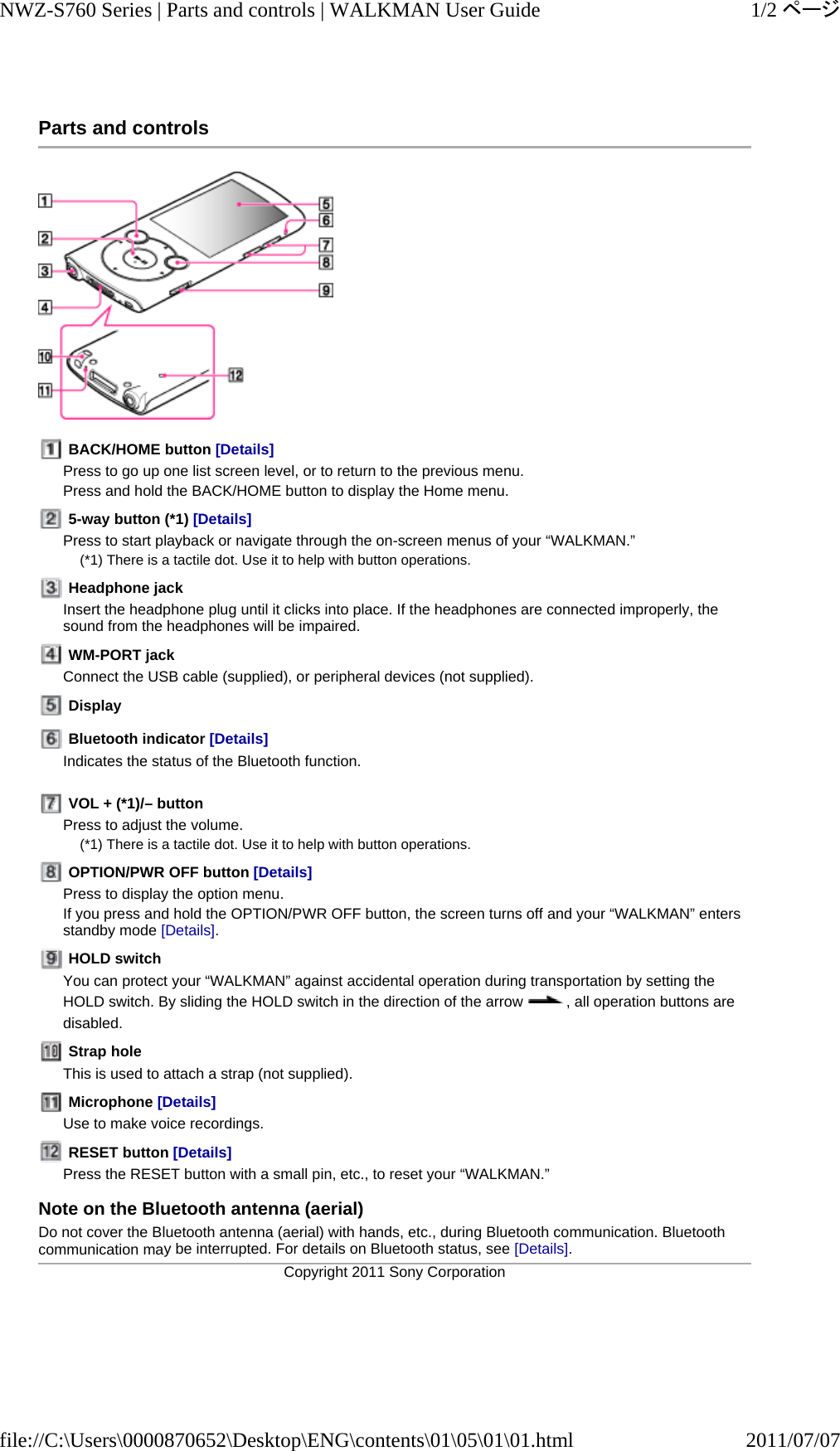 Parts and controls   BACK/HOME button [Details]  Press to go up one list screen level, or to return to the previous menu. Press and hold the BACK/HOME button to display the Home menu.  5-way button (*1) [Details]  Press to start playback or navigate through the on-screen menus of your “WALKMAN.” (*1) There is a tactile dot. Use it to help with button operations.  Headphone jack Insert the headphone plug until it clicks into place. If the headphones are connected improperly, the sound from the headphones will be impaired.  WM-PORT jack Connect the USB cable (supplied), or peripheral devices (not supplied).  Display  Bluetooth indicator [Details]  Indicates the status of the Bluetooth function.   VOL + (*1)/– button Press to adjust the volume. (*1) There is a tactile dot. Use it to help with button operations.  OPTION/PWR OFF button [Details]  Press to display the option menu. If you press and hold the OPTION/PWR OFF button, the screen turns off and your “WALKMAN” enters standby mode [Details].  HOLD switch You can protect your “WALKMAN” against accidental operation during transportation by setting the HOLD switch. By sliding the HOLD switch in the direction of the arrow  , all operation buttons are disabled.  Strap hole This is used to attach a strap (not supplied).  Microphone [Details]  Use to make voice recordings.  RESET button [Details]  Press the RESET button with a small pin, etc., to reset your “WALKMAN.” Note on the Bluetooth antenna (aerial) Do not cover the Bluetooth antenna (aerial) with hands, etc., during Bluetooth communication. Bluetooth communication may be interrupted. For details on Bluetooth status, see [Details].Copyright 2011 Sony Corporation1/2ページNWZ-S760 Series | Parts and controls | WALKMAN User Guide2011/07/07file://C:\Users\0000870652\Desktop\ENG\contents\01\05\01\01.html