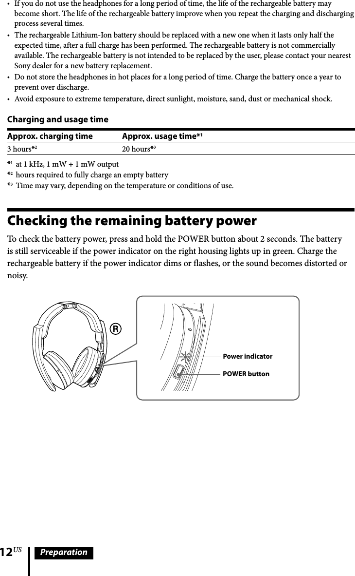 12US PreparationIf you do not use the headphones for a long period of time, the life of the rechargeable battery may become short. The life of the rechargeable battery improve when you repeat the charging and discharging process several times.The rechargeable Lithium-Ion battery should be replaced with a new one when it lasts only half the expected time, after a full charge has been performed. The rechargeable battery is not commercially available. The rechargeable battery is not intended to be replaced by the user, please contact your nearest Sony dealer for a new battery replacement.Do not store the headphones in hot places for a long period of time. Charge the battery once a year to prevent over discharge.Avoid exposure to extreme temperature, direct sunlight, moisture, sand, dust or mechanical shock.Charging and usage timeApprox. charging time Approx. usage time*13 hours*220 hours*3*1  at 1 kHz, 1 mW + 1 mW output*2  hours required to fully charge an empty battery*3  Time may vary, depending on the temperature or conditions of use.Checking the remaining battery powerTo check the battery power, press and hold the POWER button about 2 seconds. The battery is still serviceable if the power indicator on the right housing lights up in green. Charge the rechargeable battery if the power indicator dims or flashes, or the sound becomes distorted or noisy.POWER buttonPower indicatorPOWER buttonPower indicator