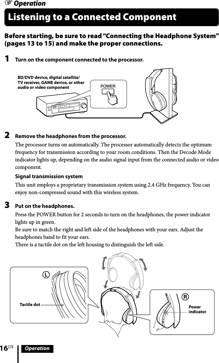 16US OperationBefore starting, be sure to read “Connecting the Headphone System” (pages 13 to 15) and make the proper connections.1  Turn on the component connected to the processor.POWERBD/DVD device, digital satellite/TV receiver, GAME device, or other audio or video component2  Remove the headphones from the processor.The processor turns on automatically. The processor automatically detects the optimum frequency for transmission according to your room conditions. Then the Decode Mode indicator lights up, depending on the audio signal input from the connected audio or video component.Signal transmission systemThis unit employs a proprietary transmission system using 2.4 GHz frequency. You can enjoy non-compressed sound with this wireless system.3  Put on the headphones.Press the POWER button for 2 seconds to turn on the headphones, the power indicator lights up in green. Be sure to match the right and left side of the headphones with your ears. Adjust the headphones band to fit your ears.There is a tactile dot on the left housing to distinguish the left side.Tactile dot Power indicator OperationListening to a Connected Component