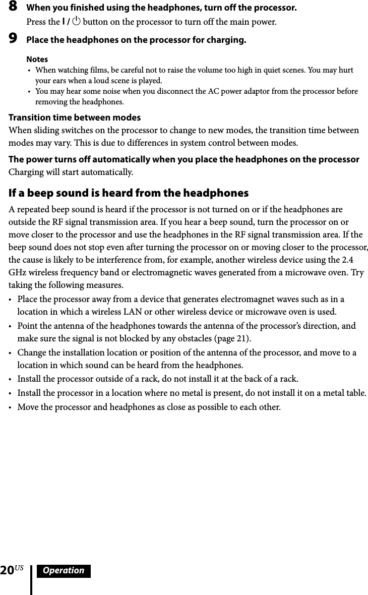 20US Operation8  When you finished using the headphones, turn off the processor.Press the  /  button on the processor to turn off the main power.9  Place the headphones on the processor for charging.NotesWhen watching films, be careful not to raise the volume too high in quiet scenes. You may hurt your ears when a loud scene is played.You may hear some noise when you disconnect the AC power adaptor from the processor before removing the headphones.Transition time between modesWhen sliding switches on the processor to change to new modes, the transition time between modes may vary. This is due to differences in system control between modes.The power turns off automatically when you place the headphones on the processorCharging will start automatically.If a beep sound is heard from the headphonesA repeated beep sound is heard if the processor is not turned on or if the headphones are outside the RF signal transmission area. If you hear a beep sound, turn the processor on or move closer to the processor and use the headphones in the RF signal transmission area. If the beep sound does not stop even after turning the processor on or moving closer to the processor, the cause is likely to be interference from, for example, another wireless device using the 2.4 GHz wireless frequency band or electromagnetic waves generated from a microwave oven. Try taking the following measures.Place the processor away from a device that generates electromagnet waves such as in a location in which a wireless LAN or other wireless device or microwave oven is used. Point the antenna of the headphones towards the antenna of the processor’s direction, and make sure the signal is not blocked by any obstacles (page 21).Change the installation location or position of the antenna of the processor, and move to a location in which sound can be heard from the headphones.Install the processor outside of a rack, do not install it at the back of a rack.Install the processor in a location where no metal is present, do not install it on a metal table.Move the processor and headphones as close as possible to each other.