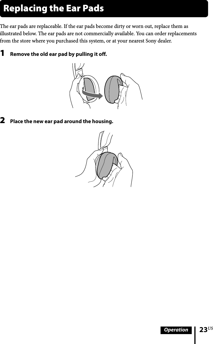 23USOperationThe ear pads are replaceable. If the ear pads become dirty or worn out, replace them as illustrated below. The ear pads are not commercially available. You can order replacements from the store where you purchased this system, or at your nearest Sony dealer.1  Remove the old ear pad by pulling it off.2  Place the new ear pad around the housing.Replacing the Ear Pads