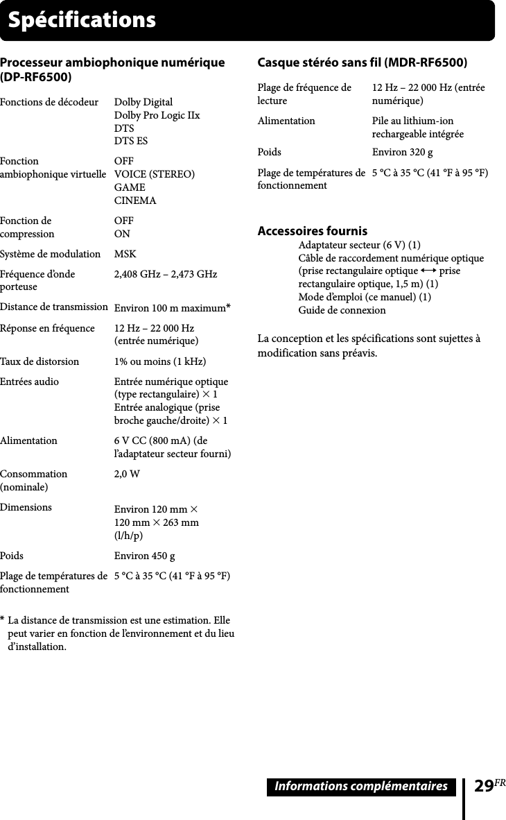 29FRInformations complémentairesCasque stéréo sans fil (MDR-RF6500)Plage de fréquence de lecture12 Hz – 22 000 Hz (entrée numérique)Alimentation Pile au lithium-ion rechargeable intégréePoids Environ 320 gPlage de températures defonctionnement5 °C à 35 °C (41 °F à 95 °F)Accessoires fournisAdaptateur secteur (6 V) (1)Câble de raccordement numérique optique (prise rectangulaire optique  prise rectangulaire optique, 1,5 m) (1)Mode d’emploi (ce manuel) (1)Guide de connexionLa conception et les spécifications sont sujettes à modification sans préavis.Processeur ambiophonique numérique (DP-RF6500)Fonctions de décodeur Dolby DigitalDolby Pro Logic IIxDTSDTS ESFonction ambiophonique virtuelleOFFVOICE (STEREO)GAMECINEMAFonction de compressionOFFONSystème de modulation MSKFréquence d’onde porteuse2,408 GHz – 2,473 GHzDistance de transmission Environ 100 m maximum*Réponse en fréquence 12 Hz – 22 000 Hz (entrée numérique)Taux de distorsion 1% ou moins (1 kHz)Entrées audio Entrée numérique optique (type rectangulaire)  1 Entrée analogique (prisebroche gauche/droite)  1 Alimentation 6 V CC (800 mA) (de l’adaptateur secteur fourni)Consommation (nominale)2,0 WDimensions Environ 120 mm  120 mm  263 mm (l/h/p)Poids Environ 450 gPlage de températures defonctionnement5 °C à 35 °C (41 °F à 95 °F)* La distance de transmission est une estimation. Elle peut varier en fonction de l’environnement et du lieu d’installation.Spécifications