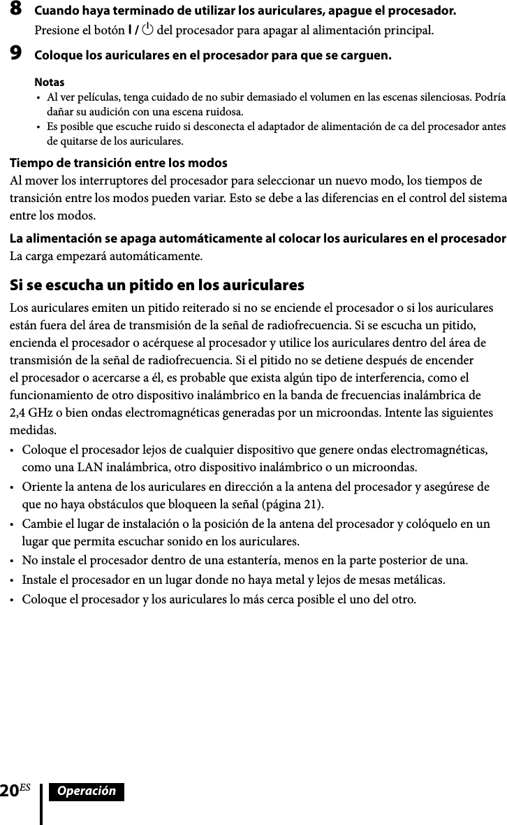 20ES Operación8  Cuando haya terminado de utilizar los auriculares, apague el procesador.Presione el botón  /  del procesador para apagar al alimentación principal.9  Coloque los auriculares en el procesador para que se carguen.NotasAl ver películas, tenga cuidado de no subir demasiado el volumen en las escenas silenciosas. Podría dañar su audición con una escena ruidosa.Es posible que escuche ruido si desconecta el adaptador de alimentación de ca del procesador antes de quitarse de los auriculares.Tiempo de transición entre los modosAl mover los interruptores del procesador para seleccionar un nuevo modo, los tiempos de transición entre los modos pueden variar. Esto se debe a las diferencias en el control del sistema entre los modos.La alimentación se apaga automáticamente al colocar los auriculares en el procesadorLa carga empezará automáticamente.Si se escucha un pitido en los auricularesLos auriculares emiten un pitido reiterado si no se enciende el procesador o si los auriculares están fuera del área de transmisión de la señal de radiofrecuencia. Si se escucha un pitido, encienda el procesador o acérquese al procesador y utilice los auriculares dentro del área de transmisión de la señal de radiofrecuencia. Si el pitido no se detiene después de encender el procesador o acercarse a él, es probable que exista algún tipo de interferencia, como el funcionamiento de otro dispositivo inalámbrico en la banda de frecuencias inalámbrica de 2,4 GHz o bien ondas electromagnéticas generadas por un microondas. Intente las siguientes medidas.Coloque el procesador lejos de cualquier dispositivo que genere ondas electromagnéticas, como una LAN inalámbrica, otro dispositivo inalámbrico o un microondas. Oriente la antena de los auriculares en dirección a la antena del procesador y asegúrese de que no haya obstáculos que bloqueen la señal (página 21).Cambie el lugar de instalación o la posición de la antena del procesador y colóquelo en un lugar que permita escuchar sonido en los auriculares.No instale el procesador dentro de una estantería, menos en la parte posterior de una.Instale el procesador en un lugar donde no haya metal y lejos de mesas metálicas.Coloque el procesador y los auriculares lo más cerca posible el uno del otro.