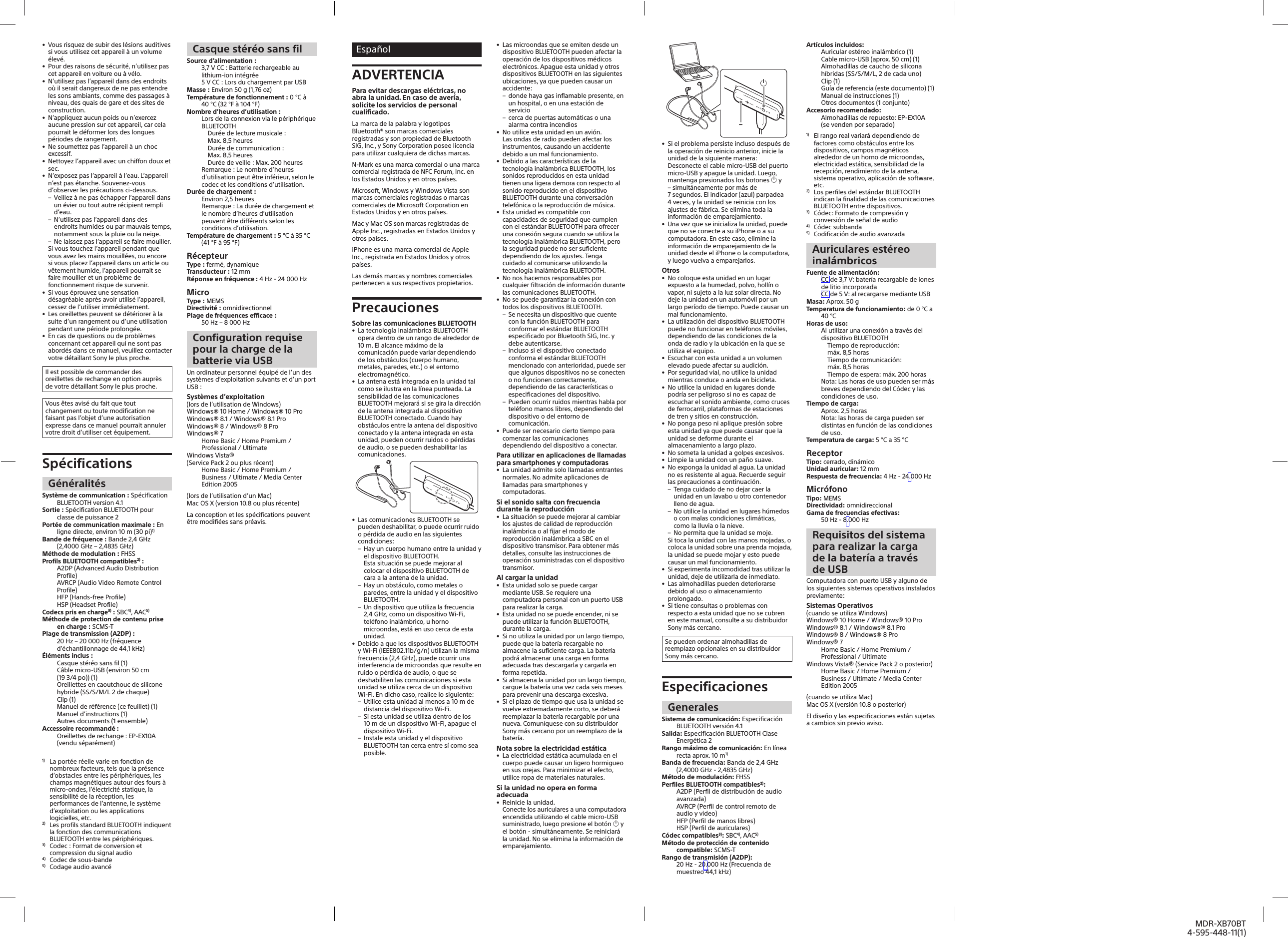 MDR-XB70BT4-595-448-11(1)•  Vous risquez de subir des lésions auditives si vous utilisez cet appareil à un volume élevé.•  Pour des raisons de sécurité, n’utilisez pas cet appareil en voiture ou à vélo.•  N’utilisez pas l’appareil dans des endroits où il serait dangereux de ne pas entendre les sons ambiants, comme des passages à niveau, des quais de gare et des sites de construction.•  N’appliquez aucun poids ou n’exercez aucune pression sur cet appareil, car cela pourrait le déformer lors des longues périodes de rangement.•  Ne soumettez pas l’appareil à un choc excessif.•  Nettoyez l’appareil avec un chiffon doux et sec.•  N’exposez pas l’appareil à l’eau. L’appareil n’est pas étanche. Souvenez-vous d’observer les précautions ci-dessous. – Veillez à ne pas échapper l’appareil dans un évier ou tout autre récipient rempli d’eau. – N’utilisez pas l’appareil dans des endroits humides ou par mauvais temps, notamment sous la pluie ou la neige. – Ne laissez pas l’appareil se faire mouiller.Si vous touchez l’appareil pendant que vous avez les mains mouillées, ou encore si vous placez l’appareil dans un article ou vêtement humide, l’appareil pourrait se faire mouiller et un problème de fonctionnement risque de survenir.•  Si vous éprouvez une sensation désagréable après avoir utilisé l’appareil, cessez de l’utiliser immédiatement.•  Les oreillettes peuvent se détériorer à la suite d’un rangement ou d’une utilisation pendant une période prolongée.•  En cas de questions ou de problèmes concernant cet appareil qui ne sont pas abordés dans ce manuel, veuillez contacter votre détaillant Sony le plus proche.Il est possible de commander des oreillettes de rechange en option auprès de votre détaillant Sony le plus proche.Vous êtes avisé du fait que tout changement ou toute modification ne faisant pas l’objet d’une autorisation expresse dans ce manuel pourrait annuler votre droit d’utiliser cet équipement.SpécificationsGénéralitésSystème de communication: Spécification BLUETOOTH version4.1Sortie: Spécification BLUETOOTH pour classe de puissance2Portée de communication maximale: En ligne directe, environ 10m (30pi)1)Bande de fréquence: Bande 2,4GHz (2,4000GHz– 2,4835GHz)Méthode de modulation: FHSSProfils BLUETOOTH compatibles2): A2DP (Advanced Audio Distribution Profile)AVRCP (Audio Video Remote Control Profile)HFP (Hands-free Profile)HSP (Headset Profile)Codecs pris en charge3): SBC4), AAC5)Méthode de protection de contenu prise en charge: SCMS-TPlage de transmission (A2DP): 20Hz– 20000Hz (fréquence d’échantillonnage de 44,1kHz)Éléments inclus: Casque stéréo sans fil (1)Câble micro-USB (environ 50cm (193/4po)) (1)Oreillettes en caoutchouc de silicone hybride (SS/S/M/L 2 de chaque)Clip (1)Manuel de référence (ce feuillet) (1)Manuel d’instructions (1)Autres documents (1ensemble)Accessoire recommandé :Oreillettes de rechange : EP-EX10A (vendu séparément)1)  La portée réelle varie en fonction de nombreux facteurs, tels que la présence d’obstacles entre les périphériques, les champs magnétiques autour des fours à micro-ondes, l’électricité statique, la sensibilité de la réception, les performances de l’antenne, le système d’exploitation ou les applications logicielles, etc.2)  Les profils standard BLUETOOTH indiquent la fonction des communications BLUETOOTH entre les périphériques.3)  Codec: Format de conversion et compression du signal audio4)  Codec de sous-bande5)  Codage audio avancéCasque stéréo sans filSource d’alimentation: 3,7VCC: Batterie rechargeable au lithium-ion intégrée5VCC: Lors du chargement par USBMasse: Environ 50 g (1,76 oz)Température de fonctionnement: 0°C à 40°C (32°F à 104°F)Nombre d’heures d’utilisation: Lors de la connexion via le périphérique BLUETOOTH  Durée de lecture musicale: Max. 8,5heures  Durée de communication: Max. 8,5heures  Durée de veille: Max. 200heuresRemarque: Le nombre d’heures d’utilisation peut être inférieur, selon le codec et les conditions d’utilisation.Durée de chargement: Environ 2,5heuresRemarque: La durée de chargement et le nombre d’heures d’utilisation peuvent être différents selon les conditions d’utilisation.Température de chargement: 5°C à 35°C (41°F à 95°F)RécepteurType: fermé, dynamiqueTransducteur: 12 mm Réponse en fréquence : 4 Hz - 24 000 HzMicroType: MEMSDirectivité: omnidirectionnelPlage de fréquences efficace: 50Hz– 8000HzConfiguration requise pour la charge de la batterie via USBUn ordinateur personnel équipé de l’un des systèmes d’exploitation suivants et d’un port USB: Systèmes d’exploitation(lors de l’utilisation de Windows)Windows® 10 Home/ Windows® 10 ProWindows® 8.1/ Windows® 8.1 ProWindows® 8/ Windows® 8 ProWindows® 7Home Basic / Home Premium / Professional / UltimateWindows Vista® (Service Pack2 ou plus récent)Home Basic / Home Premium / Business / Ultimate / Media Center Edition 2005(lors de l’utilisation d’un Mac)Mac OS X (version10.8 ou plus récente)La conception et les spécifications peuvent être modifiées sans préavis.EspañolADVERTENCIAPara evitar descargas eléctricas, no abra la unidad. En caso de avería, solicite los servicios de personal cualificado.La marca de la palabra y logotipos Bluetooth® son marcas comerciales registradas y son propiedad de Bluetooth SIG, Inc., y Sony Corporation posee licencia para utilizar cualquiera de dichas marcas.N-Mark es una marca comercial o una marca comercial registrada de NFC Forum, Inc. en los Estados Unidos y en otros países.Microsoft, Windows y Windows Vista son marcas comerciales registradas o marcas comerciales de Microsoft Corporation en Estados Unidos y en otros países.Mac y Mac OS son marcas registradas de Apple Inc., registradas en Estados Unidos y otros países. iPhone es una marca comercial de Apple Inc., registrada en Estados Unidos y otros países.Las demás marcas y nombres comerciales pertenecen a sus respectivos propietarios.PrecaucionesSobre las comunicaciones BLUETOOTH•  La tecnología inalámbrica BLUETOOTH opera dentro de un rango de alrededor de 10m. El alcance máximo de la comunicación puede variar dependiendo de los obstáculos (cuerpo humano, metales, paredes, etc.) o el entorno electromagnético.•  La antena está integrada en la unidad tal como se ilustra en la línea punteada. La sensibilidad de las comunicaciones BLUETOOTH mejorará si se gira la dirección de la antena integrada al dispositivo BLUETOOTH conectado. Cuando hay obstáculos entre la antena del dispositivo conectado y la antena integrada en esta unidad, pueden ocurrir ruidos o pérdidas de audio, o se pueden deshabilitar las comunicaciones.•  Las comunicaciones BLUETOOTH se pueden deshabilitar, o puede ocurrir ruido o pérdida de audio en las siguientes condiciones: – Hay un cuerpo humano entre la unidad y el dispositivo BLUETOOTH.Esta situación se puede mejorar al colocar el dispositivo BLUETOOTH de cara a la antena de la unidad. – Hay un obstáculo, como metales o paredes, entre la unidad y el dispositivo BLUETOOTH. – Un dispositivo que utiliza la frecuencia 2,4 GHz, como un dispositivo Wi-Fi, teléfono inalámbrico, u horno microondas, está en uso cerca de esta unidad.•  Debido a que los dispositivos BLUETOOTH y Wi-Fi (IEEE802.11b/g/n) utilizan la misma frecuencia (2,4 GHz), puede ocurrir una interferencia de microondas que resulte en ruido o pérdida de audio, o que se deshabiliten las comunicaciones si esta unidad se utiliza cerca de un dispositivo Wi-Fi. En dicho caso, realice lo siguiente: – Utilice esta unidad al menos a 10m de distancia del dispositivo Wi-Fi. – Si esta unidad se utiliza dentro de los 10m de un dispositivo Wi-Fi, apague el dispositivo Wi-Fi. – Instale esta unidad y el dispositivo BLUETOOTH tan cerca entre sí como sea posible.•  Las microondas que se emiten desde un dispositivo BLUETOOTH pueden afectar la operación de los dispositivos médicos electrónicos. Apague esta unidad y otros dispositivos BLUETOOTH en las siguientes ubicaciones, ya que pueden causar un accidente: – donde haya gas inflamable presente, en un hospital, o en una estación de servicio – cerca de puertas automáticas o una alarma contra incendios•  No utilice esta unidad en un avión.Las ondas de radio pueden afectar los instrumentos, causando un accidente debido a un mal funcionamiento.•  Debido a las características de la tecnología inalámbrica BLUETOOTH, los sonidos reproducidos en esta unidad tienen una ligera demora con respecto al sonido reproducido en el dispositivo BLUETOOTH durante una conversación telefónica o la reproducción de música.•  Esta unidad es compatible con capacidades de seguridad que cumplen con el estándar BLUETOOTH para ofrecer una conexión segura cuando se utiliza la tecnología inalámbrica BLUETOOTH, pero la seguridad puede no ser suficiente dependiendo de los ajustes. Tenga cuidado al comunicarse utilizando la tecnología inalámbrica BLUETOOTH.•  No nos hacemos responsables por cualquier filtración de información durante las comunicaciones BLUETOOTH.•  No se puede garantizar la conexión con todos los dispositivos BLUETOOTH. – Se necesita un dispositivo que cuente con la función BLUETOOTH para conformar el estándar BLUETOOTH especificado por Bluetooth SIG, Inc. y debe autenticarse. – Incluso si el dispositivo conectado conforma el estándar BLUETOOTH mencionado con anterioridad, puede ser que algunos dispositivos no se conecten o no funcionen correctamente, dependiendo de las características o especificaciones del dispositivo. – Pueden ocurrir ruidos mientras habla por teléfono manos libres, dependiendo del dispositivo o del entorno de comunicación.•  Puede ser necesario cierto tiempo para comenzar las comunicaciones dependiendo del dispositivo a conectar.Para utilizar en aplicaciones de llamadas para smartphones y computadoras•  La unidad admite solo llamadas entrantes normales. No admite aplicaciones de llamadas para smartphones y computadoras.Si el sonido salta con frecuencia durante la reproducción•  La situación se puede mejorar al cambiar los ajustes de calidad de reproducción inalámbrica o al fijar el modo de reproducción inalámbrica a SBC en el dispositivo transmisor. Para obtener más detalles, consulte las instrucciones de operación suministradas con el dispositivo transmisor.Al cargar la unidad•  Esta unidad solo se puede cargar mediante USB. Se requiere una computadora personal con un puerto USB para realizar la carga.•  Esta unidad no se puede encender, ni se puede utilizar la función BLUETOOTH, durante la carga.•  Si no utiliza la unidad por un largo tiempo, puede que la batería recargable no almacene la suficiente carga. La batería podrá almacenar una carga en forma adecuada tras descargarla y cargarla en forma repetida.•  Si almacena la unidad por un largo tiempo, cargue la batería una vez cada seis meses para prevenir una descarga excesiva.•  Si el plazo de tiempo que usa la unidad se vuelve extremadamente corto, se deberá reemplazar la batería recargable por una nueva. Comuníquese con su distribuidor Sony más cercano por un reemplazo de la batería.Nota sobre la electricidad estática•  La electricidad estática acumulada en el cuerpo puede causar un ligero hormigueo en sus orejas. Para minimizar el efecto, utilice ropa de materiales naturales.Si la unidad no opera en forma adecuada•  Reinicie la unidad.Conecte los auriculares a una computadora encendida utilizando el cable micro-USB suministrado, luego presione el botón  y el botón - simultáneamente. Se reiniciará la unidad. No se elimina la información de emparejamiento.–•  Si el problema persiste incluso después de la operación de reinicio anterior, inicie la unidad de la siguiente manera:Desconecte el cable micro-USB del puerto micro-USB y apague la unidad. Luego, mantenga presionados los botones  y – simultáneamente por más de 7segundos. El indicador (azul) parpadea 4veces, y la unidad se reinicia con los ajustes de fábrica. Se elimina toda la información de emparejamiento.•  Una vez que se inicializa la unidad, puede que no se conecte a su iPhone o a su computadora. En este caso, elimine la información de emparejamiento de la unidad desde el iPhone o la computadora, y luego vuelva a emparejarlos.Otros•  No coloque esta unidad en un lugar expuesto a la humedad, polvo, hollín o vapor, ni sujeto a la luz solar directa. No deje la unidad en un automóvil por un largo período de tiempo. Puede causar un mal funcionamiento.•  La utilización del dispositivo BLUETOOTH puede no funcionar en teléfonos móviles, dependiendo de las condiciones de la onda de radio y la ubicación en la que se utiliza el equipo.•  Escuchar con esta unidad a un volumen elevado puede afectar su audición.•  Por seguridad vial, no utilice la unidad mientras conduce o anda en bicicleta.•  No utilice la unidad en lugares donde podría ser peligroso si no es capaz de escuchar el sonido ambiente, como cruces de ferrocarril, plataformas de estaciones de tren y sitios en construcción.•  No ponga peso ni aplique presión sobre esta unidad ya que puede causar que la unidad se deforme durante el almacenamiento a largo plazo.•  No someta la unidad a golpes excesivos.•  Limpie la unidad con un paño suave.•  No exponga la unidad al agua. La unidad no es resistente al agua. Recuerde seguir las precauciones a continuación. – Tenga cuidado de no dejar caer la unidad en un lavabo u otro contenedor lleno de agua. – No utilice la unidad en lugares húmedos o con malas condiciones climáticas, como la lluvia o la nieve. – No permita que la unidad se moje.Si toca la unidad con las manos mojadas, o coloca la unidad sobre una prenda mojada, la unidad se puede mojar y esto puede causar un mal funcionamiento.•  Si experimenta incomodidad tras utilizar la unidad, deje de utilizarla de inmediato.•  Las almohadillas pueden deteriorarse debido al uso o almacenamiento prolongado.•  Si tiene consultas o problemas con respecto a esta unidad que no se cubren en este manual, consulte a su distribuidor Sony más cercano.Se pueden ordenar almohadillas de reemplazo opcionales en su distribuidor Sony más cercano.EspecificacionesGeneralesSistema de comunicación: Especificación BLUETOOTH versión 4.1Salida: Especificación BLUETOOTH Clase Energética 2Rango máximo de comunicación: En línea recta aprox. 10m1)Banda de frecuencia: Banda de 2,4 GHz (2,4000GHz - 2,4835 GHz)Método de modulación: FHSSPerfiles BLUETOOTH compatibles2):A2DP (Perfil de distribución de audio avanzada)AVRCP (Perfil de control remoto de audio y video)HFP (Perfil de manos libres)HSP (Perfil de auriculares)Códec compatibles3): SBC4), AAC5)Método de protección de contenido compatible: SCMS-TRango de transmisión (A2DP):20 Hz - 20.000 Hz (Frecuencia de muestreo 44,1kHz)Artículos incluidos:Auricular estéreo inalámbrico (1)Cable micro-USB (aprox. 50 cm) (1)Almohadillas de caucho de silicona híbridas (SS/S/M/L, 2 de cada uno)Clip (1)Guía de referencia (este documento) (1)Manual de instrucciones (1)Otros documentos (1 conjunto)Accesorio recomendado:Almohadillas de repuesto: EP-EX10A (se venden por separado)1)  El rango real variará dependiendo de factores como obstáculos entre los dispositivos, campos magnéticos alrededor de un horno de microondas, electricidad estática, sensibilidad de la recepción, rendimiento de la antena, sistema operativo, aplicación de software, etc.2)  Los perfiles del estándar BLUETOOTH indican la finalidad de las comunicaciones BLUETOOTH entre dispositivos.3)  Códec: Formato de compresión y conversión de señal de audio4) Códec subbanda5)  Codificación de audio avanzadaAuriculares estéreo inalámbricosFuente de alimentación:CC de 3,7 V: batería recargable de iones de litio incorporadaCC de 5 V: al recargarse mediante USBMasa: Aprox. 50 gTemperatura de funcionamiento: de 0 °C a 40 °CHoras de uso:Al utilizar una conexión a través del dispositivo BLUETOOTH  Tiempo de reproducción: máx. 8,5 horas  Tiempo de comunicación: máx. 8,5 horas  Tiempo de espera: máx. 200 horasNota: Las horas de uso pueden ser más breves dependiendo del Códec y las condiciones de uso.Tiempo de carga:Aprox. 2,5 horasNota: las horas de carga pueden ser distintas en función de las condiciones de uso.Temperatura de carga: 5 °C a 35 °CReceptorTipo: cerrado, dinámicoUnidad auricular: 12 mmRespuesta de frecuencia: 4 Hz - 24.000 HzMicrófonoTipo: MEMSDirectividad: omnidireccionalGama de frecuencias efectivas: 50Hz - 8.000HzRequisitos del sistema para realizar la carga de la batería a través de USBComputadora con puerto USB y alguno de los siguientes sistemas operativos instalados previamente: Sistemas Operativos(cuando se utiliza Windows)Windows® 10 Home/ Windows® 10 ProWindows® 8.1/ Windows® 8.1 ProWindows® 8/ Windows® 8 ProWindows® 7Home Basic / Home Premium / Professional / UltimateWindows Vista® (Service Pack 2 o posterior)Home Basic / Home Premium / Business / Ultimate / Media Center Edition 2005(cuando se utiliza Mac)Mac OS X (versión 10.8 o posterior)El diseño y las especificaciones están sujetas a cambios sin previo aviso.