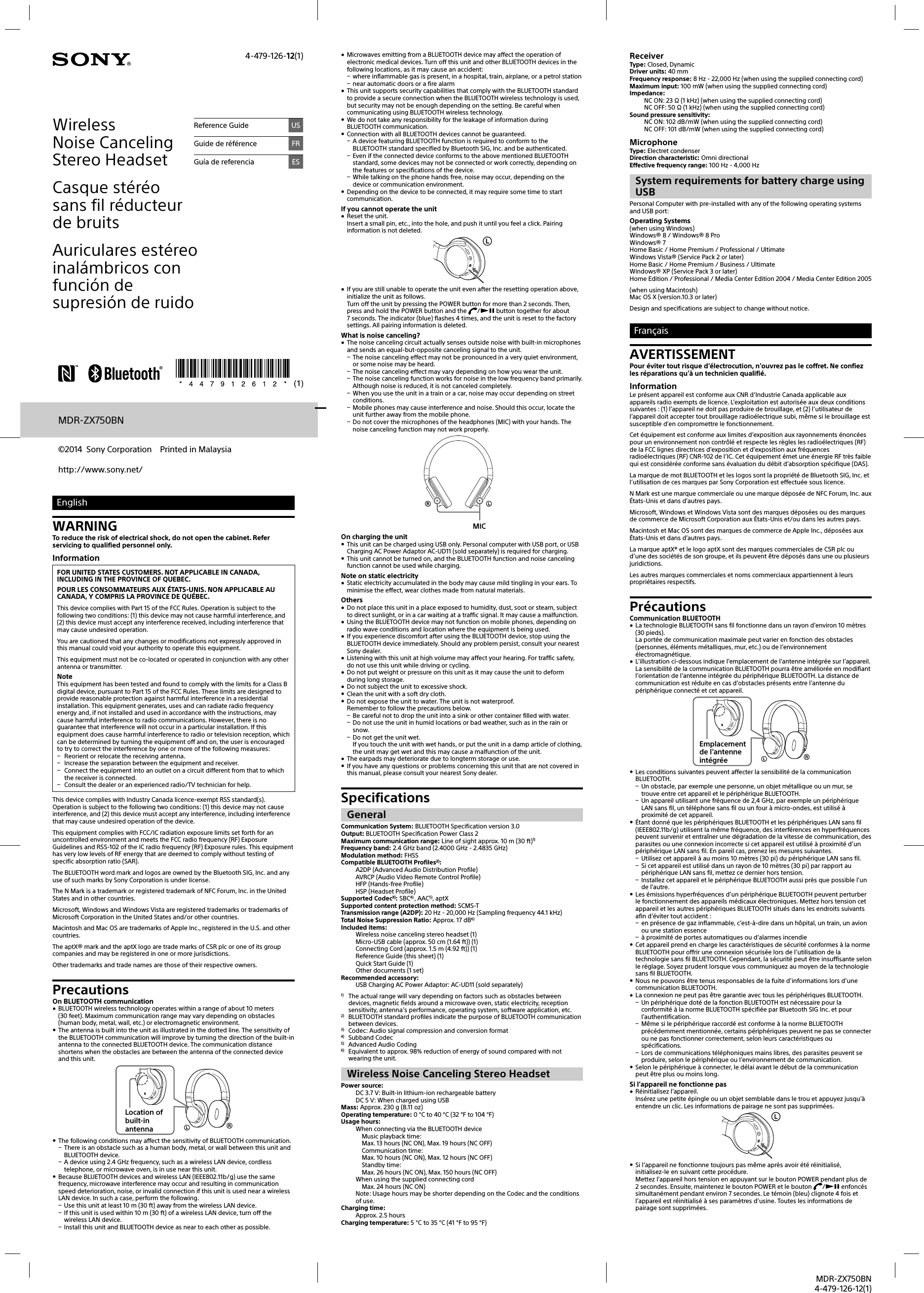 MDR-ZX750BN4-479-126-12(1)MDR-ZX750BNhttp://www.sony.net/©2014  Sony Corporation  Printed in MalaysiaEnglishWARNINGTo reduce the risk of electrical shock, do not open the cabinet. Refer servicing to qualified personnel only.InformationFOR UNITED STATES CUSTOMERS. NOT APPLICABLE IN CANADA, INCLUDING IN THE PROVINCE OF QUEBEC.POUR LES CONSOMMATEURS AUX ÉTATS-UNIS. NON APPLICABLE AU CANADA, Y COMPRIS LA PROVINCE DE QUÉBEC.This device complies with Part 15 of the FCC Rules. Operation is subject to the following two conditions: (1) this device may not cause harmful interference, and (2) this device must accept any interference received, including interference that may cause undesired operation.You are cautioned that any changes or modifications not expressly approved in this manual could void your authority to operate this equipment.This equipment must not be co-located or operated in conjunction with any other antenna or transmitter.NoteThis equipment has been tested and found to comply with the limits for a Class B digital device, pursuant to Part 15 of the FCC Rules. These limits are designed to provide reasonable protection against harmful interference in a residential installation. This equipment generates, uses and can radiate radio frequency energy and, if not installed and used in accordance with the instructions, may cause harmful interference to radio communications. However, there is no guarantee that interference will not occur in a particular installation. If this equipment does cause harmful interference to radio or television reception, which can be determined by turning the equipment off and on, the user is encouraged to try to correct the interference by one or more of the following measures: Reorient or relocate the receiving antenna. Increase the separation between the equipment and receiver. Connect the equipment into an outlet on a circuit different from that to which the receiver is connected. Consult the dealer or an experienced radio/TV technician for help.This device complies with Industry Canada licence-exempt RSS standard(s). Operation is subject to the following two conditions: (1) this device may not cause interference, and (2) this device must accept any interference, including interference that may cause undesired operation of the device.This equipment complies with FCC/IC radiation exposure limits set forth for an uncontrolled environment and meets the FCC radio frequency (RF) Exposure Guidelines and RSS-102 of the IC radio frequency (RF) Exposure rules. This equipment has very low levels of RF energy that are deemed to comply without testing of specific absorption ratio (SAR).The BLUETOOTH word mark and logos are owned by the Bluetooth SIG, Inc. and any use of such marks by Sony Corporation is under license.The N Mark is a trademark or registered trademark of NFC Forum, Inc. in the United States and in other countries.Microsoft, Windows and Windows Vista are registered trademarks or trademarks of Microsoft Corporation in the United States and/or other countries.Macintosh and Mac OS are trademarks of Apple Inc., registered in the U.S. and other countries. The aptX® mark and the aptX logo are trade marks of CSR plc or one of its group companies and may be registered in one or more jurisdictions.Other trademarks and trade names are those of their respective owners.PrecautionsOn BLUETOOTH communication BLUETOOTH wireless technology operates within a range of about 10 meters (30feet). Maximum communication range may vary depending on obstacles (human body, metal, wall, etc.) or electromagnetic environment. The antenna is built into the unit as illustrated in the dotted line. The sensitivity of the BLUETOOTH communication will improve by turning the direction of the built-in antenna to the connected BLUETOOTH device. The communication distance shortens when the obstacles are between the antenna of the connected device and this unit.Location of built-in antenna The following conditions may affect the sensitivity of BLUETOOTH communication. There is an obstacle such as a human body, metal, or wall between this unit and BLUETOOTH device. A device using 2.4 GHz frequency, such as a wireless LAN device, cordless telephone, or microwave oven, is in use near this unit. Because BLUETOOTH devices and wireless LAN (IEEE802.11b/g) use the same frequency, microwave interference may occur and resulting in communication speed deterioration, noise, or invalid connection if this unit is used near a wireless LAN device. In such a case, perform the following. Use this unit at least 10 m (30 ft) away from the wireless LAN device. If this unit is used within 10 m (30 ft) of a wireless LAN device, turn off the wireless LAN device. Install this unit and BLUETOOTH device as near to each other as possible. Microwaves emitting from a BLUETOOTH device may affect the operation of electronic medical devices. Turn off this unit and other BLUETOOTH devices in the following locations, as it may cause an accident: where inflammable gas is present, in a hospital, train, airplane, or a petrol station near automatic doors or a fire alarm This unit supports security capabilities that comply with the BLUETOOTH standard to provide a secure connection when the BLUETOOTH wireless technology is used, but security may not be enough depending on the setting. Be careful when communicating using BLUETOOTH wireless technology. We do not take any responsibility for the leakage of information during BLUETOOTH communication. Connection with all BLUETOOTH devices cannot be guaranteed. A device featuring BLUETOOTH function is required to conform to the BLUETOOTH standard specified by Bluetooth SIG, Inc. and be authenticated. Even if the connected device conforms to the above mentioned BLUETOOTH standard, some devices may not be connected or work correctly, depending on the features or specifications of the device. While talking on the phone hands free, noise may occur, depending on the device or communication environment. Depending on the device to be connected, it may require some time to start communication.If you cannot operate the unit Reset the unit.Insert a small pin, etc., into the hole, and push it until you feel a click. Pairing information is not deleted. If you are still unable to operate the unit even after the resetting operation above, initialize the unit as follows.Turn off the unit by pressing the POWER button for more than 2seconds. Then, press and hold the POWER button and the  / button together for about 7seconds. The indicator (blue) flashes 4times, and the unit is reset to the factory settings. All pairing information is deleted.What is noise canceling? The noise canceling circuit actually senses outside noise with built-in microphones and sends an equal-but-opposite canceling signal to the unit. The noise canceling effect may not be pronounced in a very quiet environment, or some noise may be heard. The noise canceling effect may vary depending on how you wear the unit. The noise canceling function works for noise in the low frequency band primarily. Although noise is reduced, it is not canceled completely. When you use the unit in a train or a car, noise may occur depending on street conditions. Mobile phones may cause interference and noise. Should this occur, locate the unit further away from the mobile phone. Do not cover the microphones of the headphones (MIC) with your hands. The noise canceling function may not work properly.MICOn charging the unit This unit can be charged using USB only. Personal computer with USB port, or USB Charging AC Power Adaptor AC-UD11 (sold separately) is required for charging. This unit cannot be turned on, and the BLUETOOTH function and noise canceling function cannot be used while charging.Note on static electricity Static electricity accumulated in the body may cause mild tingling in your ears. To minimise the effect, wear clothes made from natural materials.Others Do not place this unit in a place exposed to humidity, dust, soot or steam, subject to direct sunlight, or in a car waiting at a traffic signal. It may cause a malfunction. Using the BLUETOOTH device may not function on mobile phones, depending on radio wave conditions and location where the equipment is being used. If you experience discomfort after using the BLUETOOTH device, stop using the BLUETOOTH device immediately. Should any problem persist, consult your nearest Sony dealer. Listening with this unit at high volume may affect your hearing. For traffic safety, do not use this unit while driving or cycling. Do not put weight or pressure on this unit as it may cause the unit to deform during long storage. Do not subject the unit to excessive shock. Clean the unit with a soft dry cloth. Do not expose the unit to water. The unit is not waterproof.Remember to follow the precautions below. Be careful not to drop the unit into a sink or other container filled with water. Do not use the unit in humid locations or bad weather, such as in the rain or snow. Do not get the unit wet.If you touch the unit with wet hands, or put the unit in a damp article of clothing, the unit may get wet and this may cause a malfunction of the unit. The earpads may deteriorate due to longterm storage or use. If you have any questions or problems concerning this unit that are not covered in this manual, please consult your nearest Sony dealer.SpecificationsGeneralCommunication System: BLUETOOTH Specification version 3.0Output: BLUETOOTH Specification Power Class 2Maximum communication range: Line of sight approx. 10 m (30 ft)1)Frequency band: 2.4 GHz band (2.4000 GHz - 2.4835 GHz)Modulation method: FHSSCompatible BLUETOOTH Profiles2): A2DP (Advanced Audio Distribution Profile)AVRCP (Audio Video Remote Control Profile)HFP (Hands-free Profile)HSP (Headset Profile)Supported Codec3): SBC4) , AAC5), aptXSupported content protection method: SCMS-TTransmission range (A2DP): 20 Hz - 20,000 Hz (Sampling frequency 44.1 kHz)Total Noise Suppression Ratio: Approx. 17dB6)Included items: Wireless noise canceling stereo headset (1)Micro-USB cable (approx. 50 cm (1.64 ft)) (1)Connecting Cord (approx. 1.5 m (4.92 ft)) (1) Reference Guide (this sheet) (1)Quick Start Guide (1)Other documents (1 set)Recommended accessory: USB Charging AC Power Adaptor: AC-UD11 (sold separately)1)  The actual range will vary depending on factors such as obstacles between devices, magnetic fields around a microwave oven, static electricity, reception sensitivity, antenna’s performance, operating system, software application, etc.2)  BLUETOOTH standard profiles indicate the purpose of BLUETOOTH communication between devices.3)  Codec: Audio signal compression and conversion format4)  Subband Codec5)  Advanced Audio Coding6)  Equivalent to approx. 98% reduction of energy of sound compared with not wearing the unit.Wireless Noise Canceling Stereo HeadsetPower source: DC 3.7 V: Built-in lithium-ion rechargeable batteryDC 5 V: When charged using USBMass: Approx. 230 g (8.11 oz)Operating temperature: 0 °C to 40 °C (32 °F to 104 °F)Usage hours: When connecting via the BLUETOOTH device  Music playback time:   Max. 13 hours (NC ON), Max. 19 hours (NC OFF)  Communication time:  Max. 10 hours (NC ON), Max. 12 hours (NC OFF)  Standby time:  Max. 26 hours (NC ON), Max. 150 hours (NC OFF)When using the supplied connecting cord  Max. 24 hours (NC ON)Note: Usage hours may be shorter depending on the Codec and the conditions of use.Charging time: Approx. 2.5 hoursCharging temperature: 5 °C to 35 °C (41 °F to 95 °F)Wireless Noise Canceling Stereo HeadsetCasque stéréo sans fil réducteur de bruitsAuriculares estéreo inalámbricos con función de supresión de ruidoReference Guide USGuide de référence FRGuía de referencia ES4-479-126-12(1) ReceiverType: Closed, DynamicDriver units: 40 mmFrequency response: 8 Hz - 22,000 Hz (when using the supplied connecting cord)Maximum input: 100 mW (when using the supplied connecting cord)Impedance:NC ON: 23 Ω (1 kHz) (when using the supplied connecting cord)NC OFF: 50 Ω (1 kHz) (when using the supplied connecting cord)Sound pressure sensitivity:NC ON: 102 dB/mW (when using the supplied connecting cord)NC OFF: 101 dB/mW (when using the supplied connecting cord)MicrophoneType: Electret condenserDirection characteristic: Omni directionalEffective frequency range: 100 Hz - 4,000 HzSystem requirements for battery charge using USBPersonal Computer with pre-installed with any of the following operating systems and USB port: Operating Systems(when using Windows)Windows® 8/ Windows® 8 ProWindows® 7Home Basic / Home Premium / Professional / UltimateWindows Vista® (Service Pack 2 or later)Home Basic / Home Premium / Business / UltimateWindows® XP (Service Pack 3 or later)Home Edition / Professional / Media Center Edition 2004 / Media Center Edition 2005(when using Macintosh)Mac OS X (version.10.3 or later)Design and specifications are subject to change without notice.FrançaisAVERTISSEMENTPour éviter tout risque d’électrocution, n’ouvrez pas le coffret. Ne confiez les réparations qu’à un technicien qualifié.InformationLe présent appareil est conforme aux CNR d’Industrie Canada applicable aux appareils radio exempts de licence. L’exploitation est autorisée aux deux conditions suivantes : (1) l’appareil ne doit pas produire de brouillage, et (2) l’utilisateur de l’appareil doit accepter tout brouillage radioélectrique subi, même si le brouillage est susceptible d’en compromettre le fonctionnement.Cet équipement est conforme aux limites d’exposition aux rayonnements énoncées pour un environnement non contrôlé et respecte les règles les radioélectriques (RF) de la FCC lignes directrices d’exposition et d’exposition aux fréquences radioélectriques (RF) CNR-102 de l’IC. Cet équipement émet une énergie RF très faible qui est considérée conforme sans évaluation du débit d’absorption spécifique (DAS).La marque de mot BLUETOOTH et les logos sont la propriété de Bluetooth SIG, Inc. et l’utilisation de ces marques par Sony Corporation est effectuée sous licence.N Mark est une marque commerciale ou une marque déposée de NFC Forum, Inc. aux États-Unis et dans d’autres pays.Microsoft, Windows et Windows Vista sont des marques déposées ou des marques de commerce de Microsoft Corporation aux États-Unis et/ou dans les autres pays.Macintosh et Mac OS sont des marques de commerce de Apple Inc., déposées aux États-Unis et dans d’autres pays.La marque aptX® et le logo aptX sont des marques commerciales de CSR plc ou d’une des sociétés de son groupe, et ils peuvent être déposés dans une ou plusieurs juridictions.Les autres marques commerciales et noms commerciaux appartiennent à leurs propriétaires respectifs.PrécautionsCommunication BLUETOOTH La technologie BLUETOOTH sans fil fonctionne dans un rayon d’environ 10 mètres (30 pieds). La portée de communication maximale peut varier en fonction des obstacles (personnes, éléments métalliques, mur, etc.) ou de l’environnement électromagnétique. L’illustration ci-dessous indique l’emplacement de l’antenne intégrée sur l’appareil. La sensibilité de la communication BLUETOOTH pourra être améliorée en modifiant l’orientation de l’antenne intégrée du périphérique BLUETOOTH. La distance de communication est réduite en cas d’obstacles présents entre l’antenne du périphérique connecté et cet appareil.Emplacement de l’antenne intégrée Les conditions suivantes peuvent affecter la sensibilité de la communication BLUETOOTH. Un obstacle, par exemple une personne, un objet métallique ou un mur, se trouve entre cet appareil et le périphérique BLUETOOTH. Un appareil utilisant une fréquence de 2,4 GHz, par exemple un périphérique LAN sans fil, un téléphone sans fil ou un four à micro-ondes, est utilisé à proximité de cet appareil. Étant donné que les périphériques BLUETOOTH et les périphériques LAN sans fil (IEEE802.11b/g) utilisent la même fréquence, des interférences en hyperfréquences peuvent survenir et entraîner une dégradation de la vitesse de communication, des parasites ou une connexion incorrecte si cet appareil est utilisé à proximité d’un périphérique LAN sans fil. En pareil cas, prenez les mesures suivantes. Utilisez cet appareil à au moins 10 mètres (30 pi) du périphérique LAN sans fil. Si cet appareil est utilisé dans un rayon de 10 mètres (30pi) par rapport au périphérique LAN sans fil, mettez ce dernier hors tension. Installez cet appareil et le périphérique BLUETOOTH aussi près que possible l’un de l’autre. Les émissions hyperfréquences d’un périphérique BLUETOOTH peuvent perturber le fonctionnement des appareils médicaux électroniques. Mettez hors tension cet appareil et les autres périphériques BLUETOOTH situés dans les endroits suivants afin d’éviter tout accident: en présence de gaz inflammable, c’est-à-dire dans un hôpital, un train, un avion ou une station essence à proximité de portes automatiques ou d’alarmes incendie Cet appareil prend en charge les caractéristiques de sécurité conformes à la norme BLUETOOTH pour offrir une connexion sécurisée lors de l’utilisation de la technologie sans fil BLUETOOTH. Cependant, la sécurité peut être insuffisante selon le réglage. Soyez prudent lorsque vous communiquez au moyen de la technologie sans fil BLUETOOTH. Nous ne pouvons être tenus responsables de la fuite d’informations lors d’une communication BLUETOOTH. La connexion ne peut pas être garantie avec tous les périphériques BLUETOOTH. Un périphérique doté de la fonction BLUETOOTH est nécessaire pour la conformité à la norme BLUETOOTH spécifiée par Bluetooth SIG Inc. et pour l’authentification. Même si le périphérique raccordé est conforme à la norme BLUETOOTH précédemment mentionnée, certains périphériques peuvent ne pas se connecter ou ne pas fonctionner correctement, selon leurs caractéristiques ou spécifications. Lors de communications téléphoniques mains libres, des parasites peuvent se produire, selon le périphérique ou l’environnement de communication. Selon le périphérique à connecter, le délai avant le début de la communication peut être plus ou moins long.Si l’appareil ne fonctionne pas Réinitialisez l’appareil.Insérez une petite épingle ou un objet semblable dans le trou et appuyez jusqu’à entendre un clic. Les informations de pairage ne sont pas supprimées. Si l’appareil ne fonctionne toujours pas même après avoir été réinitialisé, initialisez-le en suivant cette procédure.Mettez l’appareil hors tension en appuyant sur le boutonPOWER pendant plus de 2 secondes. Ensuite, maintenez le boutonPOWER et le bouton  / enfoncés simultanément pendant environ 7 secondes. Le témoin (bleu) clignote 4fois et l’appareil est réinitialisé à ses paramètres d’usine. Toutes les informations de pairage sont supprimées.