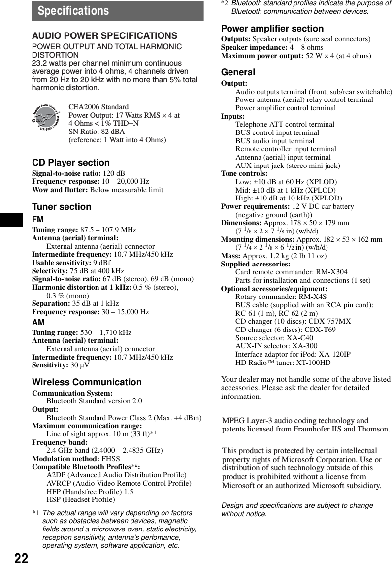 22SpecificationsCD Player sectionSignal-to-noise ratio: 120 dBFrequency response: 10 – 20,000 HzWow and flutter: Below measurable limitTuner sectionFMTuning range: 87.5 – 107.9 MHzAntenna (aerial) terminal: External antenna (aerial) connectorIntermediate frequency: 10.7 MHz/450 kHzUsable sensitivity: 9 dBfSelectivity: 75 dB at 400 kHzSignal-to-noise ratio: 67 dB (stereo), 69 dB (mono)Harmonic distortion at 1 kHz: 0.5 % (stereo),0.3 % (mono)Separation: 35 dB at 1 kHzFrequency response: 30 – 15,000 HzAMTuning range: 530 – 1,710 kHzAntenna (aerial) terminal: External antenna (aerial) connectorIntermediate frequency: 10.7 MHz/450 kHzSensitivity: 30 µVWireless CommunicationCommunication System: Bluetooth Standard version 2.0Output: Bluetooth Standard Power Class 2 (Max. +4 dBm)Maximum communication range: Line of sight approx. 10 m (33 ft)*1Frequency band: 2.4 GHz band (2.4000 – 2.4835 GHz)Modulation method: FHSSCompatible Bluetooth Profiles*2:A2DP (Advanced Audio Distribution Profile)AVRCP (Audio Video Remote Control Profile)HFP (Handsfree Profile) 1.5HSP (Headset Profile)*1 The actual range will vary depending on factors such as obstacles between devices, magnetic fields around a microwave oven, static electricity, reception sensitivity, antenna&apos;s perfomance, operating system, software application, etc.*2 Bluetooth standard profiles indicate the purpose of Bluetooth communication between devices.Power amplifier sectionOutputs: Speaker outputs (sure seal connectors)Speaker impedance: 4 – 8 ohmsMaximum power output: 52 W × 4 (at 4 ohms)GeneralOutput: Audio outputs terminal (front, sub/rear switchable)Power antenna (aerial) relay control terminalPower amplifier control terminalInputs: Telephone ATT control terminalBUS control input terminalBUS audio input terminalRemote controller input terminalAntenna (aerial) input terminalAUX input jack (stereo mini jack)Tone controls: Low: ±10 dB at 60 Hz (XPLOD)Mid: ±10 dB at 1 kHz (XPLOD)High: ±10 dB at 10 kHz (XPLOD)Power requirements: 12 V DC car battery (negative ground (earth))Dimensions: Approx. 178 × 50 × 179 mm (7 1/8 × 2 × 7 1/8 in) (w/h/d)Mounting dimensions: Approx. 182 × 53 × 162 mm (7 1/4 × 2 1/8 × 6 1/2 in) (w/h/d)Mass: Approx. 1.2 kg (2 lb 11 oz)Supplied accessories: Card remote commander: RM-X304Parts for installation and connections (1 set)Optional accessories/equipment: Rotary commander: RM-X4SBUS cable (supplied with an RCA pin cord): RC-61 (1 m), RC-62 (2 m)CD changer (10 discs): CDX-757MXCD changer (6 discs): CDX-T69Source selector: XA-C40AUX-IN selector: XA-300Interface adaptor for iPod: XA-120IPHD Radio™ tuner: XT-100HDYour dealer may not handle some of the above listed accessories. Please ask the dealer for detailed information.Design and specifications are subject to change without notice.AUDIO POWER SPECIFICATIONSPOWER OUTPUT AND TOTAL HARMONIC DISTORTION23.2 watts per channel minimum continuous average power into 4 ohms, 4 channels driven from 20 Hz to 20 kHz with no more than 5% total harmonic distortion.CEA2006 StandardPower Output: 17 Watts RMS × 4 at 4 Ohms &lt; 1% THD+N SN Ratio: 82 dBA (reference: 1 Watt into 4 Ohms)MPEG Layer-3 audio coding technology and patents licensed from Fraunhofer IIS and Thomson.This product is protected by certain intellectual property rights of Microsoft Corporation. Use or distribution of such technology outside of this product is prohibited without a license from Microsoft or an authorized Microsoft subsidiary.