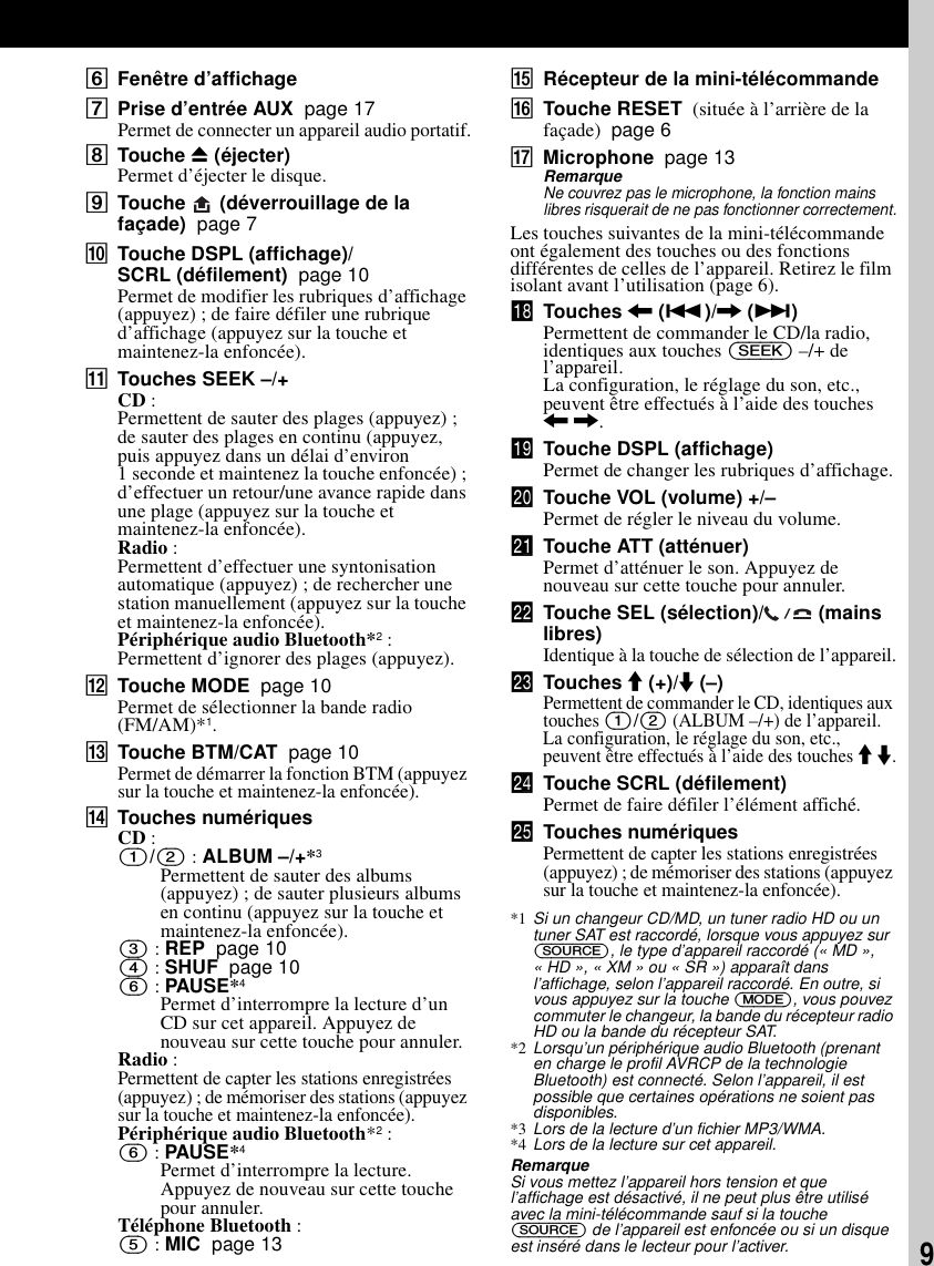 9FFenêtre d’affichageGPrise d’entrée AUX  page 17Permet de connecter un appareil audio portatif.HTouche Z (éjecter)Permet d’éjecter le disque.ITouche   (déverrouillage de la façade)  page 7JTouche DSPL (affichage)/SCRL (défilement)  page 10Permet de modifier les rubriques d’affichage (appuyez) ; de faire défiler une rubrique d’affichage (appuyez sur la touche et maintenez-la enfoncée). KTouches SEEK –/+CD :Permettent de sauter des plages (appuyez) ; de sauter des plages en continu (appuyez, puis appuyez dans un délai d’environ 1 seconde et maintenez la touche enfoncée) ; d’effectuer un retour/une avance rapide dans une plage (appuyez sur la touche et maintenez-la enfoncée).Radio :Permettent d’effectuer une syntonisation automatique (appuyez) ; de rechercher une station manuellement (appuyez sur la touche et maintenez-la enfoncée).Périphérique audio Bluetooth*2 :Permettent d’ignorer des plages (appuyez).LTouche MODE  page 10Permet de sélectionner la bande radio (FM/AM)*1.MTouche BTM/CAT  page 10Permet de démarrer la fonction BTM (appuyez sur la touche et maintenez-la enfoncée).NTouches numériquesCD :(1)/(2) : ALBUM –/+*3Permettent de sauter des albums (appuyez) ; de sauter plusieurs albums en continu (appuyez sur la touche et maintenez-la enfoncée).(3) : REP  page 10(4) : SHUF  page 10(6) : PAUSE*4Permet d’interrompre la lecture d’un CD sur cet appareil. Appuyez de nouveau sur cette touche pour annuler.Radio :Permettent de capter les stations enregistrées (appuyez) ; de mémoriser des stations (appuyez sur la touche et maintenez-la enfoncée).Périphérique audio Bluetooth*2 :(6) : PAUSE*4Permet d’interrompre la lecture. Appuyez de nouveau sur cette touche pour annuler.Téléphone Bluetooth :(5) : MIC  page 13ORécepteur de la mini-télécommandePTouche RESET  (située à l’arrière de la façade)  page 6QMicrophone  page 13RemarqueNe couvrez pas le microphone, la fonction mains libres risquerait de ne pas fonctionner correctement.Les touches suivantes de la mini-télécommande ont également des touches ou des fonctions différentes de celles de l’appareil. Retirez le film isolant avant l’utilisation (page 6).qk Touches &lt; (.)/, (&gt;)Permettent de commander le CD/la radio, identiques aux touches (SEEK) –/+ de l’appareil.La configuration, le réglage du son, etc., peuvent être effectués à l’aide des touches &lt; ,.ql Touche DSPL (affichage)Permet de changer les rubriques d’affichage.w; Touche VOL (volume) +/–Permet de régler le niveau du volume.wa Touche ATT (atténuer)Permet d’atténuer le son. Appuyez de nouveau sur cette touche pour annuler.ws Touche SEL (sélection)/  (mains libres)Identique à la touche de sélection de l’appareil.wd Touches M (+)/m (–)Permettent de commander le CD, identiques aux touches (1)/(2) (ALBUM –/+) de l’appareil.La configuration, le réglage du son, etc., peuvent être effectués à l’aide des touches M m.wf Touche SCRL (défilement)Permet de faire défiler l’élément affiché.wg Touches numériquesPermettent de capter les stations enregistrées (appuyez) ; de mémoriser des stations (appuyez sur la touche et maintenez-la enfoncée).*1 Si un changeur CD/MD, un tuner radio HD ou un tuner SAT est raccordé, lorsque vous appuyez sur (SOURCE), le type d’appareil raccordé (« MD », « HD », « XM » ou « SR ») apparaît dans l’affichage, selon l’appareil raccordé. En outre, si vous appuyez sur la touche (MODE), vous pouvez commuter le changeur, la bande du récepteur radio HD ou la bande du récepteur SAT.*2 Lorsqu’un périphérique audio Bluetooth (prenant en charge le profil AVRCP de la technologie Bluetooth) est connecté. Selon l’appareil, il est possible que certaines opérations ne soient pas disponibles.*3 Lors de la lecture d’un fichier MP3/WMA.*4 Lors de la lecture sur cet appareil.RemarqueSi vous mettez l’appareil hors tension et que l’affichage est désactivé, il ne peut plus être utilisé avec la mini-télécommande sauf si la touche (SOURCE) de l’appareil est enfoncée ou si un disque est inséré dans le lecteur pour l’activer.