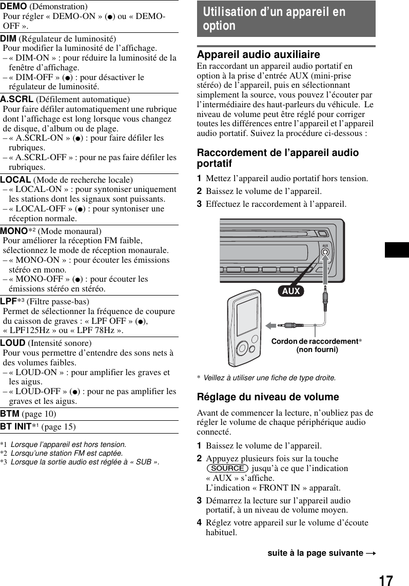 17*1 Lorsque l’appareil est hors tension.*2 Lorsqu’une station FM est captée.*3 Lorsque la sortie audio est réglée à « SUB ».Utilisation d’un appareil en optionAppareil audio auxiliaireEn raccordant un appareil audio portatif en option à la prise d’entrée AUX (mini-prise stéréo) de l’appareil, puis en sélectionnant simplement la source, vous pouvez l’écouter par l’intermédiaire des haut-parleurs du véhicule.  Le niveau de volume peut être réglé pour corriger toutes les différences entre l’appareil et l’appareil audio portatif. Suivez la procédure ci-dessous : Raccordement de l’appareil audio portatif1Mettez l’appareil audio portatif hors tension.2Baissez le volume de l’appareil. 3Effectuez le raccordement à l’appareil.*Veillez à utiliser une fiche de type droite.Réglage du niveau de volumeAvant de commencer la lecture, n’oubliez pas de régler le volume de chaque périphérique audio connecté.1Baissez le volume de l’appareil.2Appuyez plusieurs fois sur la touche (SOURCE) jusqu’à ce que l’indication « AUX » s’affiche.L’indication « FRONT IN » apparaît.3Démarrez la lecture sur l’appareil audio portatif, à un niveau de volume moyen.4Réglez votre appareil sur le volume d’écoute habituel.DEMO (Démonstration)Pour régler « DEMO-ON » (z) ou « DEMO-OFF ».DIM (Régulateur de luminosité)Pour modifier la luminosité de l’affichage.– « DIM-ON » : pour réduire la luminosité de la fenêtre d’affichage.– « DIM-OFF » (z) : pour désactiver le régulateur de luminosité.A.SCRL (Défilement automatique)Pour faire défiler automatiquement une rubrique dont l’affichage est long lorsque vous changez de disque, d’album ou de plage.– « A.SCRL-ON » (z) : pour faire défiler les rubriques.– « A.SCRL-OFF » : pour ne pas faire défiler les rubriques.LOCAL (Mode de recherche locale)– « LOCAL-ON » : pour syntoniser uniquement les stations dont les signaux sont puissants.– « LOCAL-OFF » (z) : pour syntoniser une réception normale.MONO*2 (Mode monaural)Pour améliorer la réception FM faible, sélectionnez le mode de réception monaurale.– « MONO-ON » : pour écouter les émissions stéréo en mono.– « MONO-OFF » (z) : pour écouter les émissions stéréo en stéréo.LPF*3 (Filtre passe-bas)Permet de sélectionner la fréquence de coupure du caisson de graves : « LPF OFF » (z), « LPF125Hz » ou « LPF 78Hz ».LOUD (Intensité sonore)Pour vous permettre d’entendre des sons nets à des volumes faibles.– « LOUD-ON » : pour amplifier les graves et les aigus.– « LOUD-OFF » (z) : pour ne pas amplifier les graves et les aigus.BTM (page 10)BT INIT*1 (page 15)suite à la page suivante tAUXAUXCordon de raccordement* (non fourni)