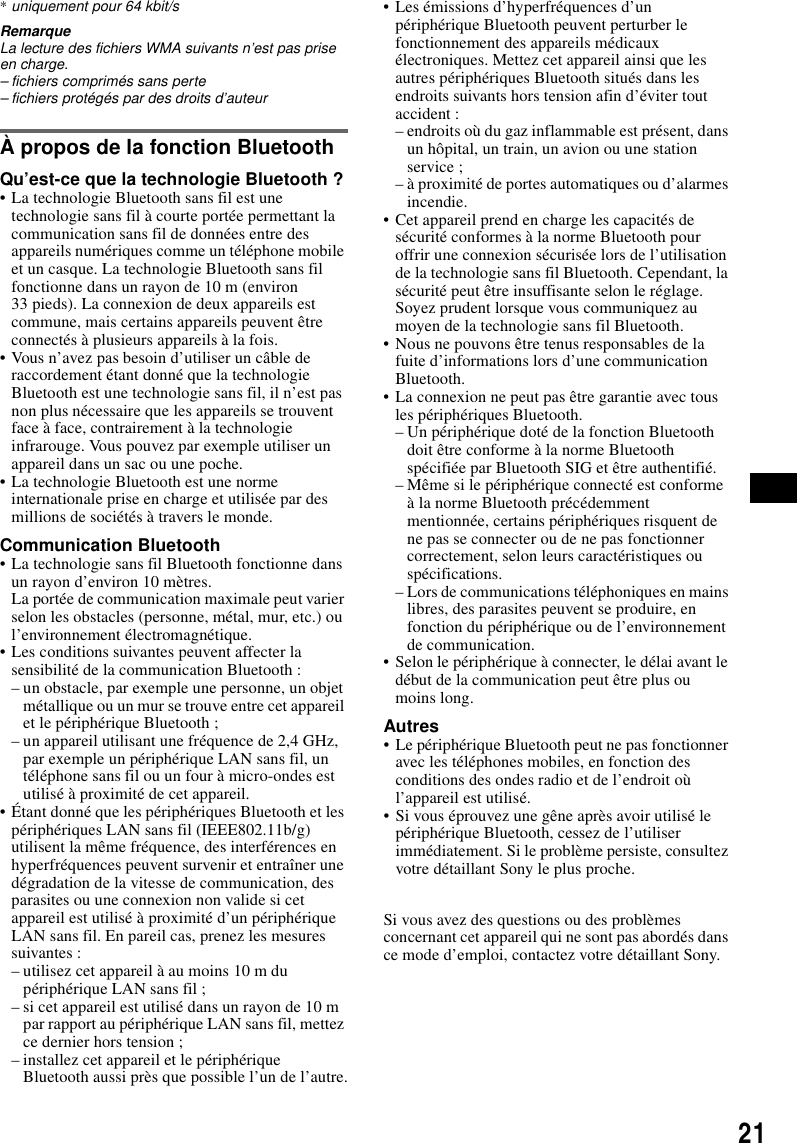 21*uniquement pour 64 kbit/sRemarqueLa lecture des fichiers WMA suivants n’est pas prise en charge.– fichiers comprimés sans perte– fichiers protégés par des droits d’auteurÀ propos de la fonction BluetoothQu’est-ce que la technologie Bluetooth ?• La technologie Bluetooth sans fil est une technologie sans fil à courte portée permettant la communication sans fil de données entre des appareils numériques comme un téléphone mobile et un casque. La technologie Bluetooth sans fil fonctionne dans un rayon de 10 m (environ 33 pieds). La connexion de deux appareils est commune, mais certains appareils peuvent être connectés à plusieurs appareils à la fois.• Vous n’avez pas besoin d’utiliser un câble de raccordement étant donné que la technologie Bluetooth est une technologie sans fil, il n’est pas non plus nécessaire que les appareils se trouvent face à face, contrairement à la technologie infrarouge. Vous pouvez par exemple utiliser un appareil dans un sac ou une poche.• La technologie Bluetooth est une norme internationale prise en charge et utilisée par des millions de sociétés à travers le monde.Communication Bluetooth• La technologie sans fil Bluetooth fonctionne dans un rayon d’environ 10 mètres.La portée de communication maximale peut varier selon les obstacles (personne, métal, mur, etc.) ou l’environnement électromagnétique.• Les conditions suivantes peuvent affecter la sensibilité de la communication Bluetooth :– un obstacle, par exemple une personne, un objet métallique ou un mur se trouve entre cet appareil et le périphérique Bluetooth ;– un appareil utilisant une fréquence de 2,4 GHz, par exemple un périphérique LAN sans fil, un téléphone sans fil ou un four à micro-ondes est utilisé à proximité de cet appareil.• Étant donné que les périphériques Bluetooth et les périphériques LAN sans fil (IEEE802.11b/g) utilisent la même fréquence, des interférences en hyperfréquences peuvent survenir et entraîner une dégradation de la vitesse de communication, des parasites ou une connexion non valide si cet appareil est utilisé à proximité d’un périphérique LAN sans fil. En pareil cas, prenez les mesures suivantes :– utilisez cet appareil à au moins 10 m du périphérique LAN sans fil ;– si cet appareil est utilisé dans un rayon de 10 m par rapport au périphérique LAN sans fil, mettez ce dernier hors tension ;– installez cet appareil et le périphérique Bluetooth aussi près que possible l’un de l’autre.• Les émissions d’hyperfréquences d’un périphérique Bluetooth peuvent perturber le fonctionnement des appareils médicaux électroniques. Mettez cet appareil ainsi que les autres périphériques Bluetooth situés dans les endroits suivants hors tension afin d’éviter tout accident :– endroits où du gaz inflammable est présent, dans un hôpital, un train, un avion ou une station service ;– à proximité de portes automatiques ou d’alarmes incendie.• Cet appareil prend en charge les capacités de sécurité conformes à la norme Bluetooth pour offrir une connexion sécurisée lors de l’utilisation de la technologie sans fil Bluetooth. Cependant, la sécurité peut être insuffisante selon le réglage. Soyez prudent lorsque vous communiquez au moyen de la technologie sans fil Bluetooth.• Nous ne pouvons être tenus responsables de la fuite d’informations lors d’une communication Bluetooth.• La connexion ne peut pas être garantie avec tous les périphériques Bluetooth.– Un périphérique doté de la fonction Bluetooth doit être conforme à la norme Bluetooth spécifiée par Bluetooth SIG et être authentifié.– Même si le périphérique connecté est conforme à la norme Bluetooth précédemment mentionnée, certains périphériques risquent de ne pas se connecter ou de ne pas fonctionner correctement, selon leurs caractéristiques ou spécifications.– Lors de communications téléphoniques en mains libres, des parasites peuvent se produire, en fonction du périphérique ou de l’environnement de communication.• Selon le périphérique à connecter, le délai avant le début de la communication peut être plus ou moins long.Autres• Le périphérique Bluetooth peut ne pas fonctionner avec les téléphones mobiles, en fonction des conditions des ondes radio et de l’endroit où l’appareil est utilisé.• Si vous éprouvez une gêne après avoir utilisé le périphérique Bluetooth, cessez de l’utiliser immédiatement. Si le problème persiste, consultez votre détaillant Sony le plus proche.Si vous avez des questions ou des problèmes concernant cet appareil qui ne sont pas abordés dans ce mode d’emploi, contactez votre détaillant Sony.