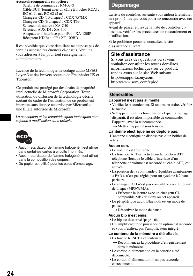 24Accessoires/appareils en option : Satellite de commande : RM-X4SCâble BUS (fourni avec un câble à broches RCA) : RC-61 (1 m), RC-62 (2 m)Changeur CD (10 disques) : CDX-757MXChangeur CD (6 disques) : CDX-T69Sélecteur de source : XA-C40Sélecteur AUX-IN : XA-300Adaptateur d’interface pour iPod : XA-120IPRécepteur HD Radio™ : XT-100HDIl est possible que votre détaillant ne dispose pas de certains accessoires énoncés ci-dessus. Veuillez vous adresser à lui pour tout renseignement complémentaire.La conception et les caractéristiques techniques sont sujettes à modification sans préavis.DépannageLa liste de contrôles suivante vous aidera à remédier aux problèmes que vous pourriez rencontrer avec cet appareil.Avant de passer en revue la liste de contrôles ci-dessous, vérifiez les procédures de raccordement et d’utilisation.Si le problème persiste, consultez le site d’assistance suivant.Licence de la technologie de codage audio MPEG Layer-3 et des brevets obtenue de Fraunhofer IIS et Thomson.Ce produit est protégé par des droits de propriété intellectuelle de Microsoft Corporation. Toute utilisation ou diffusion de la technologie décrite sortant du cadre de l’utilisation de ce produit est interdite sans licence accordée par Microsoft ou une filiale autorisée de Microsoft.•  Aucun retardateur de flamme halogéné n’est utilisé dans certaines cartes à circuits imprimés.•  Aucun retardateur de flamme halogéné n’est utilisé dans la composition des coques.•  Du papier est utilisé pour les cales d’emballage.Site d’assistanceSi vous avez des questions ou si vous souhaitez consulter les toutes dernières informations techniques sur ce produit, rendez-vous sur le site Web suivant :http://esupport.sony.comhttp://www.sony.com/xplodGénéralitésL’appareil n’est pas alimenté.• Vérifiez le raccordement. Si tout est en ordre, vérifiez le fusible.• Si l’appareil est mis hors tension et que l’affichage disparaît, il est alors impossible de commander l’appareil avec la télécommande.tMettez l’appareil sous tension.L’antenne électrique ne se déploie pas.L’antenne électrique ne dispose pas d’un boîtier de relais.Aucun son.• Le volume est trop faible.• La fonction ATT est activée ou la fonction ATT téléphone (lorsque le câble d’interface d’un téléphone de voiture est raccordé au câble ATT) est activée.• La position de la commande d’équilibre avant/arrière « FAD » n’est pas réglée pour un système à 2 haut-parleurs.• Le changeur CD n’est pas compatible avec le format de disque (MP3/WMA).tEffectuez la lecture avec un changeur CD compatible MP3 de Sony ou cet appareil.• Le périphérique audio Bluetooth est en mode de pause.tDésactivez le mode de pause.Aucun bip n’est émis.• Le bip est désactivé (page 16).• Un amplificateur de puissance en option est raccordé et vous n’utilisez pas l’amplificateur intégré.Le contenu de la mémoire a été effacé.• La touche RESET a été enfoncée.tRecommencez la procédure d’enregistrement dans la mémoire.• Le cordon d’alimentation ou la batterie a été déconnecté.• Le cordon d’alimentation n’est pas raccordé correctement.