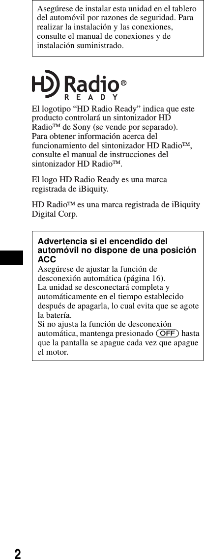 2Asegúrese de instalar esta unidad en el tablero del automóvil por razones de seguridad. Para realizar la instalación y las conexiones, consulte el manual de conexiones y de instalación suministrado.Advertencia si el encendido del automóvil no dispone de una posición ACCAsegúrese de ajustar la función de desconexión automática (página 16).La unidad se desconectará completa y automáticamente en el tiempo establecido después de apagarla, lo cual evita que se agote la batería.Si no ajusta la función de desconexión automática, mantenga presionado (OFF) hasta que la pantalla se apague cada vez que apague el motor.El logotipo “HD Radio Ready” indica que este producto controlará un sintonizador HD RadioTM de Sony (se vende por separado).Para obtener información acerca del funcionamiento del sintonizador HD RadioTM, consulte el manual de instrucciones del sintonizador HD RadioTM.El logo HD Radio Ready es una marca registrada de iBiquity.HD RadioTM es una marca registrada de iBiquity Digital Corp.