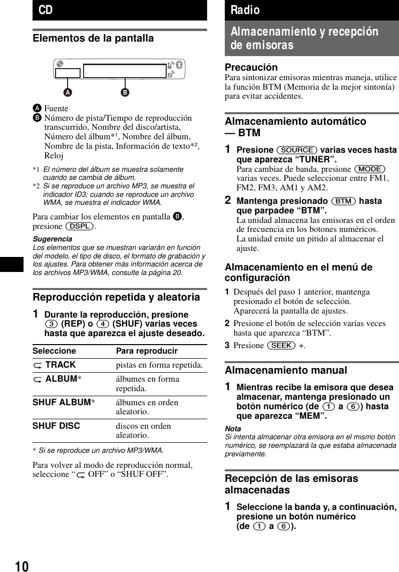 10CDElementos de la pantallaAFuenteBNúmero de pista/Tiempo de reproducción transcurrido, Nombre del disco/artista, Número del álbum*1, Nombre del álbum, Nombre de la pista, Información de texto*2, Reloj*1 El número del álbum se muestra solamente cuando se cambia de álbum.*2 Si se reproduce un archivo MP3, se muestra el indicador ID3; cuando se reproduce un archivo WMA, se muestra el indicador WMA.Para cambiar los elementos en pantalla B, presione (DSPL).SugerenciaLos elementos que se muestran variarán en función del modelo, el tipo de disco, el formato de grabación y los ajustes. Para obtener más información acerca de los archivos MP3/WMA, consulte la página 20.Reproducción repetida y aleatoria1Durante la reproducción, presione (3) (REP) o (4) (SHUF) varias veces hasta que aparezca el ajuste deseado.*Si se reproduce un archivo MP3/WMA.Para volver al modo de reproducción normal, seleccione “  OFF” o “SHUF OFF”.RadioAlmacenamiento y recepción de emisorasPrecauciónPara sintonizar emisoras mientras maneja, utilice la función BTM (Memoria de la mejor sintonía) para evitar accidentes.Almacenamiento automático — BTM1Presione (SOURCE) varias veces hasta que aparezca “TUNER”.Para cambiar de banda, presione (MODE) varias veces. Puede seleccionar entre FM1, FM2, FM3, AM1 y AM2.2Mantenga presionado (BTM) hasta que parpadee “BTM”.La unidad almacena las emisoras en el orden de frecuencia en los botones numéricos.La unidad emite un pitido al almacenar el ajuste.Almacenamiento en el menú de configuración1Después del paso 1 anterior, mantenga presionado el botón de selección.Aparecerá la pantalla de ajustes.2Presione el botón de selección varias veces hasta que aparezca “BTM”.3Presione (SEEK) +.Almacenamiento manual1Mientras recibe la emisora que desea almacenar, mantenga presionado un botón numérico (de (1) a (6)) hasta que aparezca “MEM”.NotaSi intenta almacenar otra emisora en el mismo botón numérico, se reemplazará la que estaba almacenada previamente.Recepción de las emisoras almacenadas1Seleccione la banda y, a continuación, presione un botón numérico (de (1) a (6)).Seleccione Para reproducir TRACK pistas en forma repetida. ALBUM* álbumes en forma repetida.SHUF ALBUM* álbumes en orden aleatorio.SHUF DISC discos en orden aleatorio.