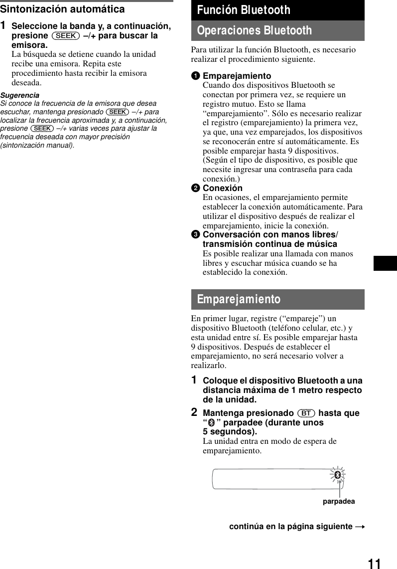 11Sintonización automática1Seleccione la banda y, a continuación, presione (SEEK) –/+ para buscar la emisora.La búsqueda se detiene cuando la unidad recibe una emisora. Repita este procedimiento hasta recibir la emisora deseada.SugerenciaSi conoce la frecuencia de la emisora que desea escuchar, mantenga presionado (SEEK) –/+ para localizar la frecuencia aproximada y, a continuación, presione (SEEK) –/+ varias veces para ajustar la frecuencia deseada con mayor precisión (sintonización manual).Función BluetoothOperaciones BluetoothPara utilizar la función Bluetooth, es necesario realizar el procedimiento siguiente.1EmparejamientoCuando dos dispositivos Bluetooth se conectan por primera vez, se requiere un registro mutuo. Esto se llama “emparejamiento”. Sólo es necesario realizar el registro (emparejamiento) la primera vez, ya que, una vez emparejados, los dispositivos se reconocerán entre sí automáticamente. Es posible emparejar hasta 9 dispositivos. (Según el tipo de dispositivo, es posible que necesite ingresar una contraseña para cada conexión.)2ConexiónEn ocasiones, el emparejamiento permite establecer la conexión automáticamente. Para utilizar el dispositivo después de realizar el emparejamiento, inicie la conexión.3Conversación con manos libres/transmisión continua de músicaEs posible realizar una llamada con manos libres y escuchar música cuando se ha establecido la conexión.EmparejamientoEn primer lugar, registre (“empareje”) un dispositivo Bluetooth (teléfono celular, etc.) y esta unidad entre sí. Es posible emparejar hasta 9 dispositivos. Después de establecer el emparejamiento, no será necesario volver a realizarlo.1Coloque el dispositivo Bluetooth a una distancia máxima de 1 metro respecto de la unidad.2Mantenga presionado (BT) hasta que “ ” parpadee (durante unos 5 segundos).La unidad entra en modo de espera de emparejamiento.continúa en la página siguiente tparpadea