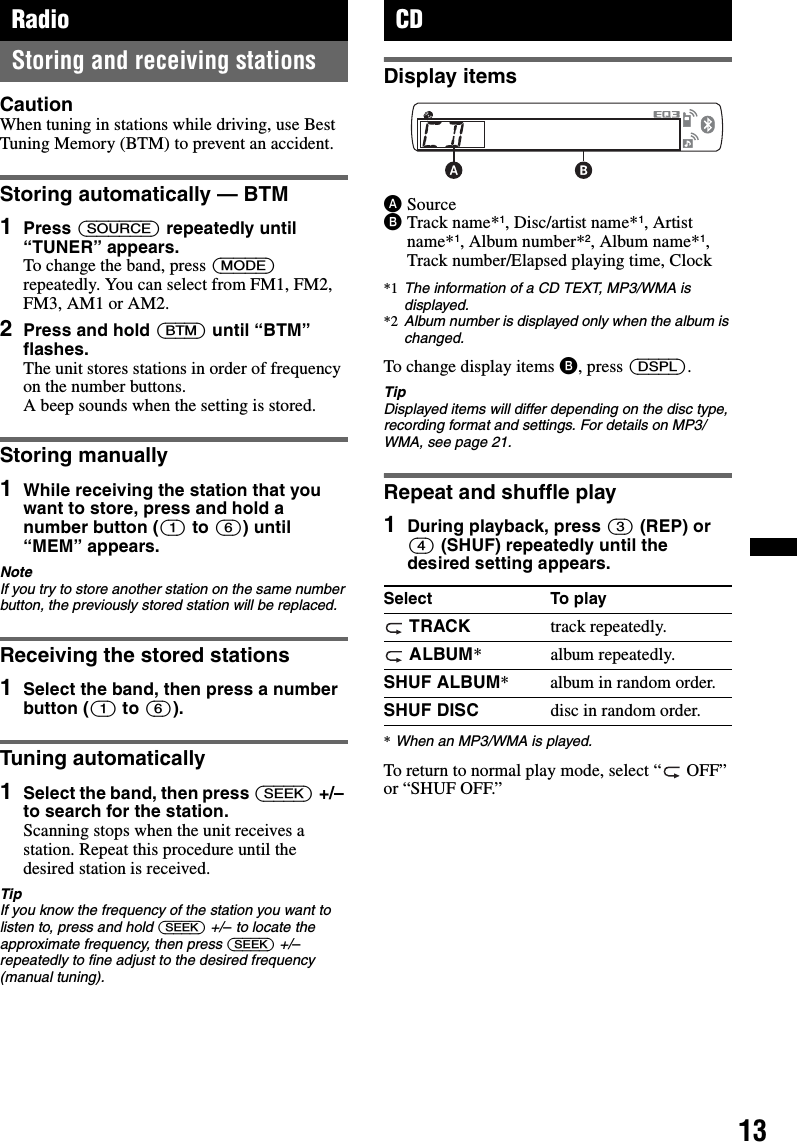 13RadioStoring and receiving stationsCautionWhen tuning in stations while driving, use Best Tuning Memory (BTM) to prevent an accident.Storing automatically — BTM1Press (SOURCE) repeatedly until “TUNER” appears.To change the band, press (MODE) repeatedly. You can select from FM1, FM2, FM3, AM1 or AM2.2Press and hold (BTM) until “BTM” flashes.The unit stores stations in order of frequency on the number buttons.A beep sounds when the setting is stored.Storing manually1While receiving the station that you want to store, press and hold a number button ((1) to (6)) until “MEM” appears.NoteIf you try to store another station on the same number button, the previously stored station will be replaced.Receiving the stored stations1Select the band, then press a number button ((1) to (6)).Tuning automatically1Select the band, then press (SEEK) +/– to search for the station.Scanning stops when the unit receives a station. Repeat this procedure until the desired station is received.TipIf you know the frequency of the station you want to listen to, press and hold (SEEK) +/– to locate the approximate frequency, then press (SEEK) +/– repeatedly to fine adjust to the desired frequency (manual tuning).CDDisplay itemsASourceBTrack name*1, Disc/artist name*1, Artist name*1, Album number*2, Album name*1, Track number/Elapsed playing time, Clock*1 The information of a CD TEXT, MP3/WMA is displayed.*2 Album number is displayed only when the album is changed.To change display items B, press (DSPL).TipDisplayed items will differ depending on the disc type, recording format and settings. For details on MP3/WMA, see page 21.Repeat and shuffle play1During playback, press (3) (REP) or (4) (SHUF) repeatedly until the desired setting appears.*When an MP3/WMA is played.To return to normal play mode, select “  OFF” or “SHUF OFF.”Select To play TRACK track repeatedly. ALBUM* album repeatedly.SHUF ALBUM* album in random order.SHUF DISC disc in random order.