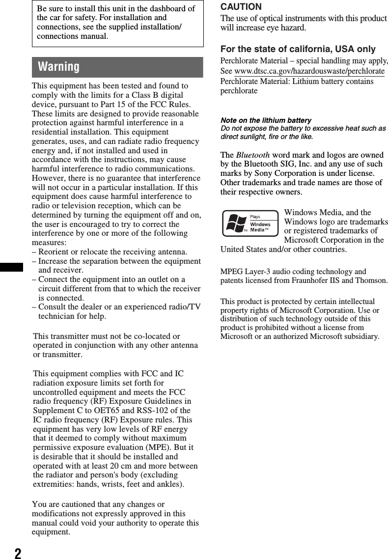 2WarningNote on the lithium batteryDo not expose the battery to excessive heat such as direct sunlight, fire or the like.The Bluetooth word mark and logos are owned by the Bluetooth SIG, Inc. and any use of such marks by Sony Corporation is under license. Other trademarks and trade names are those of their respective owners.Be sure to install this unit in the dashboard of the car for safety. For installation and connections, see the supplied installation/connections manual.This equipment has been tested and found tocomply with the limits for a Class B digitaldevice, pursuant to Part 15 of the FCC Rules.These limits are designed to provide reasonableprotection against harmful interference in aresidential installation. This equipmentgenerates, uses, and can radiate radio frequencyenergy and, if not installed and used inaccordance with the instructions, may causeharmful interference to radio communications.However, there is no guarantee that interferencewill not occur in a particular installation. If thisequipment does cause harmful interference toradio or television reception, which can bedetermined by turning the equipment off and on,the user is encouraged to try to correct theinterference by one or more of the followingmeasures:– Reorient or relocate the receiving antenna.– Increase the separation between the equipment  and receiver.– Connect the equipment into an outlet on a  circuit different from that to which the receiver  is connected.– Consult the dealer or an experienced radio/TV  technician for help.This transmitter must not be co-located or operated in conjunction with any other antenna or transmitter.This equipment complies with FCC and IC radiation exposure limits set forth for uncontrolled equipment and meets the FCC radio frequency (RF) Exposure Guidelines in Supplement C to OET65 and RSS-102 of the IC radio frequency (RF) Exposure rules. This equipment has very low levels of RF energy that it deemed to comply without maximum permissive exposure evaluation (MPE). But it is desirable that it should be installed and operated with at least 20 cm and more between the radiator and person&apos;s body (excluding extremities: hands, wrists, feet and ankles).You are cautioned that any changes ormodifications not expressly approved in thismanual could void your authority to operate thisequipment.The use of optical instruments with this productwill increase eye hazard.CAUTIONFor the state of california, USA onlyPerchlorate Material – special handling may apply,See www.dtsc.ca.gov/hazardouswaste/perchloratePerchlorate Material: Lithium battery contains perchlorateWindows Media, and the Windows logo are trademarks or registered trademarks of Microsoft Corporation in the United States and/or other countries.MPEG Layer-3 audio coding technology and patents licensed from Fraunhofer IIS and Thomson.This product is protected by certain intellectual property rights of Microsoft Corporation. Use or distribution of such technology outside of this product is prohibited without a license from Microsoft or an authorized Microsoft subsidiary.