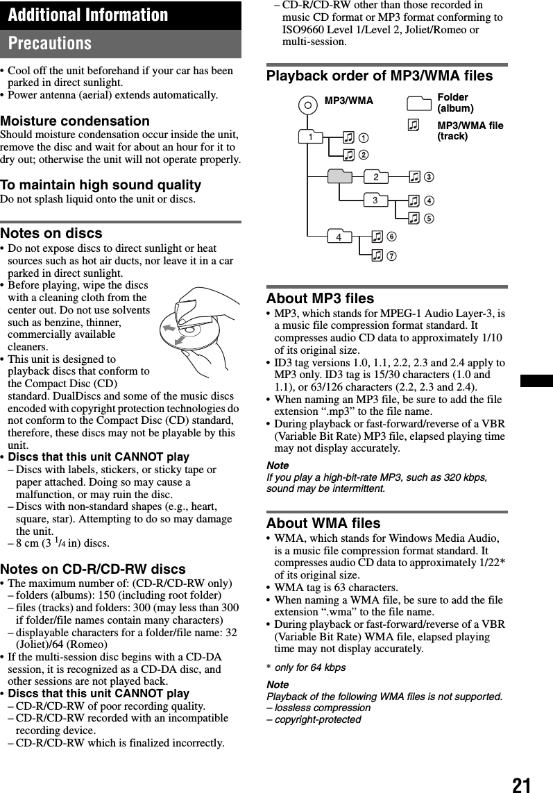 21Additional InformationPrecautions• Cool off the unit beforehand if your car has been parked in direct sunlight.• Power antenna (aerial) extends automatically.Moisture condensationShould moisture condensation occur inside the unit, remove the disc and wait for about an hour for it to dry out; otherwise the unit will not operate properly.To maintain high sound qualityDo not splash liquid onto the unit or discs.Notes on discs• Do not expose discs to direct sunlight or heat sources such as hot air ducts, nor leave it in a car parked in direct sunlight.• Before playing, wipe the discs with a cleaning cloth from the center out. Do not use solvents such as benzine, thinner, commercially available cleaners.• This unit is designed to playback discs that conform to the Compact Disc (CD) standard. DualDiscs and some of the music discs encoded with copyright protection technologies do not conform to the Compact Disc (CD) standard, therefore, these discs may not be playable by this unit.•Discs that this unit CANNOT play– Discs with labels, stickers, or sticky tape or paper attached. Doing so may cause a malfunction, or may ruin the disc.– Discs with non-standard shapes (e.g., heart, square, star). Attempting to do so may damage the unit.–8 cm (3 1/4 in) discs.Notes on CD-R/CD-RW discs• The maximum number of: (CD-R/CD-RW only)– folders (albums): 150 (including root folder)– files (tracks) and folders: 300 (may less than 300 if folder/file names contain many characters)– displayable characters for a folder/file name: 32 (Joliet)/64 (Romeo)• If the multi-session disc begins with a CD-DA session, it is recognized as a CD-DA disc, and other sessions are not played back.•Discs that this unit CANNOT play– CD-R/CD-RW of poor recording quality.– CD-R/CD-RW recorded with an incompatible recording device.– CD-R/CD-RW which is finalized incorrectly.– CD-R/CD-RW other than those recorded in music CD format or MP3 format conforming to ISO9660 Level 1/Level 2, Joliet/Romeo or multi-session.Playback order of MP3/WMA filesAbout MP3 files• MP3, which stands for MPEG-1 Audio Layer-3, is a music file compression format standard. It compresses audio CD data to approximately 1/10 of its original size.• ID3 tag versions 1.0, 1.1, 2.2, 2.3 and 2.4 apply to MP3 only. ID3 tag is 15/30 characters (1.0 and 1.1), or 63/126 characters (2.2, 2.3 and 2.4).• When naming an MP3 file, be sure to add the file extension “.mp3” to the file name.• During playback or fast-forward/reverse of a VBR (Variable Bit Rate) MP3 file, elapsed playing time may not display accurately.NoteIf you play a high-bit-rate MP3, such as 320 kbps, sound may be intermittent.About WMA files• WMA, which stands for Windows Media Audio, is a music file compression format standard. It compresses audio CD data to approximately 1/22* of its original size.• WMA tag is 63 characters.• When naming a WMA file, be sure to add the file extension “.wma” to the file name.• During playback or fast-forward/reverse of a VBR (Variable Bit Rate) WMA file, elapsed playing time may not display accurately.*only for 64 kbpsNotePlayback of the following WMA files is not supported.– lossless compression– copyright-protectedFolder (album)MP3/WMA file (track)MP3/WMA