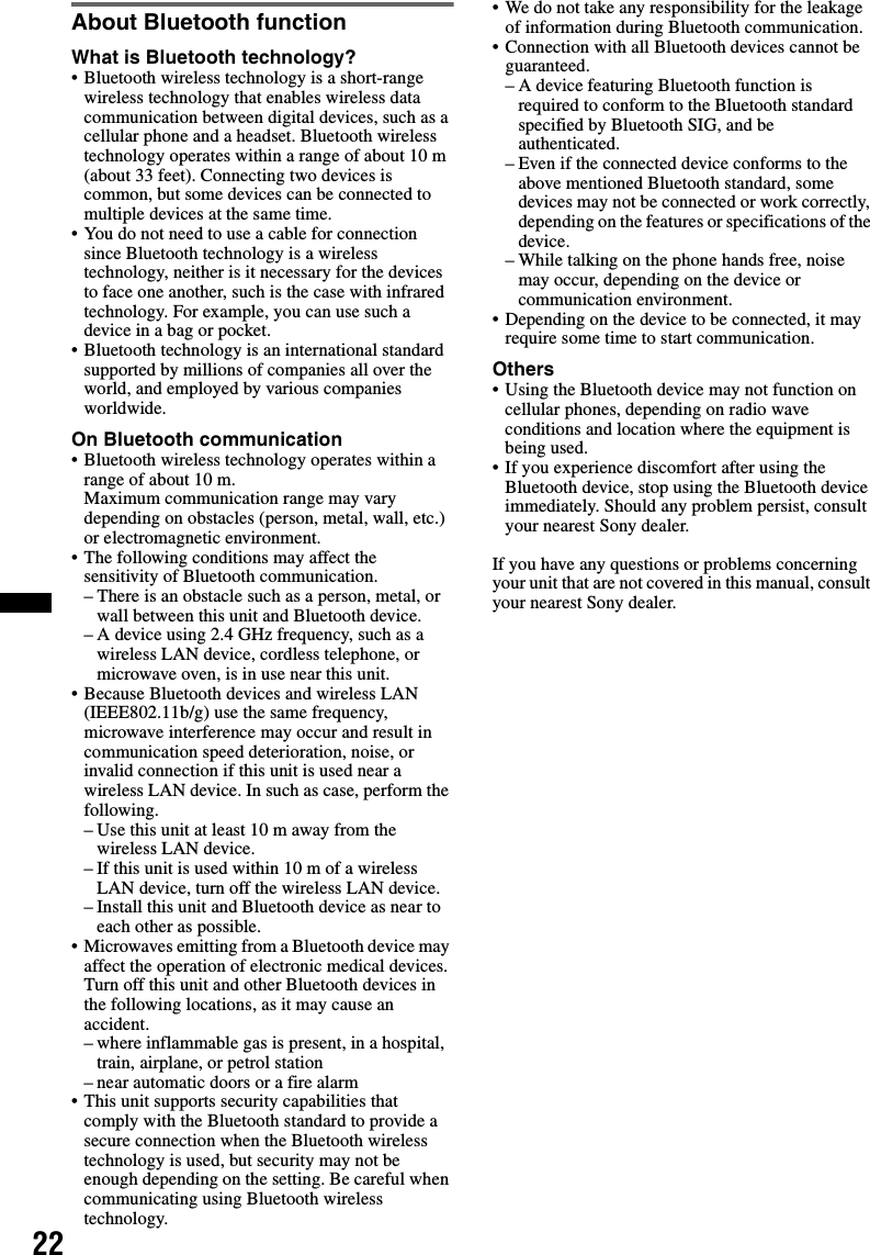 22About Bluetooth functionWhat is Bluetooth technology?• Bluetooth wireless technology is a short-range wireless technology that enables wireless data communication between digital devices, such as a cellular phone and a headset. Bluetooth wireless technology operates within a range of about 10 m (about 33 feet). Connecting two devices is common, but some devices can be connected to multiple devices at the same time.• You do not need to use a cable for connection since Bluetooth technology is a wireless technology, neither is it necessary for the devices to face one another, such is the case with infrared technology. For example, you can use such a device in a bag or pocket.• Bluetooth technology is an international standard supported by millions of companies all over the world, and employed by various companies worldwide.On Bluetooth communication• Bluetooth wireless technology operates within a range of about 10 m. Maximum communication range may vary depending on obstacles (person, metal, wall, etc.) or electromagnetic environment.• The following conditions may affect the sensitivity of Bluetooth communication.– There is an obstacle such as a person, metal, or wall between this unit and Bluetooth device.– A device using 2.4 GHz frequency, such as a wireless LAN device, cordless telephone, or microwave oven, is in use near this unit.• Because Bluetooth devices and wireless LAN (IEEE802.11b/g) use the same frequency, microwave interference may occur and result in communication speed deterioration, noise, or invalid connection if this unit is used near a wireless LAN device. In such as case, perform the following.– Use this unit at least 10 m away from the wireless LAN device.– If this unit is used within 10 m of a wireless LAN device, turn off the wireless LAN device.– Install this unit and Bluetooth device as near to each other as possible.• Microwaves emitting from a Bluetooth device may affect the operation of electronic medical devices. Turn off this unit and other Bluetooth devices in the following locations, as it may cause an accident.– where inflammable gas is present, in a hospital, train, airplane, or petrol station– near automatic doors or a fire alarm• This unit supports security capabilities that comply with the Bluetooth standard to provide a secure connection when the Bluetooth wireless technology is used, but security may not be enough depending on the setting. Be careful when communicating using Bluetooth wireless technology.• We do not take any responsibility for the leakage of information during Bluetooth communication.• Connection with all Bluetooth devices cannot be guaranteed.– A device featuring Bluetooth function is required to conform to the Bluetooth standard specified by Bluetooth SIG, and be authenticated.– Even if the connected device conforms to the above mentioned Bluetooth standard, some devices may not be connected or work correctly, depending on the features or specifications of the device.– While talking on the phone hands free, noise may occur, depending on the device or communication environment.• Depending on the device to be connected, it may require some time to start communication.Others• Using the Bluetooth device may not function on cellular phones, depending on radio wave conditions and location where the equipment is being used.• If you experience discomfort after using the Bluetooth device, stop using the Bluetooth device immediately. Should any problem persist, consult your nearest Sony dealer.If you have any questions or problems concerning your unit that are not covered in this manual, consult your nearest Sony dealer.