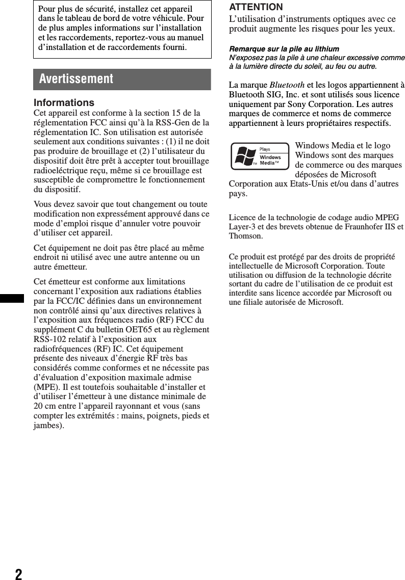 2AvertissementRemarque sur la pile au lithiumN’exposez pas la pile à une chaleur excessive comme à la lumière directe du soleil, au feu ou autre.La marque Bluetooth et les logos appartiennent à Bluetooth SIG, Inc. et sont utilisés sous licence uniquement par Sony Corporation. Les autres marques de commerce et noms de commerce appartiennent à leurs propriétaires respectifs.Pour plus de sécurité, installez cet appareil dans le tableau de bord de votre véhicule. Pour de plus amples informations sur l’installation et les raccordements, reportez-vous au manuel d’installation et de raccordements fourni.InformationsCet appareil est conforme à la section 15 de la réglementation FCC ainsi qu’à la RSS-Gen de la réglementation IC. Son utilisation est autorisée seulement aux conditions suivantes : (1) il ne doit pas produire de brouillage et (2) l’utilisateur du dispositif doit être prêt à accepter tout brouillage radioeléctrique reçu, même si ce brouillage est susceptible de compromettre le fonctionnement du dispositif.Vous devez savoir que tout changement ou toute modification non expressément approuvé dans ce mode d’emploi risque d’annuler votre pouvoir d’utiliser cet appareil.Cet équipement ne doit pas être placé au même endroit ni utilisé avec une autre antenne ou un autre émetteur.Cet émetteur est conforme aux limitations concernant l’exposition aux radiations établies par la FCC/IC définies dans un environnement non contrôlé ainsi qu’aux directives relatives à l’exposition aux fréquences radio (RF) FCC du supplément C du bulletin OET65 et au règlement RSS-102 relatif à l’exposition aux radiofréquences (RF) IC. Cet équipement présente des niveaux d’énergie RF très bas considérés comme conformes et ne nécessite pas d’évaluation d’exposition maximale admise (MPE). Il est toutefois souhaitable d’installer et d’utiliser l’émetteur à une distance minimale de 20 cm entre l’appareil rayonnant et vous (sans compter les extrémités : mains, poignets, pieds et jambes).L’utilisation d’instruments optiques avec ce produit augmente les risques pour les yeux.ATTENTIONWindows Media et le logo Windows sont des marques de commerce ou des marques déposées de Microsoft Corporation aux Etats-Unis et/ou dans d’autres pays.Licence de la technologie de codage audio MPEG Layer-3 et des brevets obtenue de Fraunhofer IIS et Thomson.Ce produit est protégé par des droits de propriété intellectuelle de Microsoft Corporation. Toute utilisation ou diffusion de la technologie décrite sortant du cadre de l’utilisation de ce produit est interdite sans licence accordée par Microsoft ou une filiale autorisée de Microsoft.