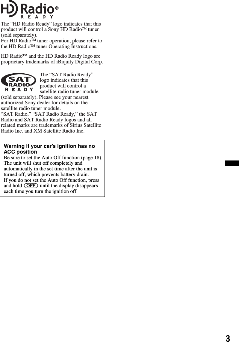 3Warning if your car’s ignition has no ACC positionBe sure to set the Auto Off function (page 18).The unit will shut off completely and automatically in the set time after the unit is turned off, which prevents battery drain.If you do not set the Auto Off function, press and hold (OFF) until the display disappears each time you turn the ignition off.The “HD Radio Ready” logo indicates that this product will control a Sony HD RadioTM tuner (sold separately).For HD RadioTM tuner operation, please refer to the HD RadioTM tuner Operating Instructions.HD RadioTM and the HD Radio Ready logo are proprietary trademarks of iBiquity Digital Corp.The “SAT Radio Ready” logo indicates that this product will control a satellite radio tuner module (sold separately). Please see your nearest authorized Sony dealer for details on the satellite radio tuner module.“SAT Radio,” “SAT Radio Ready,” the SAT Radio and SAT Radio Ready logos and all related marks are trademarks of Sirius Satellite Radio Inc. and XM Satellite Radio Inc.