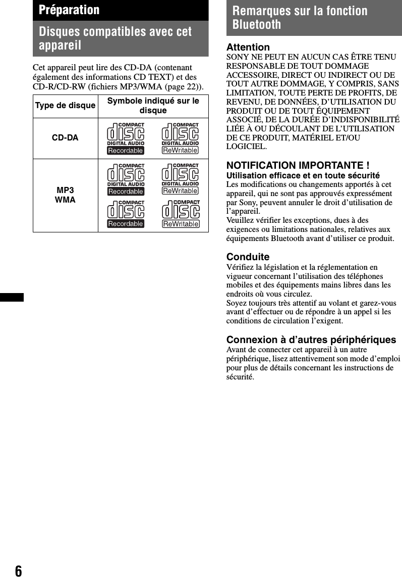 6PréparationDisques compatibles avec cet appareilCet appareil peut lire des CD-DA (contenant également des informations CD TEXT) et des CD-R/CD-RW (fichiers MP3/WMA (page 22)).Remarques sur la fonction BluetoothAttentionSONY NE PEUT EN AUCUN CAS ÊTRE TENU RESPONSABLE DE TOUT DOMMAGE ACCESSOIRE, DIRECT OU INDIRECT OU DE TOUT AUTRE DOMMAGE, Y COMPRIS, SANS LIMITATION, TOUTE PERTE DE PROFITS, DE REVENU, DE DONNÉES, D’UTILISATION DU PRODUIT OU DE TOUT ÉQUIPEMENT ASSOCIÉ, DE LA DURÉE D’INDISPONIBILITÉ LIÉE À OU DÉCOULANT DE L’UTILISATION DE CE PRODUIT, MATÉRIEL ET/OU LOGICIEL.NOTIFICATION IMPORTANTE ! Utilisation efficace et en toute sécuritéLes modifications ou changements apportés à cet appareil, qui ne sont pas approuvés expressément par Sony, peuvent annuler le droit d’utilisation de l’appareil.Veuillez vérifier les exceptions, dues à des exigences ou limitations nationales, relatives aux équipements Bluetooth avant d’utiliser ce produit.ConduiteVérifiez la législation et la réglementation en vigueur concernant l’utilisation des téléphones mobiles et des équipements mains libres dans les endroits où vous circulez.Soyez toujours très attentif au volant et garez-vous avant d’effectuer ou de répondre à un appel si les conditions de circulation l’exigent.Connexion à d’autres périphériquesAvant de connecter cet appareil à un autre périphérique, lisez attentivement son mode d’emploi pour plus de détails concernant les instructions de sécurité.Type de disque Symbole indiqué sur le disqueCD-DAMP3 WMA