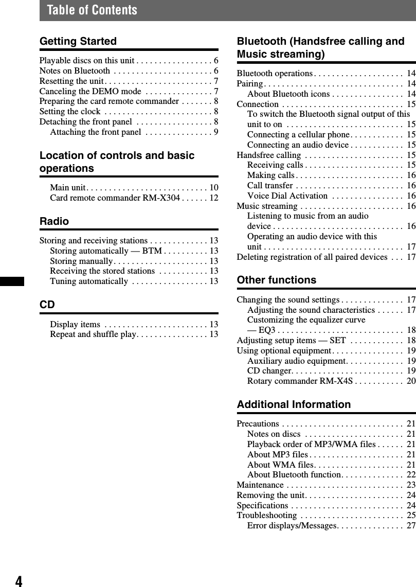 4Table of ContentsGetting StartedPlayable discs on this unit . . . . . . . . . . . . . . . . . 6Notes on Bluetooth  . . . . . . . . . . . . . . . . . . . . . . 6Resetting the unit. . . . . . . . . . . . . . . . . . . . . . . . 7Canceling the DEMO mode  . . . . . . . . . . . . . . . 7Preparing the card remote commander . . . . . . . 8Setting the clock  . . . . . . . . . . . . . . . . . . . . . . . . 8Detaching the front panel  . . . . . . . . . . . . . . . . . 8Attaching the front panel  . . . . . . . . . . . . . . . 9Location of controls and basic operationsMain unit. . . . . . . . . . . . . . . . . . . . . . . . . . . 10Card remote commander RM-X304 . . . . . . 12RadioStoring and receiving stations . . . . . . . . . . . . . 13Storing automatically — BTM . . . . . . . . . . 13Storing manually. . . . . . . . . . . . . . . . . . . . . 13Receiving the stored stations  . . . . . . . . . . . 13Tuning automatically  . . . . . . . . . . . . . . . . . 13CDDisplay items  . . . . . . . . . . . . . . . . . . . . . . . 13Repeat and shuffle play. . . . . . . . . . . . . . . . 13Bluetooth (Handsfree calling and Music streaming)Bluetooth operations. . . . . . . . . . . . . . . . . . . .  14Pairing. . . . . . . . . . . . . . . . . . . . . . . . . . . . . . .  14About Bluetooth icons . . . . . . . . . . . . . . . .  14Connection . . . . . . . . . . . . . . . . . . . . . . . . . . .  15To switch the Bluetooth signal output of this unit to on  . . . . . . . . . . . . . . . . . . . . . . . . . .  15Connecting a cellular phone. . . . . . . . . . . .  15Connecting an audio device . . . . . . . . . . . .  15Handsfree calling  . . . . . . . . . . . . . . . . . . . . . .  15Receiving calls . . . . . . . . . . . . . . . . . . . . . .  15Making calls . . . . . . . . . . . . . . . . . . . . . . . .  16Call transfer . . . . . . . . . . . . . . . . . . . . . . . .  16Voice Dial Activation  . . . . . . . . . . . . . . . .  16Music streaming . . . . . . . . . . . . . . . . . . . . . . .  16Listening to music from an audio device . . . . . . . . . . . . . . . . . . . . . . . . . . . . .  16Operating an audio device with this unit . . . . . . . . . . . . . . . . . . . . . . . . . . . . . . .  17Deleting registration of all paired devices . . .  17Other functionsChanging the sound settings . . . . . . . . . . . . . .  17Adjusting the sound characteristics . . . . . .  17Customizing the equalizer curve — EQ3 . . . . . . . . . . . . . . . . . . . . . . . . . . . .  18Adjusting setup items — SET  . . . . . . . . . . . .  18Using optional equipment. . . . . . . . . . . . . . . .  19Auxiliary audio equipment. . . . . . . . . . . . .  19CD changer. . . . . . . . . . . . . . . . . . . . . . . . .  19Rotary commander RM-X4S . . . . . . . . . . .  20Additional InformationPrecautions . . . . . . . . . . . . . . . . . . . . . . . . . . .  21Notes on discs  . . . . . . . . . . . . . . . . . . . . . .  21Playback order of MP3/WMA files . . . . . .  21About MP3 files . . . . . . . . . . . . . . . . . . . . .  21About WMA files. . . . . . . . . . . . . . . . . . . .  21About Bluetooth function. . . . . . . . . . . . . .  22Maintenance . . . . . . . . . . . . . . . . . . . . . . . . . .  23Removing the unit. . . . . . . . . . . . . . . . . . . . . .  24Specifications . . . . . . . . . . . . . . . . . . . . . . . . .  24Troubleshooting . . . . . . . . . . . . . . . . . . . . . . .  25Error displays/Messages. . . . . . . . . . . . . . .  27