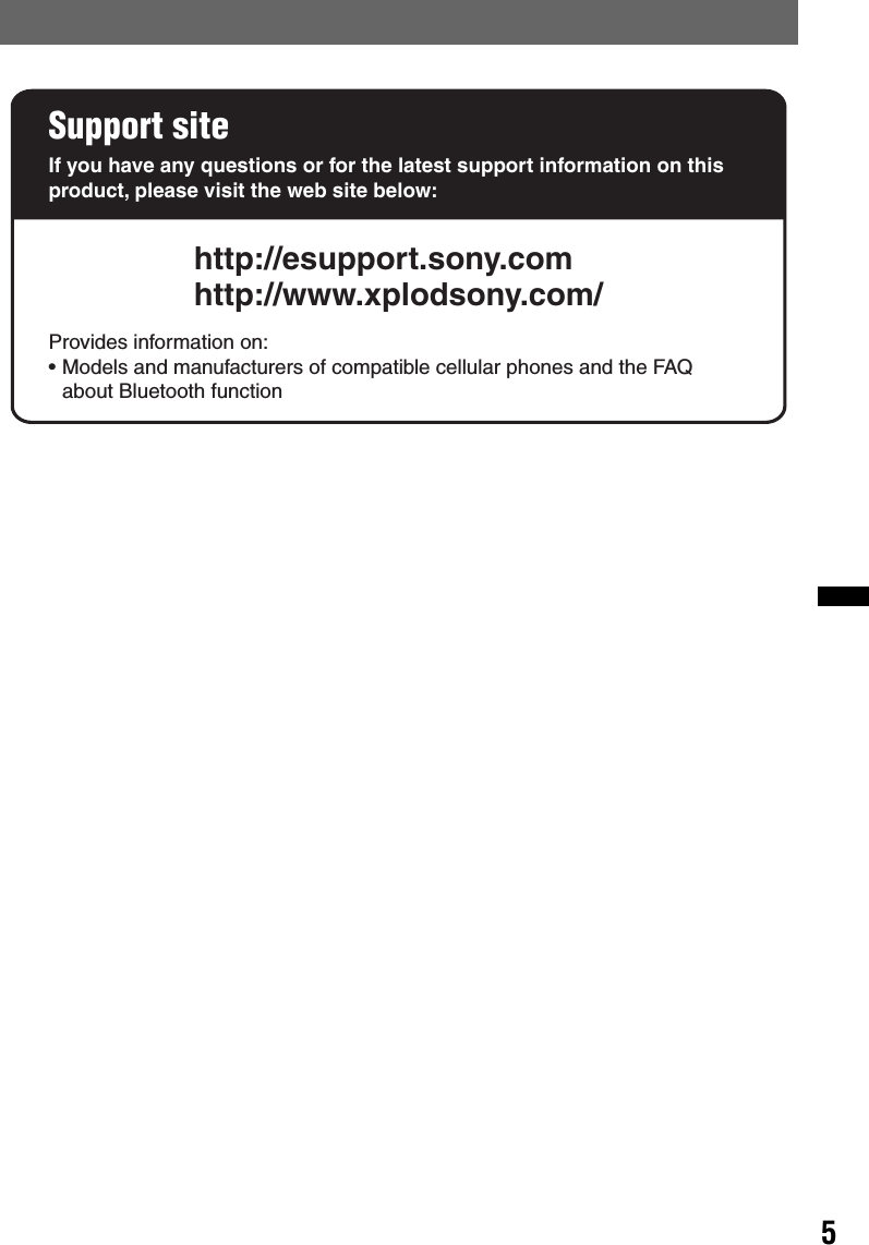 5Support siteIf you have any questions or for the latest support information on this product, please visit the web site below:http://esupport.sony.comhttp://www.xplodsony.com/Provides information on:• Models and manufacturers of compatible cellular phones and the FAQ about Bluetooth function
