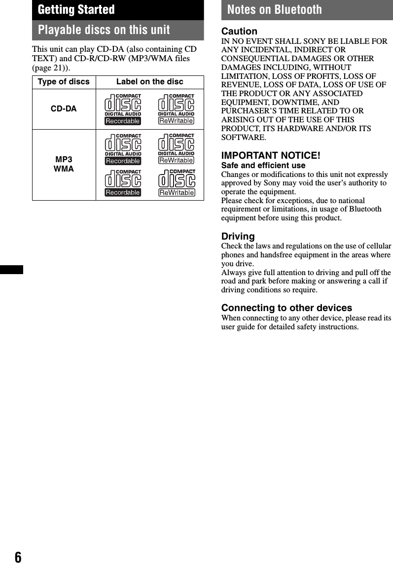 6Getting StartedPlayable discs on this unitThis unit can play CD-DA (also containing CD TEXT) and CD-R/CD-RW (MP3/WMA files (page 21)).Notes on BluetoothCautionIN NO EVENT SHALL SONY BE LIABLE FOR ANY INCIDENTAL, INDIRECT OR CONSEQUENTIAL DAMAGES OR OTHER DAMAGES INCLUDING, WITHOUT LIMITATION, LOSS OF PROFITS, LOSS OF REVENUE, LOSS OF DATA, LOSS OF USE OF THE PRODUCT OR ANY ASSOCIATED EQUIPMENT, DOWNTIME, AND PURCHASER’S TIME RELATED TO OR ARISING OUT OF THE USE OF THIS PRODUCT, ITS HARDWARE AND/OR ITS SOFTWARE.IMPORTANT NOTICE! Safe and efficient useChanges or modifications to this unit not expressly approved by Sony may void the user’s authority to operate the equipment.Please check for exceptions, due to national requirement or limitations, in usage of Bluetooth equipment before using this product.DrivingCheck the laws and regulations on the use of cellular phones and handsfree equipment in the areas where you drive.Always give full attention to driving and pull off the road and park before making or answering a call if driving conditions so require.Connecting to other devicesWhen connecting to any other device, please read its user guide for detailed safety instructions.Type of discs Label on the discCD-DAMP3 WMA