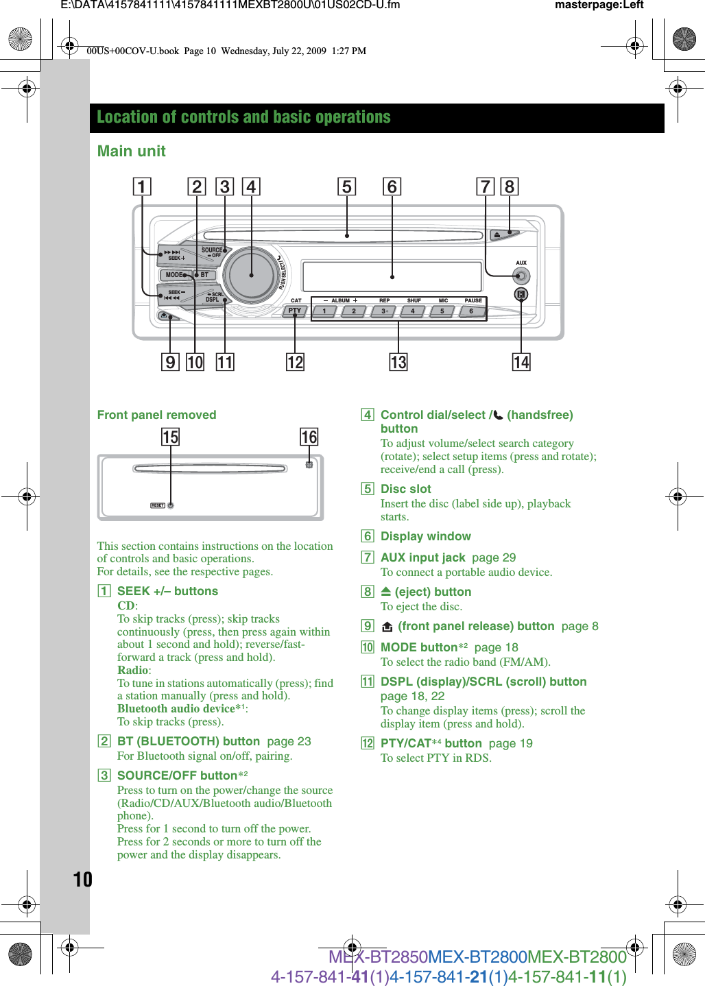 10E:\DATA\4157841111\4157841111MEXBT2800U\01US02CD-U.fm masterpage:LeftMEX-BT2850MEX-BT2800MEX-BT28004-157-841-41(1)4-157-841-21(1)4-157-841-11(1)Location of controls and basic operationsMain unitFront panel removedThis section contains instructions on the location of controls and basic operations.For details, see the respective pages.ASEEK +/– buttonsCD:To skip tracks (press); skip tracks continuously (press, then press again within about 1 second and hold); reverse/fast-forward a track (press and hold).Radio:To tune in stations automatically (press); find a station manually (press and hold).Bluetooth audio device*1:To skip tracks (press).BBT (BLUETOOTH) button  page 23For Bluetooth signal on/off, pairing.CSOURCE/OFF button*2Press to turn on the power/change the source (Radio/CD/AUX/Bluetooth audio/Bluetooth phone).Press for 1 second to turn off the power.Press for 2 seconds or more to turn off the power and the display disappears.DControl dial/select / (handsfree) buttonTo adjust volume/select search category (rotate); select setup items (press and rotate); receive/end a call (press).EDisc slotInsert the disc (label side up), playback starts.FDisplay windowGAUX input jack  page 29To connect a portable audio device.HZ (eject) buttonTo eject the disc.I (front panel release) button  page 8JMODE button*2  page 18To select the radio band (FM/AM).KDSPL (display)/SCRL (scroll) button  page 18, 22To change display items (press); scroll the display item (press and hold).LPTY/CAT*4 button  page 19To select PTY in RDS.PUSHSELECT/ALBUM REPCAT MICSHUF PAUSEAUXSOURCEDSPLSEEK OFFSEEK SCRL123456MODE BTPTY9 qa qs2qfq; qd1 73 4 5 6 8RESETqhqg00US+00COV-U.book  Page 10  Wednesday, July 22, 2009  1:27 PM