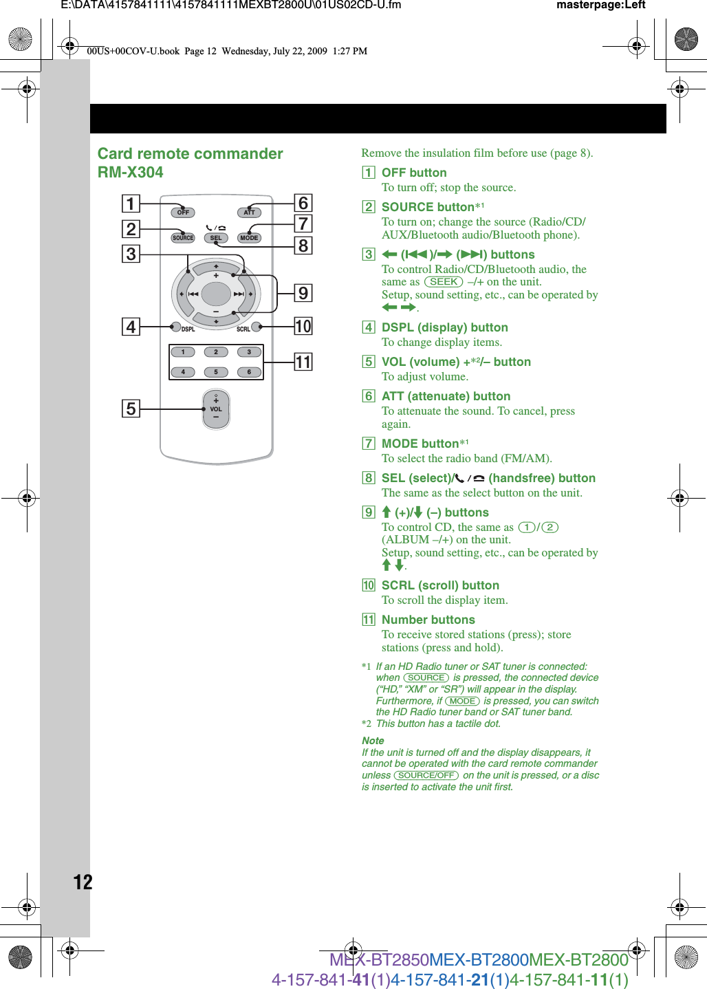 12E:\DATA\4157841111\4157841111MEXBT2800U\01US02CD-U.fm masterpage:LeftMEX-BT2850MEX-BT2800MEX-BT28004-157-841-41(1)4-157-841-21(1)4-157-841-11(1)Card remote commander RM-X304Remove the insulation film before use (page 8).AOFF buttonTo turn off; stop the source.BSOURCE button*1To turn on; change the source (Radio/CD/AUX/Bluetooth audio/Bluetooth phone).C&lt; (.)/, (&gt;) buttonsTo control Radio/CD/Bluetooth audio, the same as (SEEK) –/+ on the unit.Setup, sound setting, etc., can be operated by &lt; ,.DDSPL (display) buttonTo change display items.EVOL (volume) +*2/– buttonTo adjust volume.FATT (attenuate) buttonTo attenuate the sound. To cancel, press again.GMODE button*1To select the radio band (FM/AM).HSEL (select)/  (handsfree) buttonThe same as the select button on the unit.IM (+)/m (–) buttonsTo control CD, the same as (1)/(2) (ALBUM –/+) on the unit.Setup, sound setting, etc., can be operated by M m.JSCRL (scroll) buttonTo scroll the display item.KNumber buttonsTo receive stored stations (press); store stations (press and hold).*1 If an HD Radio tuner or SAT tuner is connected: when (SOURCE) is pressed, the connected device (“HD,” “XM” or “SR”) will appear in the display. Furthermore, if (MODE) is pressed, you can switch the HD Radio tuner band or SAT tuner band.*2 This button has a tactile dot.NoteIf the unit is turned off and the display disappears, it cannot be operated with the card remote commander unless (SOURCE/OFF) on the unit is pressed, or a disc is inserted to activate the unit first.OFFDSPL SCRLSELSOURCEMODE132465ATTVOL+–+–287103654qa900US+00COV-U.book  Page 12  Wednesday, July 22, 2009  1:27 PM