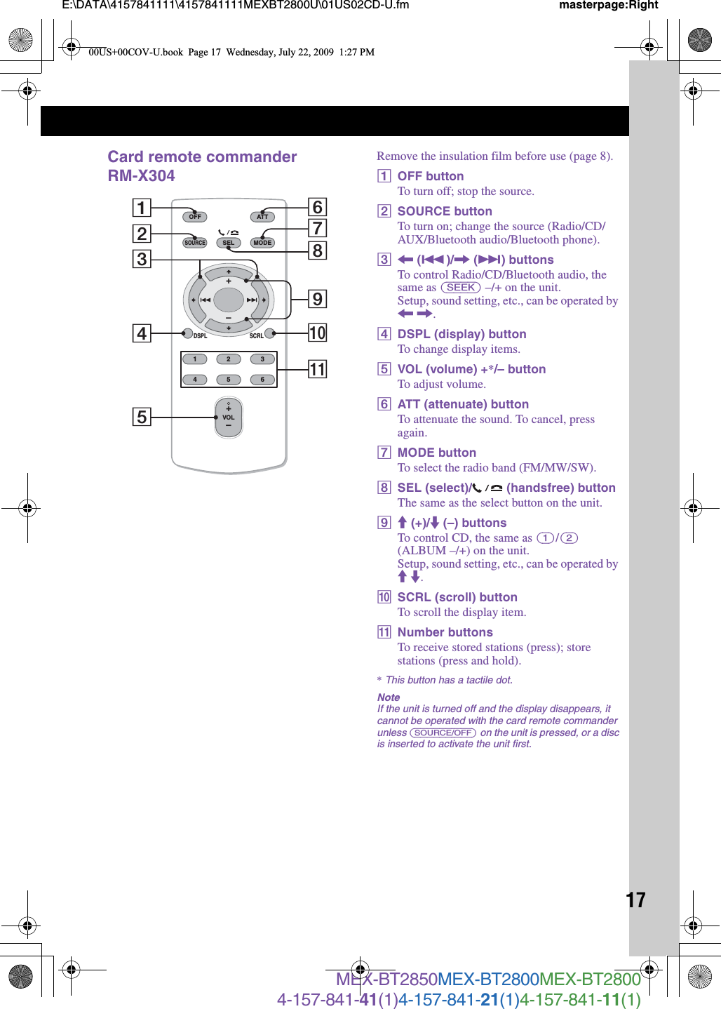 17E:\DATA\4157841111\4157841111MEXBT2800U\01US02CD-U.fm masterpage:RightMEX-BT2850MEX-BT2800MEX-BT28004-157-841-41(1)4-157-841-21(1)4-157-841-11(1)Card remote commander RM-X304Remove the insulation film before use (page 8).AOFF buttonTo turn off; stop the source.BSOURCE buttonTo turn on; change the source (Radio/CD/AUX/Bluetooth audio/Bluetooth phone).C&lt; (.)/, (&gt;) buttonsTo control Radio/CD/Bluetooth audio, the same as (SEEK) –/+ on the unit.Setup, sound setting, etc., can be operated by &lt; ,.DDSPL (display) buttonTo change display items.EVOL (volume) +*/– buttonTo adjust volume.FATT (attenuate) buttonTo attenuate the sound. To cancel, press again.GMODE buttonTo select the radio band (FM/MW/SW).HSEL (select)/  (handsfree) buttonThe same as the select button on the unit.IM (+)/m (–) buttonsTo control CD, the same as (1)/(2) (ALBUM –/+) on the unit.Setup, sound setting, etc., can be operated by M m.JSCRL (scroll) buttonTo scroll the display item.KNumber buttonsTo receive stored stations (press); store stations (press and hold).*This button has a tactile dot.NoteIf the unit is turned off and the display disappears, it cannot be operated with the card remote commander unless (SOURCE/OFF) on the unit is pressed, or a disc is inserted to activate the unit first.OFFDSPL SCRLSELSOURCEMODE132465ATTVOL+–+–287103654qa900US+00COV-U.book  Page 17  Wednesday, July 22, 2009  1:27 PM