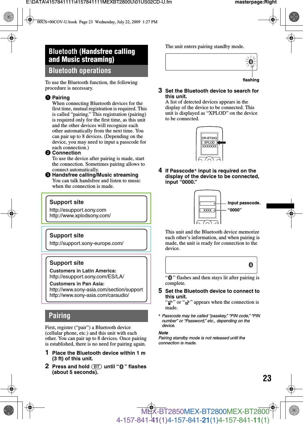23E:\DATA\4157841111\4157841111MEXBT2800U\01US02CD-U.fm masterpage:RightMEX-BT2850MEX-BT2800MEX-BT28004-157-841-41(1)4-157-841-21(1)4-157-841-11(1)Bluetooth (Handsfree calling and Music streaming)Bluetooth operationsTo use the Bluetooth function, the following procedure is necessary.1PairingWhen connecting Bluetooth devices for the first time, mutual registration is required. This is called “pairing.” This registration (pairing) is required only for the first time, as this unit and the other devices will recognize each other automatically from the next time. You can pair up to 8 devices. (Depending on the device, you may need to input a passcode for each connection.)2ConnectionTo use the device after pairing is made, start the connection. Sometimes pairing allows to connect automatically.3Handsfree calling/Music streamingYou can talk handsfree and listen to music when the connection is made.PairingFirst, register (“pair”) a Bluetooth device (cellular phone, etc.) and this unit with each other. You can pair up to 8 devices. Once pairing is established, there is no need for pairing again.1Place the Bluetooth device within 1 m (3 ft) of this unit.2Press and hold (BT) until “ ” flashes (about 5 seconds).The unit enters pairing standby mode.3Set the Bluetooth device to search for this unit.A list of detected devices appears in the display of the device to be connected. This unit is displayed as “XPLOD” on the device to be connected.4If Passcode* input is required on the display of the device to be connected, input “0000.”This unit and the Bluetooth device memorize each other’s information, and when pairing is made, the unit is ready for connection to the device.“ ” flashes and then stays lit after pairing is complete.5Set the Bluetooth device to connect to this unit.“ ” or “ ” appears when the connection is made.*Passcode may be called “passkey,” “PIN code,” “PIN number” or “Password,” etc., depending on the device.NotePairing standby mode is not released until the connection is made.Support sitehttp://esupport.sony.comhttp://www.xplodsony.com/Support sitehttp://support.sony-europe.com/Support siteCustomers in Latin America:http://esupport.sony.com/ES/LA/Customers in Pan Asia:http://www.sony-asia.com/section/supporthttp://www.sony-asia.com/caraudio/flashingXXXXXXXDR-BT30QXPLODXXXXInput passcode.“0000”00US+00COV-U.book  Page 23  Wednesday, July 22, 2009  1:27 PM