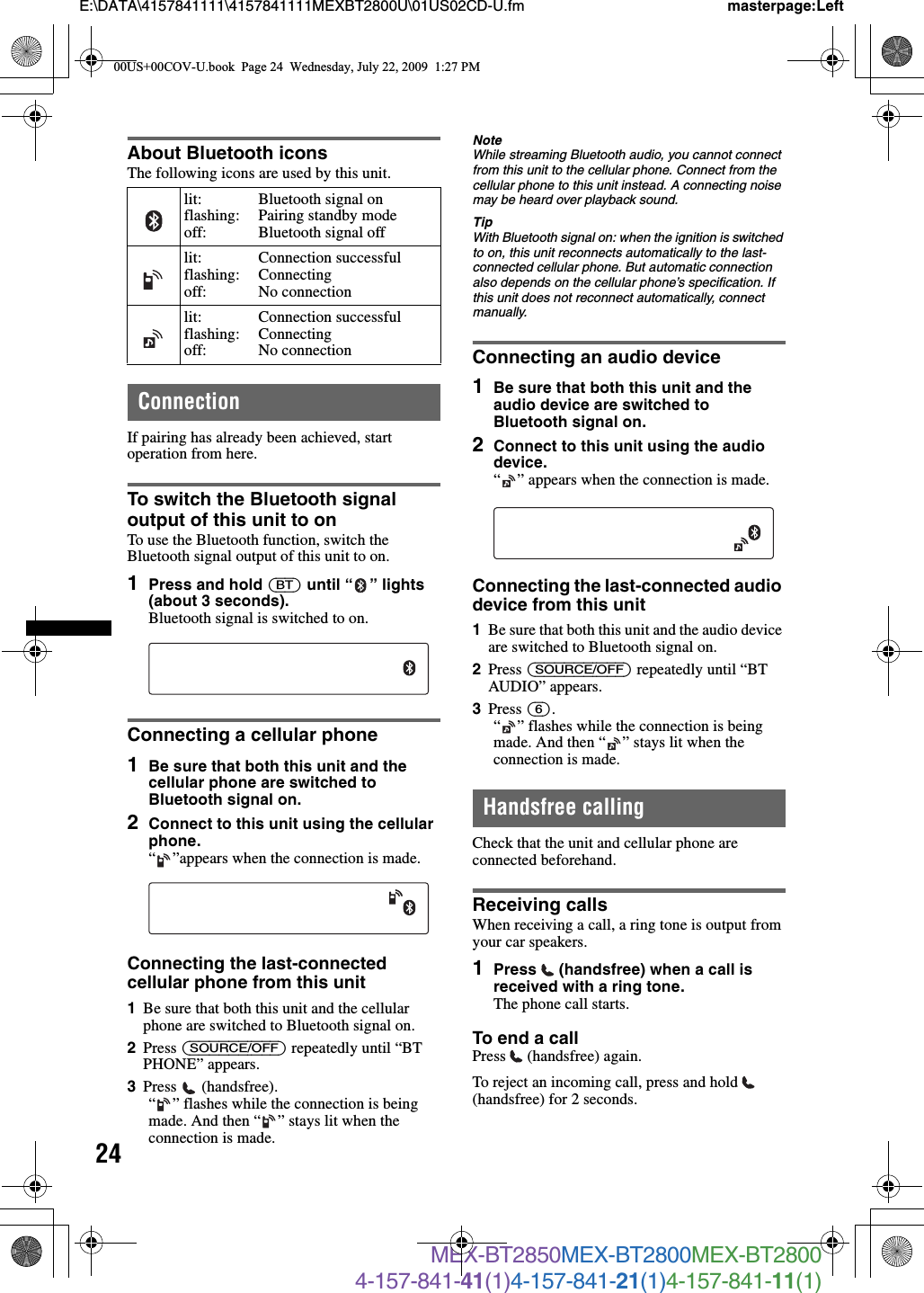 24E:\DATA\4157841111\4157841111MEXBT2800U\01US02CD-U.fm masterpage:LeftMEX-BT2850MEX-BT2800MEX-BT28004-157-841-41(1)4-157-841-21(1)4-157-841-11(1)About Bluetooth iconsThe following icons are used by this unit.ConnectionIf pairing has already been achieved, start operation from here.To switch the Bluetooth signal output of this unit to onTo use the Bluetooth function, switch the Bluetooth signal output of this unit to on.1Press and hold (BT) until “ ” lights (about 3 seconds).Bluetooth signal is switched to on.Connecting a cellular phone1Be sure that both this unit and the cellular phone are switched to Bluetooth signal on.2Connect to this unit using the cellular phone.“ ”appears when the connection is made.Connecting the last-connected cellular phone from this unit1Be sure that both this unit and the cellular phone are switched to Bluetooth signal on.2Press (SOURCE/OFF) repeatedly until “BT PHONE” appears.3Press  (handsfree).“ ” flashes while the connection is being made. And then “ ” stays lit when the connection is made.NoteWhile streaming Bluetooth audio, you cannot connect from this unit to the cellular phone. Connect from the cellular phone to this unit instead. A connecting noise may be heard over playback sound.TipWith Bluetooth signal on: when the ignition is switched to on, this unit reconnects automatically to the last-connected cellular phone. But automatic connection also depends on the cellular phone’s specification. If this unit does not reconnect automatically, connect manually.Connecting an audio device1Be sure that both this unit and the audio device are switched to Bluetooth signal on.2Connect to this unit using the audio device.“ ” appears when the connection is made.Connecting the last-connected audio device from this unit1Be sure that both this unit and the audio device are switched to Bluetooth signal on.2Press (SOURCE/OFF) repeatedly until “BT AUDIO” appears.3Press (6).“ ” flashes while the connection is being made. And then “ ” stays lit when the connection is made.Handsfree callingCheck that the unit and cellular phone are connected beforehand.Receiving callsWhen receiving a call, a ring tone is output from your car speakers.1Press   (handsfree) when a call is received with a ring tone. The phone call starts.To end a callPress  (handsfree) again.To reject an incoming call, press and hold   (handsfree) for 2 seconds.lit:flashing:off:Bluetooth signal onPairing standby modeBluetooth signal offlit:flashing:off:Connection successfulConnectingNo connectionlit:flashing:off:Connection successfulConnectingNo connection00US+00COV-U.book  Page 24  Wednesday, July 22, 2009  1:27 PM