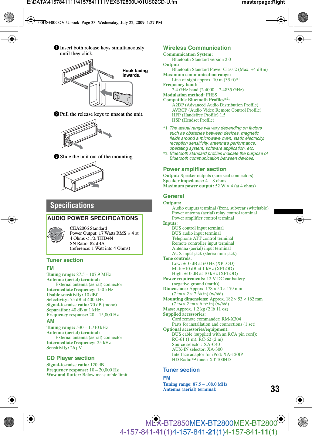 33E:\DATA\4157841111\4157841111MEXBT2800U\01US02CD-U.fm masterpage:RightMEX-BT2850MEX-BT2800MEX-BT28004-157-841-41(1)4-157-841-21(1)4-157-841-11(1)1Insert both release keys simultaneously until they click.2Pull the release keys to unseat the unit.3Slide the unit out of the mounting.SpecificationsTuner sectionFMTuning range: 87.5 – 107.9 MHzAntenna (aerial) terminal: External antenna (aerial) connectorIntermediate frequency: 150 kHzUsable sensitivity: 10 dBfSelectivity: 75 dB at 400 kHzSignal-to-noise ratio: 70 dB (mono)Separation: 40 dB at 1 kHzFrequency response: 20 – 15,000 HzAMTuning range: 530 – 1,710 kHzAntenna (aerial) terminal: External antenna (aerial) connectorIntermediate frequency: 25 kHzSensitivity: 26 µVCD Player sectionSignal-to-noise ratio: 120 dBFrequency response: 10 – 20,000 HzWow and flutter: Below measurable limitWireless CommunicationCommunication System: Bluetooth Standard version 2.0Output: Bluetooth Standard Power Class 2 (Max. +4 dBm)Maximum communication range: Line of sight approx. 10 m (33 ft)*1Frequency band: 2.4 GHz band (2.4000 – 2.4835 GHz)Modulation method: FHSSCompatible Bluetooth Profiles*2:A2DP (Advanced Audio Distribution Profile)AVRCP (Audio Video Remote Control Profile)HFP (Handsfree Profile) 1.5HSP (Headset Profile)*1 The actual range will vary depending on factors such as obstacles between devices, magnetic fields around a microwave oven, static electricity, reception sensitivity, antenna’s performance, operating system, software application, etc.*2 Bluetooth standard profiles indicate the purpose of Bluetooth communication between devices.Power amplifier sectionOutput: Speaker outputs (sure seal connectors)Speaker impedance: 4 – 8 ohmsMaximum power output: 52 W u 4 (at 4 ohms)GeneralOutputs: Audio outputs terminal (front, sub/rear switchable)Power antenna (aerial) relay control terminalPower amplifier control terminalInputs: BUS control input terminalBUS audio input terminalTelephone ATT control terminalRemote controller input terminalAntenna (aerial) input terminalAUX input jack (stereo mini jack)Tone controls: Low: ±10 dB at 60 Hz (XPLOD)Mid: ±10 dB at 1 kHz (XPLOD)High: ±10 dB at 10 kHz (XPLOD)Power requirements: 12 V DC car battery (negative ground (earth))Dimensions: Approx. 178 u 50 u 179 mm (7 1/8 u 2 u 7 1/8 in) (w/h/d)Mounting dimensions: Approx. 182 u 53 u 162 mm (7 1/4 u 2 1/8 u 6 1/2 in) (w/h/d)Mass: Approx. 1.2 kg (2 lb 11 oz)Supplied accessories: Card remote commander: RM-X304 Parts for installation and connections (1 set)Optional accessories/equipment: BUS cable (supplied with an RCA pin cord): RC-61 (1 m), RC-62 (2 m)Source selector: XA-C40AUX-IN selector: XA-300Interface adaptor for iPod: XA-120IPHD Radio™ tuner: XT-100HDTuner sectionFMTuning range: 87.5 – 108.0 MHzAntenna (aerial) terminal: Hook facing inwards.CEA2006 StandardPower Output: 17 Watts RMS 4 Ohms &lt; 1% THD+N SN Ratio: 82 dBA (reference: 1 Watt into 4 Ohms)AUDIO POWER SPECIFICATIONS4 at 00US+00COV-U.book  Page 33  Wednesday, July 22, 2009  1:27 PM
