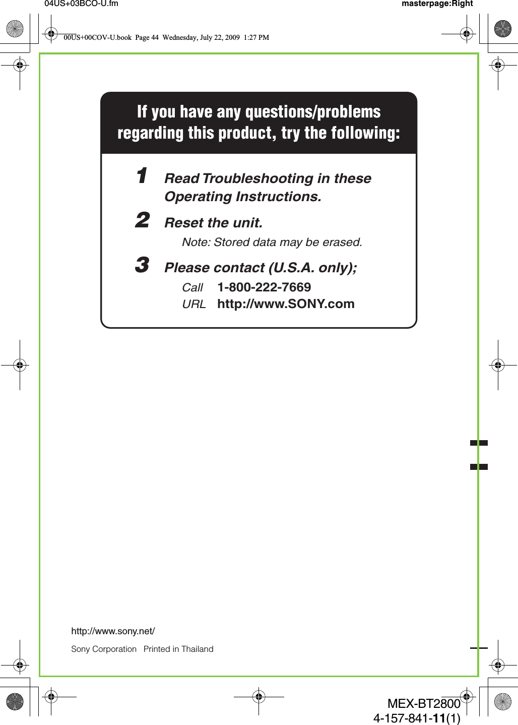 Sony Corporation   Printed in Thailandhttp://www.sony.net/04US+03BCO-U.fm masterpage:RightMEX-BT28004-157-841-11(1)If you have any questions/problemsregarding this product, try the following:1  Read Troubleshooting in these  Operating Instructions.2  Reset the unit.    Note: Stored data may be erased. 3  Please contact (U.S.A. only);  Call 1-800-222-7669  URL http://www.SONY.com00US+00COV-U.book  Page 44  Wednesday, July 22, 2009  1:27 PM