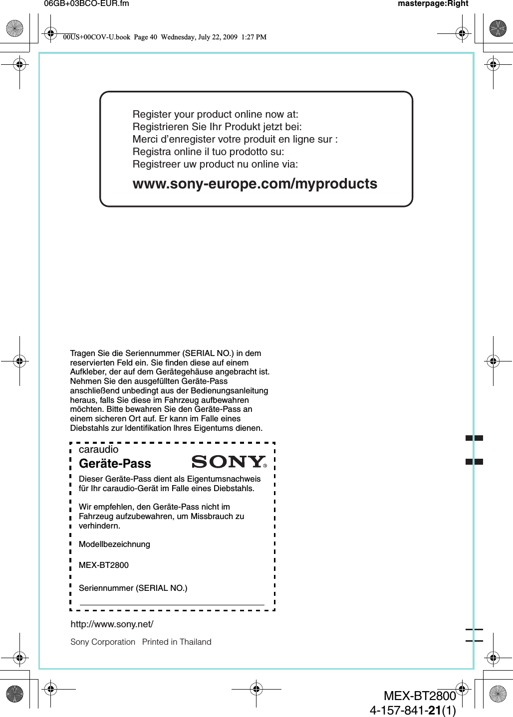 Tragen Sie die Seriennummer (SERIAL NO.) in dem reservierten Feld ein. Sie finden diese auf einem Aufkleber, der auf dem Gerätegehäuse angebracht ist. Nehmen Sie den ausgefüllten Geräte-Pass anschließend unbedingt aus der Bedienungsanleitung heraus, falls Sie diese im Fahrzeug aufbewahren möchten. Bitte bewahren Sie den Geräte-Pass an einem sicheren Ort auf. Er kann im Falle eines Diebstahls zur ldentifikation lhres Eigentums dienen.caraudioGeräte-PassDieser Geräte-Pass dient als Eigentumsnachweis für Ihr caraudio-Gerät im Falle eines Diebstahls.Wir empfehlen, den Geräte-Pass nicht im Fahrzeug aufzubewahren, um Missbrauch zu verhindern.ModellbezeichnungMEX-BT2800Seriennummer (SERIAL NO.)Sony Corporation   Printed in Thailandhttp://www.sony.net/06GB+03BCO-EUR.fm masterpage:RightMEX-BT28004-157-841-21(1)Register your product online now at:Registrieren Sie Ihr Produkt jetzt bei:Merci d’enregister votre produit en ligne sur :Registra online il tuo prodotto su:Registreer uw product nu online via:www.sony-europe.com/myproducts00US+00COV-U.book  Page 40  Wednesday, July 22, 2009  1:27 PM