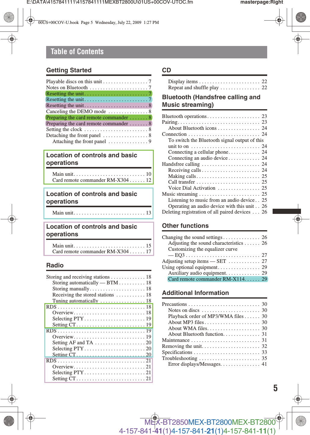 5E:\DATA\4157841111\4157841111MEXBT2800U\01US+00COV-UTOC.fm masterpage:RightTable of ContentsMEX-BT2850MEX-BT2800MEX-BT28004-157-841-41(1)4-157-841-21(1)4-157-841-11(1)Getting StartedPlayable discs on this unit . . . . . . . . . . . . . . . . . 7Notes on Bluetooth  . . . . . . . . . . . . . . . . . . . . . . 7Resetting the unit. . . . . . . . . . . . . . . . . . . . . . . . 7Resetting the unit. . . . . . . . . . . . . . . . . . . . . . . . 7Resetting the unit. . . . . . . . . . . . . . . . . . . . . . . . 8Canceling the DEMO mode  . . . . . . . . . . . . . . . 8Preparing the card remote commander . . . . . . . 8Preparing the card remote commander . . . . . . . 8Setting the clock  . . . . . . . . . . . . . . . . . . . . . . . . 8Detaching the front panel  . . . . . . . . . . . . . . . . . 8Attaching the front panel  . . . . . . . . . . . . . . . 9Location of controls and basic operationsMain unit. . . . . . . . . . . . . . . . . . . . . . . . . . . 10Card remote commander RM-X304 . . . . . . 12Location of controls and basic operationsMain unit. . . . . . . . . . . . . . . . . . . . . . . . . . . 13Location of controls and basic operationsMain unit. . . . . . . . . . . . . . . . . . . . . . . . . . . 15Card remote commander RM-X304 . . . . . . 17RadioStoring and receiving stations . . . . . . . . . . . . . 18Storing automatically — BTM . . . . . . . . . . 18Storing manually. . . . . . . . . . . . . . . . . . . . . 18Receiving the stored stations  . . . . . . . . . . . 18Tuning automatically  . . . . . . . . . . . . . . . . . 18RDS . . . . . . . . . . . . . . . . . . . . . . . . . . . . . . . . . 18Overview. . . . . . . . . . . . . . . . . . . . . . . . . . . 18Selecting PTY . . . . . . . . . . . . . . . . . . . . . . . 19Setting CT . . . . . . . . . . . . . . . . . . . . . . . . . . 19RDS . . . . . . . . . . . . . . . . . . . . . . . . . . . . . . . . . 19Overview. . . . . . . . . . . . . . . . . . . . . . . . . . . 19Setting AF and TA  . . . . . . . . . . . . . . . . . . . 20Selecting PTY . . . . . . . . . . . . . . . . . . . . . . . 20Setting CT . . . . . . . . . . . . . . . . . . . . . . . . . . 20RDS . . . . . . . . . . . . . . . . . . . . . . . . . . . . . . . . . 21Overview. . . . . . . . . . . . . . . . . . . . . . . . . . . 21Selecting PTY . . . . . . . . . . . . . . . . . . . . . . . 21Setting CT . . . . . . . . . . . . . . . . . . . . . . . . . . 21CDDisplay items . . . . . . . . . . . . . . . . . . . . . . .  22Repeat and shuffle play . . . . . . . . . . . . . . .  22Bluetooth (Handsfree calling and Music streaming)Bluetooth operations . . . . . . . . . . . . . . . . . . . .  23Pairing. . . . . . . . . . . . . . . . . . . . . . . . . . . . . . .  23About Bluetooth icons . . . . . . . . . . . . . . . .  24Connection . . . . . . . . . . . . . . . . . . . . . . . . . . .  24To switch the Bluetooth signal output of this unit to on  . . . . . . . . . . . . . . . . . . . . . . . . . .  24Connecting a cellular phone. . . . . . . . . . . .  24Connecting an audio device . . . . . . . . . . . .  24Handsfree calling  . . . . . . . . . . . . . . . . . . . . . .  24Receiving calls . . . . . . . . . . . . . . . . . . . . . .  24Making calls . . . . . . . . . . . . . . . . . . . . . . . .  25Call transfer . . . . . . . . . . . . . . . . . . . . . . . .  25Voice Dial Activation  . . . . . . . . . . . . . . . .  25Music streaming . . . . . . . . . . . . . . . . . . . . . . .  25Listening to music from an audio device . .  25Operating an audio device with this unit . .  26Deleting registration of all paired devices  . . .  26Other functionsChanging the sound settings . . . . . . . . . . . . . .  26Adjusting the sound characteristics . . . . . .  26Customizing the equalizer curve — EQ3 . . . . . . . . . . . . . . . . . . . . . . . . . . . .  27Adjusting setup items — SET  . . . . . . . . . . . .  27Using optional equipment. . . . . . . . . . . . . . . .  29Auxiliary audio equipment. . . . . . . . . . . . .  29Card remote commander RM-X114. . . . . .  29Additional InformationPrecautions . . . . . . . . . . . . . . . . . . . . . . . . . . .  30Notes on discs  . . . . . . . . . . . . . . . . . . . . . .  30Playback order of MP3/WMA files . . . . . .  30About MP3 files . . . . . . . . . . . . . . . . . . . . .  30About WMA files. . . . . . . . . . . . . . . . . . . .  30About Bluetooth function. . . . . . . . . . . . . .  31Maintenance . . . . . . . . . . . . . . . . . . . . . . . . . .  31Removing the unit. . . . . . . . . . . . . . . . . . . . . .  32Specifications . . . . . . . . . . . . . . . . . . . . . . . . .  33Troubleshooting . . . . . . . . . . . . . . . . . . . . . . .  35Error displays/Messages. . . . . . . . . . . . . . .  4100US+00COV-U.book  Page 5  Wednesday, July 22, 2009  1:27 PMCard remote commander RM-X114. . . . . .  29Resetting the unit. . . . . . . . . . . . . . . . . . . . . . . . 7Resetting the unit . . . . . . . . . . . . . . . . . . . . . . . . 7Preparing the card remote commander . . . . . . . 8Resetting the unit . . . . . . . . . . . . . . . . . . . . . . . . 8Preparing the card remote commander . . . . . . . 8