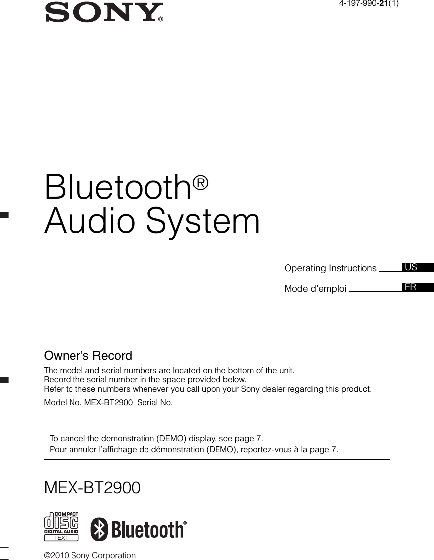 ©2010 Sony CorporationOperating Instructions Mode d’emploi Owner’s RecordThe model and serial numbers are located on the bottom of the unit.Record the serial number in the space provided below.Refer to these numbers whenever you call upon your Sony dealer regarding this product.Model No. MEX-BT2900  Serial No.                                  To cancel the demonstration (DEMO) display, see page 7.Pour annuler l’affichage de démonstration (DEMO), reportez-vous à la page 7.FRUS4-197-990-21(1)MEX-BT2900Bluetooth®Audio System
