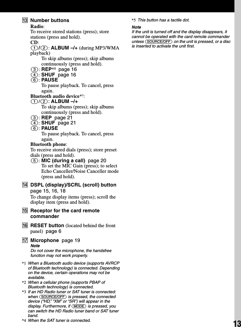 13MNumber buttonsRadio:To receive stored stations (press); store stations (press and hold).CD:(1)/(2): ALBUM –/+ (during MP3/WMA playback)To skip albums (press); skip albums continuously (press and hold).(3): REP*5  page 16(4): SHUF  page 16(6): PAUSETo pause playback. To cancel, press again.Bluetooth audio device*1:(1)/(2): ALBUM –/+To skip albums (press); skip albums continuously (press and hold).(3): REP  page 21(4): SHUF  page 21(6): PAUSETo pause playback. To cancel, press again.Bluetooth phone:To receive stored dials (press); store preset dials (press and hold).(5): MIC (during a call)  page 20To set the MIC Gain (press); to select Echo Canceller/Noise Canceller mode (press and hold).NDSPL (display)/SCRL (scroll) button  page 15, 16, 18To change display items (press); scroll the display item (press and hold).OReceptor for the card remote commanderPRESET button (located behind the front panel)  page 6QMicrophone  page 19NoteDo not cover the microphone, the handsfree function may not work properly.*1 When a Bluetooth audio device (supports AVRCP of Bluetooth technology) is connected. Depending on the device, certain operations may not be available.*2 When a cellular phone (supports PBAP of Bluetooth technology) is connected.*3 If an HD Radio tuner or SAT tuner is connected: when (SOURCE/OFF) is pressed, the connected device (“HD,” “XM” or “SR”) will appear in the display. Furthermore, if (MODE) is pressed, you can switch the HD Radio tuner band or SAT tuner band.*4 When the SAT tuner is connected.*5 This button has a tactile dot.NoteIf the unit is turned off and the display disappears, it cannot be operated with the card remote commander unless (SOURCE/OFF) on the unit is pressed, or a disc is inserted to activate the unit first.