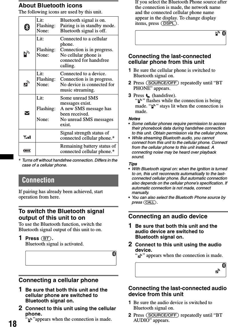 18About Bluetooth iconsThe following icons are used by this unit.*Turns off without handsfree connection. Differs in the case of a cellular phone.ConnectionIf pairing has already been achieved, start operation from here.To switch the Bluetooth signal output of this unit to onTo use the Bluetooth function, switch the Bluetooth signal output of this unit to on.1Press (BT).Bluetooth signal is activated.Connecting a cellular phone1Be sure that both this unit and the cellular phone are switched to Bluetooth signal on.2Connect to this unit using the cellular phone.“ ”appears when the connection is made.If you select the Bluetooth Phone source after the connection is made, the network name and the connected cellular phone name appear in the display. To change display items, press (DSPL).Connecting the last-connected cellular phone from this unit1Be sure the cellular phone is switched to Bluetooth signal on.2Press (SOURCE/OFF) repeatedly until “BT PHONE” appears.3Press  (handsfree).“ ” flashes while the connection is being made. “ ” stays lit when the connection is made.Notes•Some cellular phones require permission to access their phonebook data during handsfree connection to this unit. Obtain permission via the cellular phone.•While streaming Bluetooth audio, you cannot connect from this unit to the cellular phone. Connect from the cellular phone to this unit instead. A connecting noise may be heard over playback sound.Tips•With Bluetooth signal on: when the ignition is turned to on, this unit reconnects automatically to the last-connected cellular phone. But automatic connection also depends on the cellular phone’s specification. If automatic connection is not made, connect manually.•You can also select the Bluetooth Phone source by press (CALL).Connecting an audio device1Be sure that both this unit and the audio device are switched to Bluetooth signal on.2Connect to this unit using the audio device.“ ” appears when the connection is made.Connecting the last-connected audio device from this unit1Be sure the audio device is switched to Bluetooth signal on.2Press (SOURCE/OFF) repeatedly until “BT AUDIO” appears.Lit:Flashing:None:Bluetooth signal is on.Pairing is in standby mode.Bluetooth signal is off.Lit:Flashing:None:Connected to a cellular phone.Connection is in progress.No cellular phone is connected for handsfree calling.Lit:Flashing:None:Connected to a device.Connection is in progress.No device is connected for music streaming.Lit:Flashing:None:Some unread SMS messages exist.A new SMS message has been received.No unread SMS messages exist.Signal strength status of connected cellular phone.*Remaining battery status of connected cellular phone.*