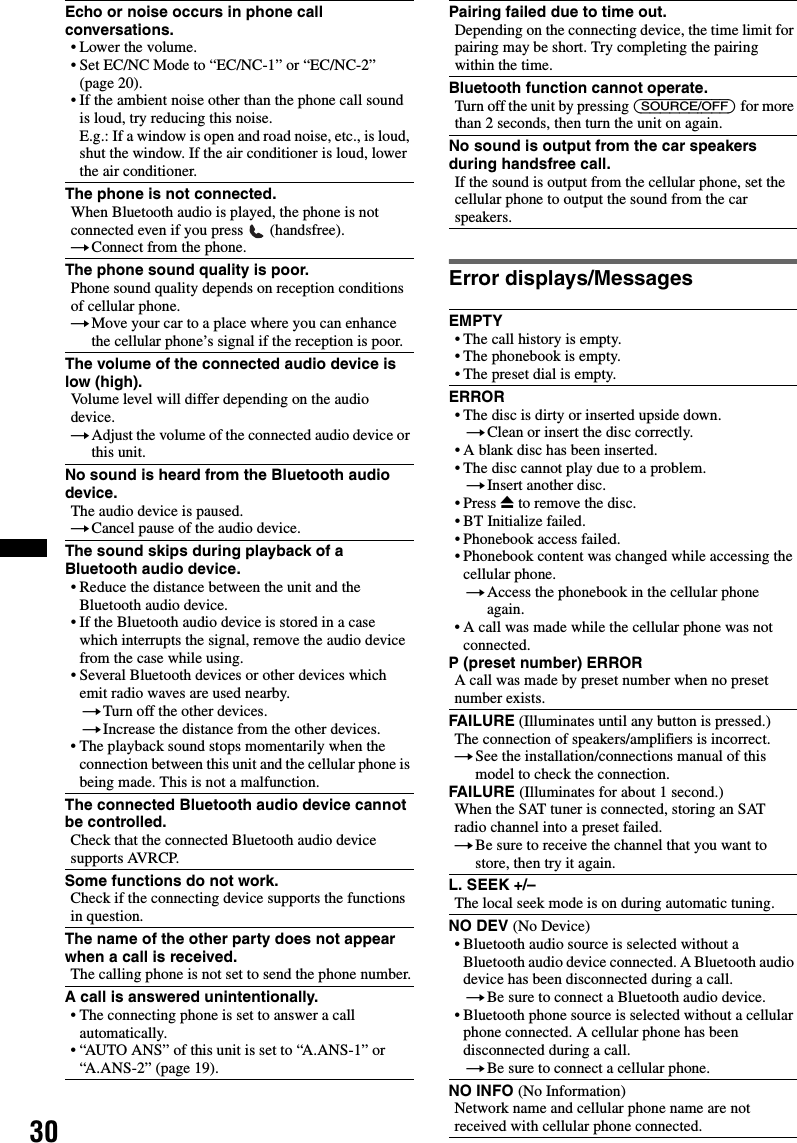 30Error displays/MessagesEcho or noise occurs in phone call conversations.• Lower the volume.• Set EC/NC Mode to “EC/NC-1” or “EC/NC-2” (page 20).• If the ambient noise other than the phone call sound is loud, try reducing this noise.E.g.: If a window is open and road noise, etc., is loud, shut the window. If the air conditioner is loud, lower the air conditioner.The phone is not connected.When Bluetooth audio is played, the phone is not connected even if you press   (handsfree).tConnect from the phone.The phone sound quality is poor.Phone sound quality depends on reception conditions of cellular phone. tMove your car to a place where you can enhance the cellular phone’s signal if the reception is poor.The volume of the connected audio device is low (high).Volume level will differ depending on the audio device.tAdjust the volume of the connected audio device or this unit.No sound is heard from the Bluetooth audio device.The audio device is paused.tCancel pause of the audio device.The sound skips during playback of a Bluetooth audio device.• Reduce the distance between the unit and the Bluetooth audio device.• If the Bluetooth audio device is stored in a case which interrupts the signal, remove the audio device from the case while using.• Several Bluetooth devices or other devices which emit radio waves are used nearby.tTurn off the other devices.tIncrease the distance from the other devices.• The playback sound stops momentarily when the connection between this unit and the cellular phone is being made. This is not a malfunction.The connected Bluetooth audio device cannot be controlled.Check that the connected Bluetooth audio device supports AVRCP.Some functions do not work.Check if the connecting device supports the functions in question.The name of the other party does not appear when a call is received.The calling phone is not set to send the phone number.A call is answered unintentionally.• The connecting phone is set to answer a call automatically.• “AUTO ANS” of this unit is set to “A.ANS-1” or “A.ANS-2” (page 19).Pairing failed due to time out.Depending on the connecting device, the time limit for pairing may be short. Try completing the pairing within the time.Bluetooth function cannot operate.Turn off the unit by pressing (SOURCE/OFF) for more than 2 seconds, then turn the unit on again.No sound is output from the car speakers during handsfree call.If the sound is output from the cellular phone, set the cellular phone to output the sound from the car speakers.EMPTY• The call history is empty.• The phonebook is empty.• The preset dial is empty.ERROR• The disc is dirty or inserted upside down.tClean or insert the disc correctly.• A blank disc has been inserted.• The disc cannot play due to a problem.tInsert another disc.•Press Z to remove the disc.• BT Initialize failed.• Phonebook access failed.• Phonebook content was changed while accessing the cellular phone.tAccess the phonebook in the cellular phone again.• A call was made while the cellular phone was not connected.P (preset number) ERRORA call was made by preset number when no preset number exists.FAILURE (Illuminates until any button is pressed.)The connection of speakers/amplifiers is incorrect.tSee the installation/connections manual of this model to check the connection.FAILURE (Illuminates for about 1 second.)When the SAT tuner is connected, storing an SAT radio channel into a preset failed.tBe sure to receive the channel that you want to store, then try it again.L. SEEK +/–The local seek mode is on during automatic tuning.NO DEV (No Device)• Bluetooth audio source is selected without a Bluetooth audio device connected. A Bluetooth audio device has been disconnected during a call.tBe sure to connect a Bluetooth audio device.• Bluetooth phone source is selected without a cellular phone connected. A cellular phone has been disconnected during a call.tBe sure to connect a cellular phone.NO INFO (No Information)Network name and cellular phone name are not received with cellular phone connected.