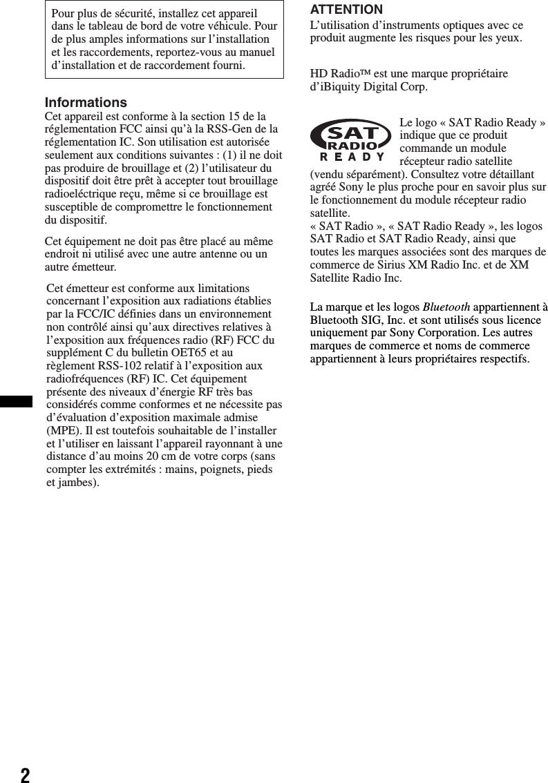 2La marque et les logos Bluetooth appartiennent à Bluetooth SIG, Inc. et sont utilisés sous licence uniquement par Sony Corporation. Les autres marques de commerce et noms de commerce appartiennent à leurs propriétaires respectifs.Pour plus de sécurité, installez cet appareildans le tableau de bord de votre véhicule. Pourde plus amples informations sur l’installationet les raccordements, reportez-vous au manueld’installation et de raccordement fourni.Cet équipement ne doit pas être placé au même endroit ni utilisé avec une autre antenne ou un autre émetteur.InformationsCet appareil est conforme à la section 15 de la réglementation FCC ainsi qu’à la RSS-Gen de la réglementation IC. Son utilisation est autorisée seulement aux conditions suivantes : (1) il ne doit pas produire de brouillage et (2) l’utilisateur du dispositif doit être prêt à accepter tout brouillage radioeléctrique reçu, même si ce brouillage est susceptible de compromettre le fonctionnement du dispositif.Cet émetteur est conforme aux limitations concernant l’exposition aux radiations établies par la FCC/IC définies dans un environnement non contrôlé ainsi qu’aux directives relatives à l’exposition aux fréquences radio (RF) FCC du supplément C du bulletin OET65 et au règlement RSS-102 relatif à l’exposition aux radiofréquences (RF) IC. Cet équipement présente des niveaux d’énergie RF très bas considérés comme conformes et ne nécessite pas d’évaluation d’exposition maximale admise (MPE). Il est toutefois souhaitable de l’installer et l’utiliser en laissant l’appareil rayonnant à une distance d’au moins 20 cm de votre corps (sans compter les extrémités : mains, poignets, pieds et jambes).ATTENTIONL’utilisation d’instruments optiques avec ce produit augmente les risques pour les yeux.HD RadioTM est une marque propriétaire d’iBiquity Digital Corp.Le logo « SAT Radio Ready » indique que ce produit commande un module récepteur radio satellite (vendu séparément). Consultez votre détaillant agréé Sony le plus proche pour en savoir plus sur le fonctionnement du module récepteur radio satellite.« SAT Radio », « SAT Radio Ready », les logos SAT Radio et SAT Radio Ready, ainsi que toutes les marques associées sont des marques de commerce de Sirius XM Radio Inc. et de XM Satellite Radio Inc.