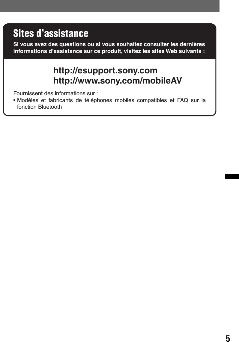 5Sites d’assistanceSi vous avez des questions ou si vous souhaitez consulter les dernières informations d’assistance sur ce produit, visitez les sites Web suivants :http://esupport.sony.comhttp://www.sony.com/mobileAVFournissent des informations sur :• Modèles et fabricants de téléphones mobiles compatibles et FAQ sur la fonction Bluetooth