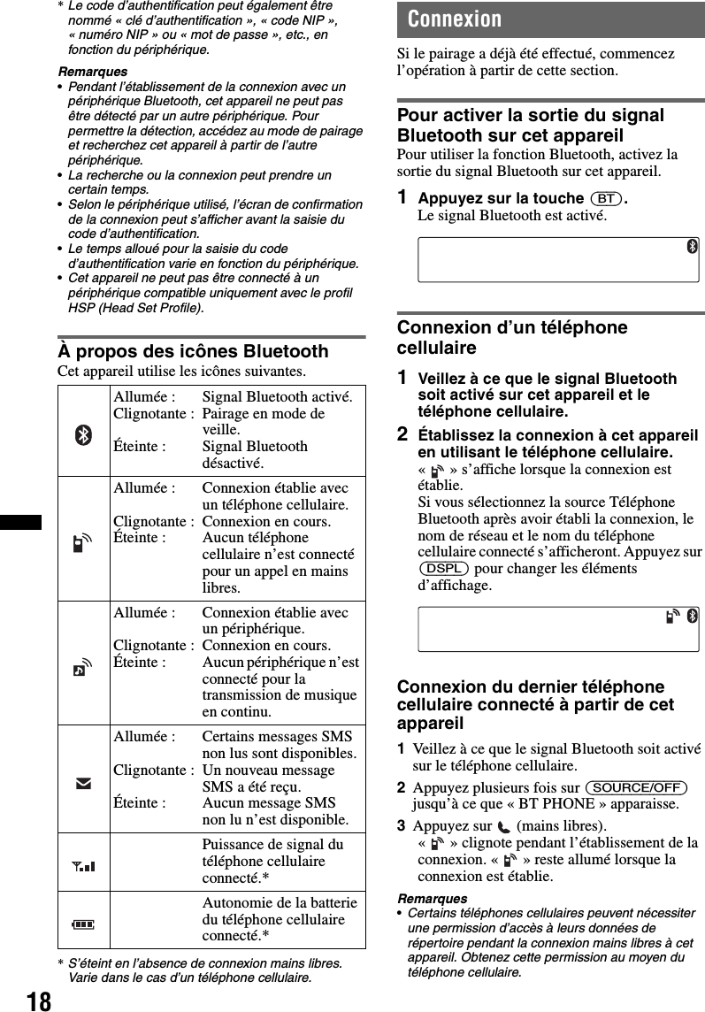 18*Le code d’authentification peut également être nommé « clé d’authentification », « code NIP », « numéro NIP » ou « mot de passe », etc., en fonction du périphérique.Remarques•Pendant l’établissement de la connexion avec un périphérique Bluetooth, cet appareil ne peut pas être détecté par un autre périphérique. Pour permettre la détection, accédez au mode de pairage et recherchez cet appareil à partir de l’autre périphérique.•La recherche ou la connexion peut prendre un certain temps.•Selon le périphérique utilisé, l’écran de confirmation de la connexion peut s’afficher avant la saisie du code d’authentification.•Le temps alloué pour la saisie du code d’authentification varie en fonction du périphérique.•Cet appareil ne peut pas être connecté à un périphérique compatible uniquement avec le profil HSP (Head Set Profile).À propos des icônes BluetoothCet appareil utilise les icônes suivantes.*S’éteint en l’absence de connexion mains libres. Varie dans le cas d’un téléphone cellulaire.ConnexionSi le pairage a déjà été effectué, commencez l’opération à partir de cette section.Pour activer la sortie du signal Bluetooth sur cet appareilPour utiliser la fonction Bluetooth, activez la sortie du signal Bluetooth sur cet appareil.1Appuyez sur la touche (BT).Le signal Bluetooth est activé.Connexion d’un téléphone cellulaire1Veillez à ce que le signal Bluetooth soit activé sur cet appareil et le téléphone cellulaire.2Établissez la connexion à cet appareil en utilisant le téléphone cellulaire.« » s’affiche lorsque la connexion est établie.Si vous sélectionnez la source Téléphone Bluetooth après avoir établi la connexion, le nom de réseau et le nom du téléphone cellulaire connecté s’afficheront. Appuyez sur (DSPL) pour changer les éléments d’affichage.Connexion du dernier téléphone cellulaire connecté à partir de cet appareil1Veillez à ce que le signal Bluetooth soit activé sur le téléphone cellulaire.2Appuyez plusieurs fois sur (SOURCE/OFF) jusqu’à ce que « BT PHONE » apparaisse.3Appuyez sur   (mains libres).« » clignote pendant l’établissement de la connexion. « » reste allumé lorsque la connexion est établie.Remarques•Certains téléphones cellulaires peuvent nécessiter une permission d’accès à leurs données de répertoire pendant la connexion mains libres à cet appareil. Obtenez cette permission au moyen du téléphone cellulaire.Allumée :Clignotante :Éteinte :Signal Bluetooth activé.Pairage en mode de veille.Signal Bluetooth désactivé.Allumée :Clignotante :Éteinte :Connexion établie avec un téléphone cellulaire.Connexion en cours.Aucun téléphone cellulaire n’est connecté pour un appel en mains libres.Allumée :Clignotante :Éteinte :Connexion établie avec un périphérique.Connexion en cours.Aucun périphérique n’est connecté pour la transmission de musique en continu.Allumée :Clignotante :Éteinte :Certains messages SMS non lus sont disponibles.Un nouveau message SMS a été reçu.Aucun message SMS non lu n’est disponible.Puissance de signal du téléphone cellulaire connecté.*Autonomie de la batterie du téléphone cellulaire connecté.*