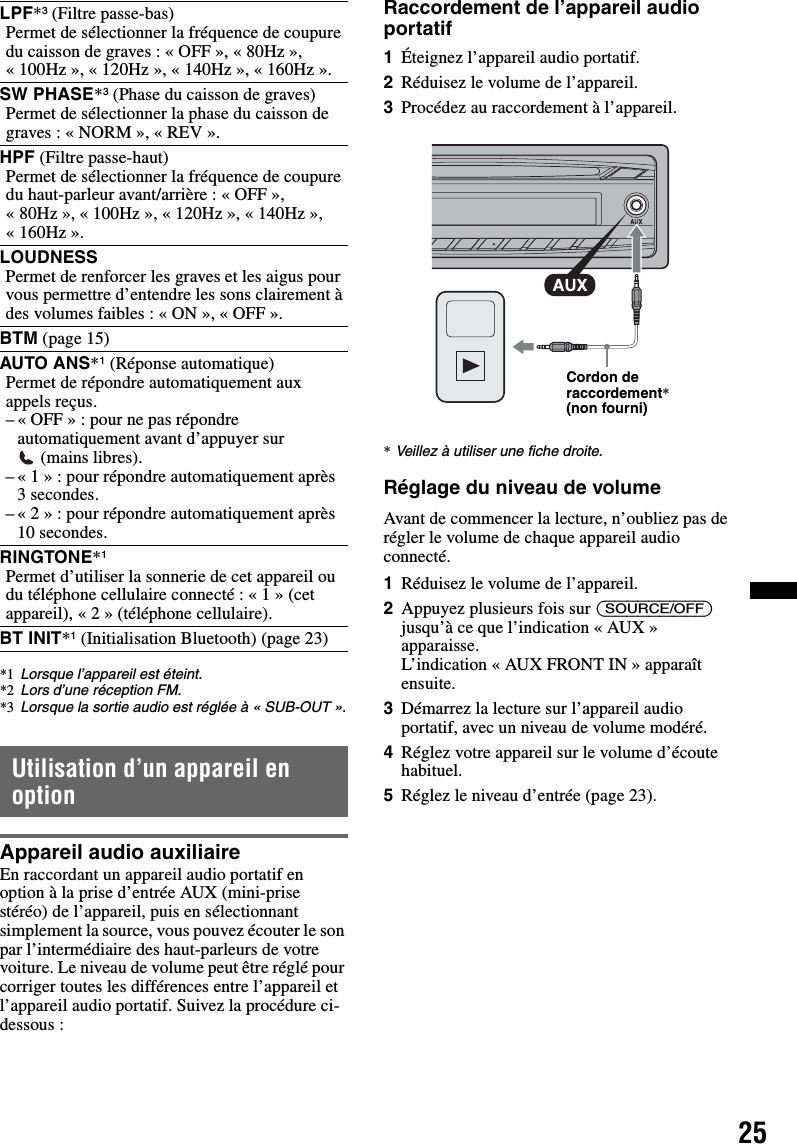 25*1 Lorsque l’appareil est éteint.*2 Lors d’une réception FM.*3 Lorsque la sortie audio est réglée à « SUB-OUT ».Utilisation d’un appareil en optionAppareil audio auxiliaireEn raccordant un appareil audio portatif en option à la prise d’entrée AUX (mini-prise stéréo) de l’appareil, puis en sélectionnant simplement la source, vous pouvez écouter le son par l’intermédiaire des haut-parleurs de votre voiture. Le niveau de volume peut être réglé pour corriger toutes les différences entre l’appareil et l’appareil audio portatif. Suivez la procédure ci-dessous :Raccordement de l’appareil audio portatif1Éteignez l’appareil audio portatif.2Réduisez le volume de l’appareil.3Procédez au raccordement à l’appareil.*Veillez à utiliser une fiche droite.Réglage du niveau de volumeAvant de commencer la lecture, n’oubliez pas de régler le volume de chaque appareil audio connecté.1Réduisez le volume de l’appareil.2Appuyez plusieurs fois sur (SOURCE/OFF) jusqu’à ce que l’indication « AUX » apparaisse.L’indication « AUX FRONT IN » apparaît ensuite.3Démarrez la lecture sur l’appareil audio portatif, avec un niveau de volume modéré.4Réglez votre appareil sur le volume d’écoute habituel.5Réglez le niveau d’entrée (page 23).LPF*3 (Filtre passe-bas)Permet de sélectionner la fréquence de coupure du caisson de graves : « OFF », « 80Hz », « 100Hz », « 120Hz », « 140Hz », « 160Hz ».SW PHASE*3 (Phase du caisson de graves)Permet de sélectionner la phase du caisson de graves : « NORM », « REV ».HPF (Filtre passe-haut)Permet de sélectionner la fréquence de coupure du haut-parleur avant/arrière : « OFF », « 80Hz », « 100Hz », « 120Hz », « 140Hz », « 160Hz ».LOUDNESSPermet de renforcer les graves et les aigus pour vous permettre d’entendre les sons clairement à des volumes faibles : « ON », « OFF ».BTM (page 15)AUTO ANS*1 (Réponse automatique)Permet de répondre automatiquement aux appels reçus.– « OFF » : pour ne pas répondre automatiquement avant d’appuyer sur  (mains libres).–«1»: pour répondre automatiquement après 3 secondes.–«2»: pour répondre automatiquement après 10 secondes.RINGTONE*1Permet d’utiliser la sonnerie de cet appareil ou du téléphone cellulaire connecté : « 1 » (cet appareil), « 2 » (téléphone cellulaire).BT INIT*1 (Initialisation Bluetooth) (page 23)Cordon de raccordement* (non fourni)