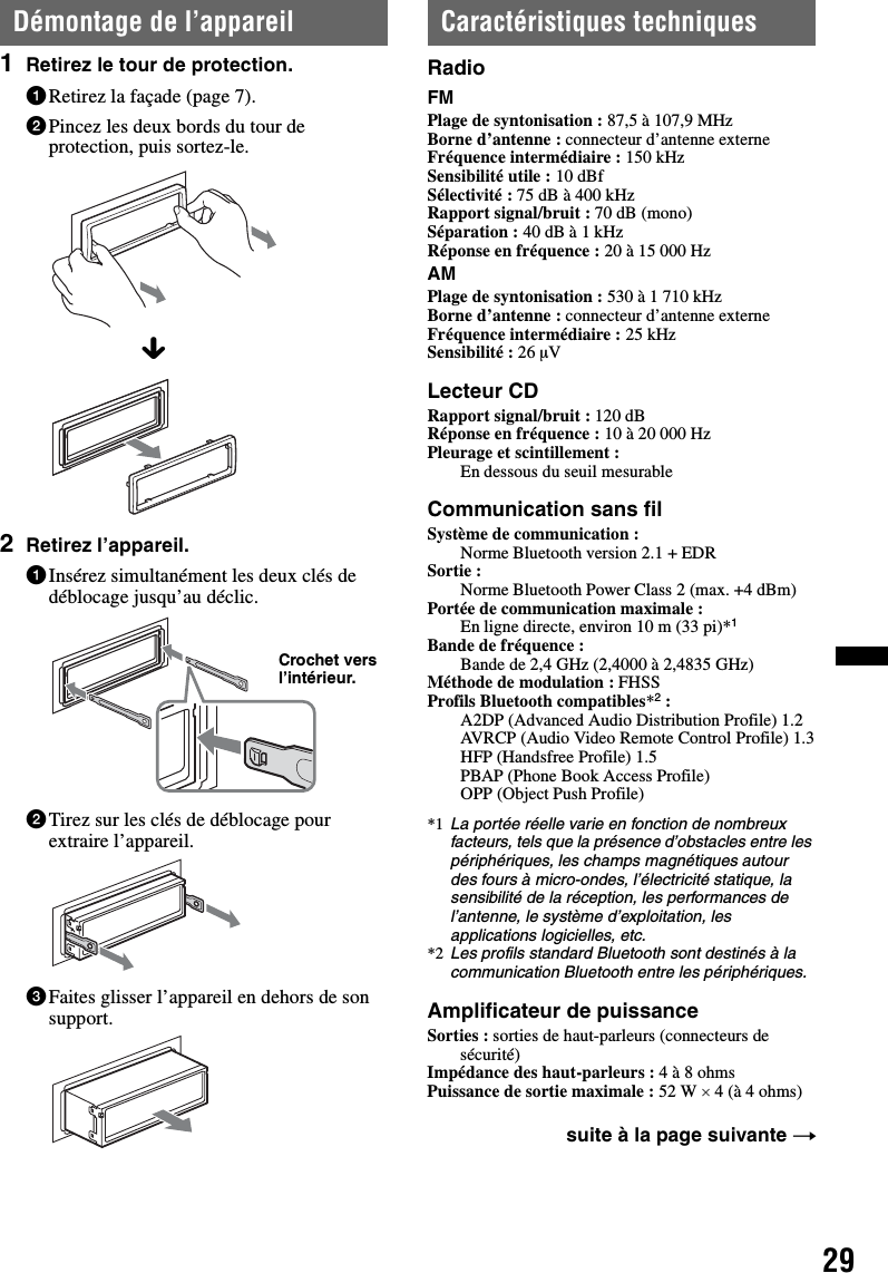 29Démontage de l’appareil1Retirez le tour de protection.1Retirez la façade (page 7).2Pincez les deux bords du tour de protection, puis sortez-le.2Retirez l’appareil.1Insérez simultanément les deux clés de déblocage jusqu’au déclic.2Tirez sur les clés de déblocage pour extraire l’appareil.3Faites glisser l’appareil en dehors de son support.Caractéristiques techniquesRadioFMPlage de syntonisation : 87,5 à 107,9 MHzBorne d’antenne : connecteur d’antenne externeFréquence intermédiaire : 150 kHzSensibilité utile : 10 dBfSélectivité : 75 dB à 400 kHzRapport signal/bruit : 70 dB (mono)Séparation : 40 dB à 1 kHzRéponse en fréquence : 20 à 15 000 HzAMPlage de syntonisation : 530 à 1 710 kHzBorne d’antenne : connecteur d’antenne externeFréquence intermédiaire : 25 kHzSensibilité : 26 µVLecteur CDRapport signal/bruit : 120 dBRéponse en fréquence : 10 à 20 000 HzPleurage et scintillement : En dessous du seuil mesurableCommunication sans filSystème de communication : Norme Bluetooth version 2.1 + EDRSortie : Norme Bluetooth Power Class 2 (max. +4 dBm)Portée de communication maximale : En ligne directe, environ 10 m (33 pi)*1Bande de fréquence : Bande de 2,4 GHz (2,4000 à 2,4835 GHz)Méthode de modulation : FHSSProfils Bluetooth compatibles*2:A2DP (Advanced Audio Distribution Profile) 1.2AVRCP (Audio Video Remote Control Profile) 1.3HFP (Handsfree Profile) 1.5PBAP (Phone Book Access Profile)OPP (Object Push Profile)*1 La portée réelle varie en fonction de nombreux facteurs, tels que la présence d’obstacles entre les périphériques, les champs magnétiques autour des fours à micro-ondes, l’électricité statique, la sensibilité de la réception, les performances de l’antenne, le système d’exploitation, les applications logicielles, etc.*2 Les profils standard Bluetooth sont destinés à la communication Bluetooth entre les périphériques.Amplificateur de puissanceSorties : sorties de haut-parleurs (connecteurs de sécurité)Impédance des haut-parleurs : 4 à 8 ohmsPuissance de sortie maximale : 52 W × 4 (à 4 ohms)xCrochet vers l’intérieur.suite à la page suivante t