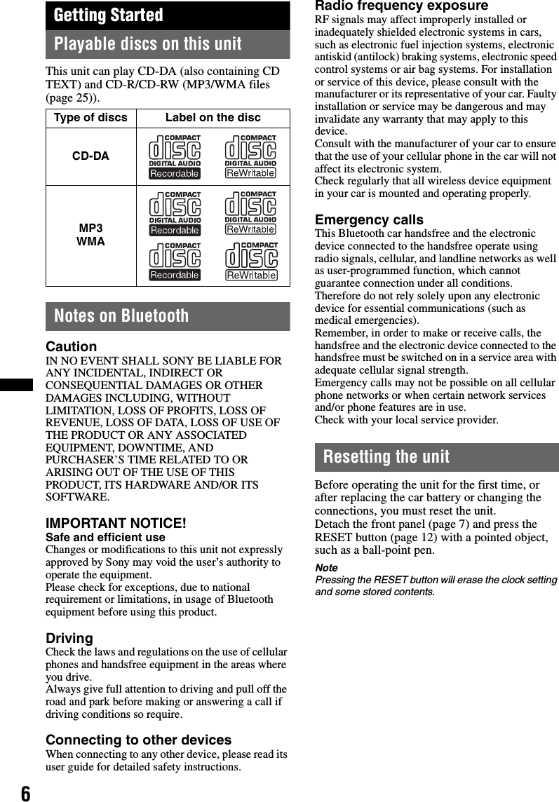 6Getting StartedPlayable discs on this unitThis unit can play CD-DA (also containing CD TEXT) and CD-R/CD-RW (MP3/WMA files (page 25)).Notes on BluetoothCautionIN NO EVENT SHALL SONY BE LIABLE FOR ANY INCIDENTAL, INDIRECT OR CONSEQUENTIAL DAMAGES OR OTHER DAMAGES INCLUDING, WITHOUT LIMITATION, LOSS OF PROFITS, LOSS OF REVENUE, LOSS OF DATA, LOSS OF USE OF THE PRODUCT OR ANY ASSOCIATED EQUIPMENT, DOWNTIME, AND PURCHASER’S TIME RELATED TO OR ARISING OUT OF THE USE OF THIS PRODUCT, ITS HARDWARE AND/OR ITS SOFTWARE.IMPORTANT NOTICE! Safe and efficient useChanges or modifications to this unit not expressly approved by Sony may void the user’s authority to operate the equipment.Please check for exceptions, due to national requirement or limitations, in usage of Bluetooth equipment before using this product.DrivingCheck the laws and regulations on the use of cellular phones and handsfree equipment in the areas where you drive.Always give full attention to driving and pull off the road and park before making or answering a call if driving conditions so require.Connecting to other devicesWhen connecting to any other device, please read its user guide for detailed safety instructions.Radio frequency exposureRF signals may affect improperly installed or inadequately shielded electronic systems in cars, such as electronic fuel injection systems, electronic antiskid (antilock) braking systems, electronic speed control systems or air bag systems. For installation or service of this device, please consult with the manufacturer or its representative of your car. Faulty installation or service may be dangerous and may invalidate any warranty that may apply to this device.Consult with the manufacturer of your car to ensure that the use of your cellular phone in the car will not affect its electronic system.Check regularly that all wireless device equipment in your car is mounted and operating properly.Emergency callsThis Bluetooth car handsfree and the electronic device connected to the handsfree operate using radio signals, cellular, and landline networks as well as user-programmed function, which cannot guarantee connection under all conditions.Therefore do not rely solely upon any electronic device for essential communications (such as medical emergencies).Remember, in order to make or receive calls, the handsfree and the electronic device connected to the handsfree must be switched on in a service area with adequate cellular signal strength.Emergency calls may not be possible on all cellular phone networks or when certain network services and/or phone features are in use.Check with your local service provider.Resetting the unitBefore operating the unit for the first time, or after replacing the car battery or changing the connections, you must reset the unit.Detach the front panel (page 7) and press the RESET button (page 12) with a pointed object, such as a ball-point pen.NotePressing the RESET button will erase the clock setting and some stored contents.Type of discs Label on the discCD-DAMP3 WMA