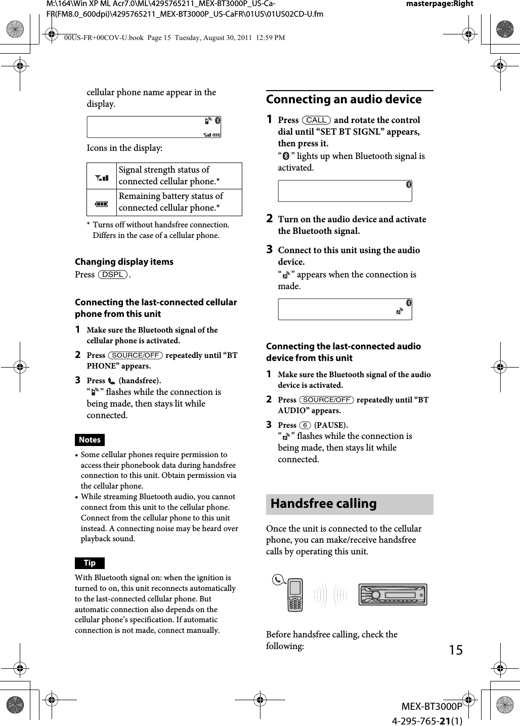 M:\164\Win XP ML Acr7.0\ML\4295765211_MEX-BT3000P_US-Ca-FR(FM8.0_600dpi)\4295765211_MEX-BT3000P_US-CaFR\01US\01US02CD-U.fmmasterpage:Right15MEX-BT3000P4-295-765-21(1)cellular phone name appear in the display.Icons in the display:* Turns off without handsfree connection. Differs in the case of a cellular phone.Changing display itemsPress .Connecting the last-connected cellular phone from this unit1Make sure the Bluetooth signal of the cellular phone is activated.2Press  repeatedly until “BT PHONE” appears.3Press  (handsfree).“ ” flashes while the connection is being made, then stays lit while connected.Notes• Some cellular phones require permission to access their phonebook data during handsfree connection to this unit. Obtain permission via the cellular phone.• While streaming Bluetooth audio, you cannot connect from this unit to the cellular phone. Connect from the cellular phone to this unit instead. A connecting noise may be heard over playback sound.TipWith Bluetooth signal on: when the ignition is turned to on, this unit reconnects automatically to the last-connected cellular phone. But automatic connection also depends on the cellular phone’s specification. If automatic connection is not made, connect manually.Connecting an audio device1Press  and rotate the control dial until “SET BT SIGNL” appears, then press it.“ ” lights up when Bluetooth signal is activated.2Turn on the audio device and activate the Bluetooth signal.3Connect to this unit using the audio device.“ ” appears when the connection is made.Connecting the last-connected audio device from this unit1Make sure the Bluetooth signal of the audio device is activated.2Press  repeatedly until “BT AUDIO” appears.3Press  (PAUSE).“ ” flashes while the connection is being made, then stays lit while connected.Handsfree callingOnce the unit is connected to the cellular phone, you can make/receive handsfree calls by operating this unit.Before handsfree calling, check the following:Signal strength status of connected cellular phone.*Remaining battery status of connected cellular phone.*00US-FR+00COV-U.book  Page 15  Tuesday, August 30, 2011  12:59 PM