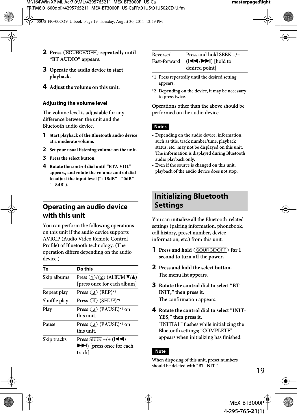 M:\164\Win XP ML Acr7.0\ML\4295765211_MEX-BT3000P_US-Ca-FR(FM8.0_600dpi)\4295765211_MEX-BT3000P_US-CaFR\01US\01US02CD-U.fmmasterpage:Right19MEX-BT3000P4-295-765-21(1)2Press  repeatedly until “BT AUDIO” appears.3Operate the audio device to start playback.4Adjust the volume on this unit.Adjusting the volume levelThe volume level is adjustable for any difference between the unit and the Bluetooth audio device.1Start playback of the Bluetooth audio device at a moderate volume.2Set your usual listening volume on the unit.3Press the select button.4Rotate the control dial until “BTA VOL” appears, and rotate the volume control dial to adjust the input level (“+18dB” – “0dB” – “– 8dB”).Operating an audio device with this unitYou can perform the following operations on this unit if the audio device supports AVRCP (Audio Video Remote Control Profile) of Bluetooth technology. (The operation differs depending on the audio device.)*1 Press repeatedly until the desired setting appears.*2 Depending on the device, it may be necessary to press twice.Operations other than the above should be performed on the audio device.Notes• Depending on the audio device, information, such as title, track number/time, playback status, etc., may not be displayed on this unit. The information is displayed during Bluetooth audio playback only.• Even if the source is changed on this unit, playback of the audio device does not stop.Initializing Bluetooth SettingsYou can initialize all the Bluetooth-related settings (pairing information, phonebook, call history, preset number, device information, etc.) from this unit.1Press and hold  for 1 second to turn off the power.2Press and hold the select button.The menu list appears.3Rotate the control dial to select “BT INIT,” then press it.The confirmation appears.4Rotate the control dial to select “INIT-YES,” then press it.“INITIAL” flashes while initializing the Bluetooth settings; “COMPLETE” appears when initializing has finished.NoteWhen disposing of this unit, preset numbers should be deleted with “BT INIT.”To Do thisSkip albumsPress / (ALBUM /)[press once for each album]Repeat play Press  (REP)*1Shuffle play Press  (SHUF)*1Play Press  (PAUSE)*2 on this unit.Pause Press  (PAUSE)*2 on this unit.Skip tracks Press SEEK –/+ (/) [press once for each track]Reverse/Fast-forwardPress and hold SEEK –/+ (/) [hold to desired point]00US-FR+00COV-U.book  Page 19  Tuesday, August 30, 2011  12:59 PM