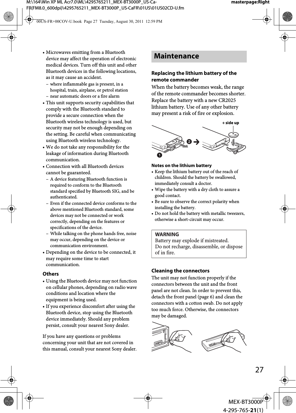 M:\164\Win XP ML Acr7.0\ML\4295765211_MEX-BT3000P_US-Ca-FR(FM8.0_600dpi)\4295765211_MEX-BT3000P_US-CaFR\01US\01US02CD-U.fmmasterpage:Right27MEX-BT3000P4-295-765-21(1)• Microwaves emitting from a Bluetooth device may affect the operation of electronic medical devices. Turn off this unit and other Bluetooth devices in the following locations, as it may cause an accident.– where inflammable gas is present, in a hospital, train, airplane, or petrol station– near automatic doors or a fire alarm• This unit supports security capabilities that comply with the Bluetooth standard to provide a secure connection when the Bluetooth wireless technology is used, but security may not be enough depending on the setting. Be careful when communicating using Bluetooth wireless technology.• We do not take any responsibility for the leakage of information during Bluetooth communication.• Connection with all Bluetooth devices cannot be guaranteed.– A device featuring Bluetooth function is required to conform to the Bluetooth standard specified by Bluetooth SIG, and be authenticated.– Even if the connected device conforms to the above mentioned Bluetooth standard, some devices may not be connected or work correctly, depending on the features or specifications of the device.– While talking on the phone hands free, noise may occur, depending on the device or communication environment.• Depending on the device to be connected, it may require some time to start communication.Others• Using the Bluetooth device may not function on cellular phones, depending on radio wave conditions and location where the equipment is being used.• If you experience discomfort after using the Bluetooth device, stop using the Bluetooth device immediately. Should any problem persist, consult your nearest Sony dealer.If you have any questions or problems concerning your unit that are not covered in this manual, consult your nearest Sony dealer.MaintenanceReplacing the lithium battery of the remote commanderWhen the battery becomes weak, the range of the remote commander becomes shorter. Replace the battery with a new CR2025 lithium battery. Use of any other battery may present a risk of fire or explosion.Notes on the lithium battery• Keep the lithium battery out of the reach of children. Should the battery be swallowed, immediately consult a doctor.• Wipe the battery with a dry cloth to assure a good contact.• Be sure to observe the correct polarity when installing the battery.• Do not hold the battery with metallic tweezers, otherwise a short-circuit may occur.Cleaning the connectorsThe unit may not function properly if the connectors between the unit and the front panel are not clean. In order to prevent this, detach the front panel (page 6) and clean the connectors with a cotton swab. Do not apply too much force. Otherwise, the connectors may be damaged.12c+ side upWARNINGBattery may explode if mistreated.Do not recharge, disassemble, or dispose of in fire.00US-FR+00COV-U.book  Page 27  Tuesday, August 30, 2011  12:59 PM