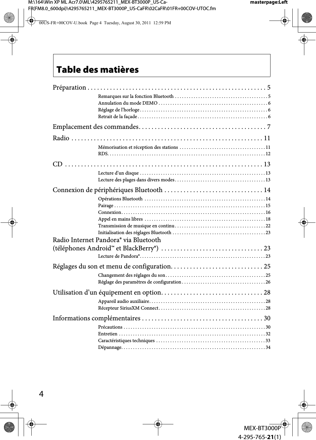 4MEX-BT3000P4-295-765-21(1)M:\164\Win XP ML Acr7.0\ML\4295765211_MEX-BT3000P_US-Ca-FR(FM8.0_600dpi)\4295765211_MEX-BT3000P_US-CaFR\02CaFR\01FR+00COV-UTOC.fmmasterpage:LeftTable des matièresPréparation . . . . . . . . . . . . . . . . . . . . . . . . . . . . . . . . . . . . . . . . . . . . . . . . . . . . . . . . 5Remarques sur la fonction Bluetooth . . . . . . . . . . . . . . . . . . . . . . . . . . . . . . . . . . . . . . . . 5Annulation du mode DEMO . . . . . . . . . . . . . . . . . . . . . . . . . . . . . . . . . . . . . . . . . . . . . . . 6Réglage de l’horloge . . . . . . . . . . . . . . . . . . . . . . . . . . . . . . . . . . . . . . . . . . . . . . . . . . . . . . .6Retrait de la façade . . . . . . . . . . . . . . . . . . . . . . . . . . . . . . . . . . . . . . . . . . . . . . . . . . . . . . . . 6Emplacement des commandes. . . . . . . . . . . . . . . . . . . . . . . . . . . . . . . . . . . . . . . . 7Radio . . . . . . . . . . . . . . . . . . . . . . . . . . . . . . . . . . . . . . . . . . . . . . . . . . . . . . . . . . . . 11Mémorisation et réception des stations  . . . . . . . . . . . . . . . . . . . . . . . . . . . . . . . . . . . . . 11RDS. . . . . . . . . . . . . . . . . . . . . . . . . . . . . . . . . . . . . . . . . . . . . . . . . . . . . . . . . . . . . . . . . . . . 12CD  . . . . . . . . . . . . . . . . . . . . . . . . . . . . . . . . . . . . . . . . . . . . . . . . . . . . . . . . . . . . . . 13Lecture d’un disque . . . . . . . . . . . . . . . . . . . . . . . . . . . . . . . . . . . . . . . . . . . . . . . . . . . . . . 13Lecture des plages dans divers modes. . . . . . . . . . . . . . . . . . . . . . . . . . . . . . . . . . . . . . . 13Connexion de périphériques Bluetooth . . . . . . . . . . . . . . . . . . . . . . . . . . . . . . . 14Opérations Bluetooth  . . . . . . . . . . . . . . . . . . . . . . . . . . . . . . . . . . . . . . . . . . . . . . . . . . . . 14Pairage . . . . . . . . . . . . . . . . . . . . . . . . . . . . . . . . . . . . . . . . . . . . . . . . . . . . . . . . . . . . . . . . . 15Connexion. . . . . . . . . . . . . . . . . . . . . . . . . . . . . . . . . . . . . . . . . . . . . . . . . . . . . . . . . . . . . . 16Appel en mains libres  . . . . . . . . . . . . . . . . . . . . . . . . . . . . . . . . . . . . . . . . . . . . . . . . . . . . 18Transmission de musique en continu . . . . . . . . . . . . . . . . . . . . . . . . . . . . . . . . . . . . . . . 22Initialisation des réglages Bluetooth . . . . . . . . . . . . . . . . . . . . . . . . . . . . . . . . . . . . . . . . 23Radio Internet Pandora® via Bluetooth (téléphones Android™ et BlackBerry®)  . . . . . . . . . . . . . . . . . . . . . . . . . . . . . . . . 23Lecture de Pandora®. . . . . . . . . . . . . . . . . . . . . . . . . . . . . . . . . . . . . . . . . . . . . . . . . . . . . . 23Réglages du son et menu de configuration. . . . . . . . . . . . . . . . . . . . . . . . . . . . . 25Changement des réglages du son. . . . . . . . . . . . . . . . . . . . . . . . . . . . . . . . . . . . . . . . . . . 25Réglage des paramètres de configuration . . . . . . . . . . . . . . . . . . . . . . . . . . . . . . . . . . . . 26Utilisation d’un équipement en option. . . . . . . . . . . . . . . . . . . . . . . . . . . . . . . . 28Appareil audio auxiliaire. . . . . . . . . . . . . . . . . . . . . . . . . . . . . . . . . . . . . . . . . . . . . . . . . . 28Récepteur SiriusXM Connect. . . . . . . . . . . . . . . . . . . . . . . . . . . . . . . . . . . . . . . . . . . . . . 28Informations complémentaires . . . . . . . . . . . . . . . . . . . . . . . . . . . . . . . . . . . . . . 30Précautions . . . . . . . . . . . . . . . . . . . . . . . . . . . . . . . . . . . . . . . . . . . . . . . . . . . . . . . . . . . . . 30Entretien . . . . . . . . . . . . . . . . . . . . . . . . . . . . . . . . . . . . . . . . . . . . . . . . . . . . . . . . . . . . . . . 32Caractéristiques techniques . . . . . . . . . . . . . . . . . . . . . . . . . . . . . . . . . . . . . . . . . . . . . . . 33Dépannage. . . . . . . . . . . . . . . . . . . . . . . . . . . . . . . . . . . . . . . . . . . . . . . . . . . . . . . . . . . . . . 3400US-FR+00COV-U.book  Page 4  Tuesday, August 30, 2011  12:59 PM